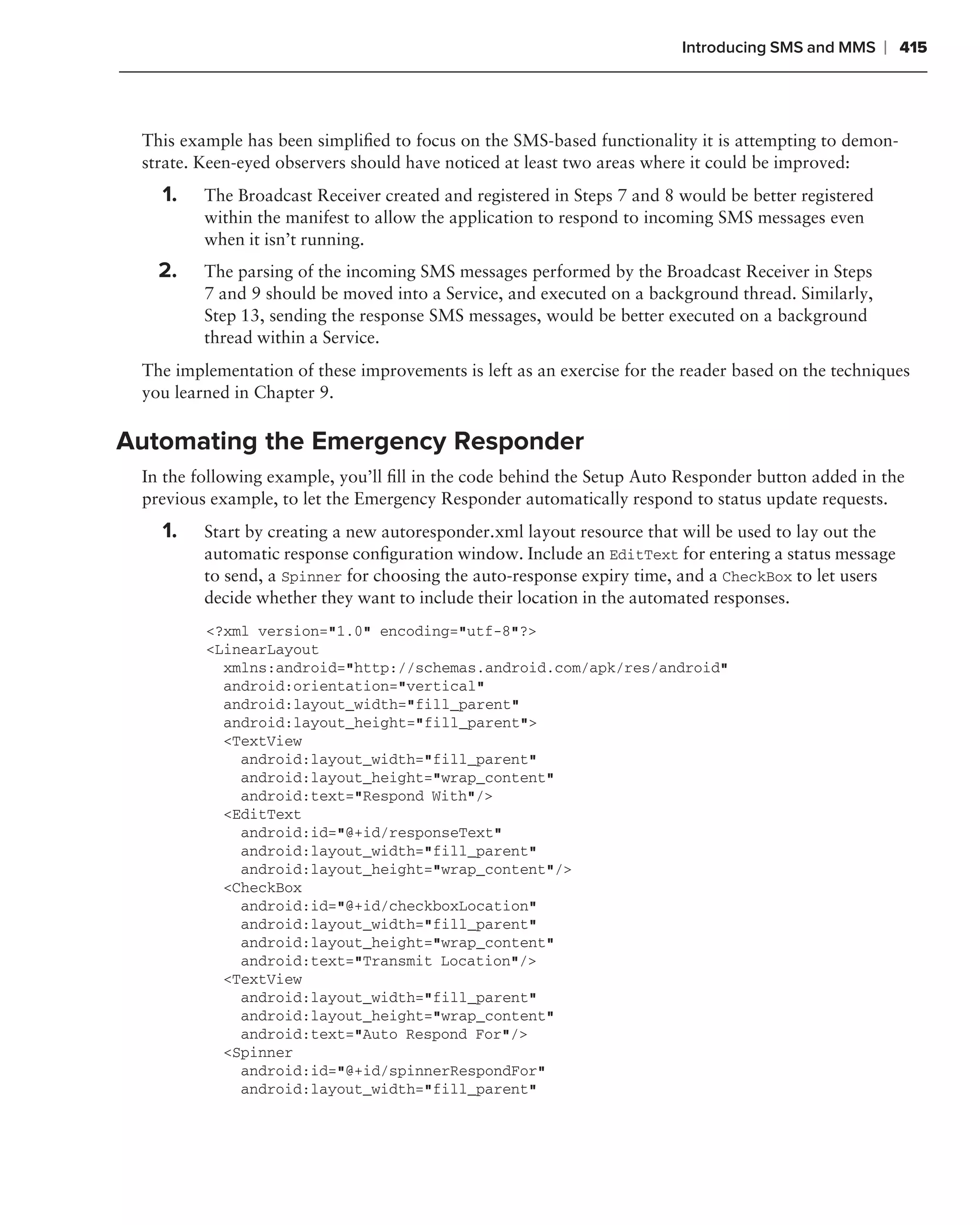 Introducing SMS and MMS      ❘ 415



 This example has been simpliﬁed to focus on the SMS-based functionality it is attempting to demon-
 strate. Keen-eyed observers should have noticed at least two areas where it could be improved:
   1.    The Broadcast Receiver created and registered in Steps 7 and 8 would be better registered
         within the manifest to allow the application to respond to incoming SMS messages even
         when it isn’t running.
   2.    The parsing of the incoming SMS messages performed by the Broadcast Receiver in Steps
         7 and 9 should be moved into a Service, and executed on a background thread. Similarly,
         Step 13, sending the response SMS messages, would be better executed on a background
         thread within a Service.
 The implementation of these improvements is left as an exercise for the reader based on the techniques
 you learned in Chapter 9.

Automating the Emergency Responder
 In the following example, you’ll ﬁll in the code behind the Setup Auto Responder button added in the
 previous example, to let the Emergency Responder automatically respond to status update requests.
   1.    Start by creating a new autoresponder.xml layout resource that will be used to lay out the
         automatic response conﬁguration window. Include an EditText for entering a status message
         to send, a Spinner for choosing the auto-response expiry time, and a CheckBox to let users
         decide whether they want to include their location in the automated responses.
         <?xml version="1.0" encoding="utf-8"?>
         <LinearLayout
           xmlns:android="http://schemas.android.com/apk/res/android"
           android:orientation="vertical"
           android:layout_width="fill_parent"
           android:layout_height="fill_parent">
           <TextView
             android:layout_width="fill_parent"
             android:layout_height="wrap_content"
             android:text="Respond With"/>
           <EditText
             android:id="@+id/responseText"
             android:layout_width="fill_parent"
             android:layout_height="wrap_content"/>
           <CheckBox
             android:id="@+id/checkboxLocation"
             android:layout_width="fill_parent"
             android:layout_height="wrap_content"
             android:text="Transmit Location"/>
           <TextView
             android:layout_width="fill_parent"
             android:layout_height="wrap_content"
             android:text="Auto Respond For"/>
           <Spinner
             android:id="@+id/spinnerRespondFor"
             android:layout_width="fill_parent"
 