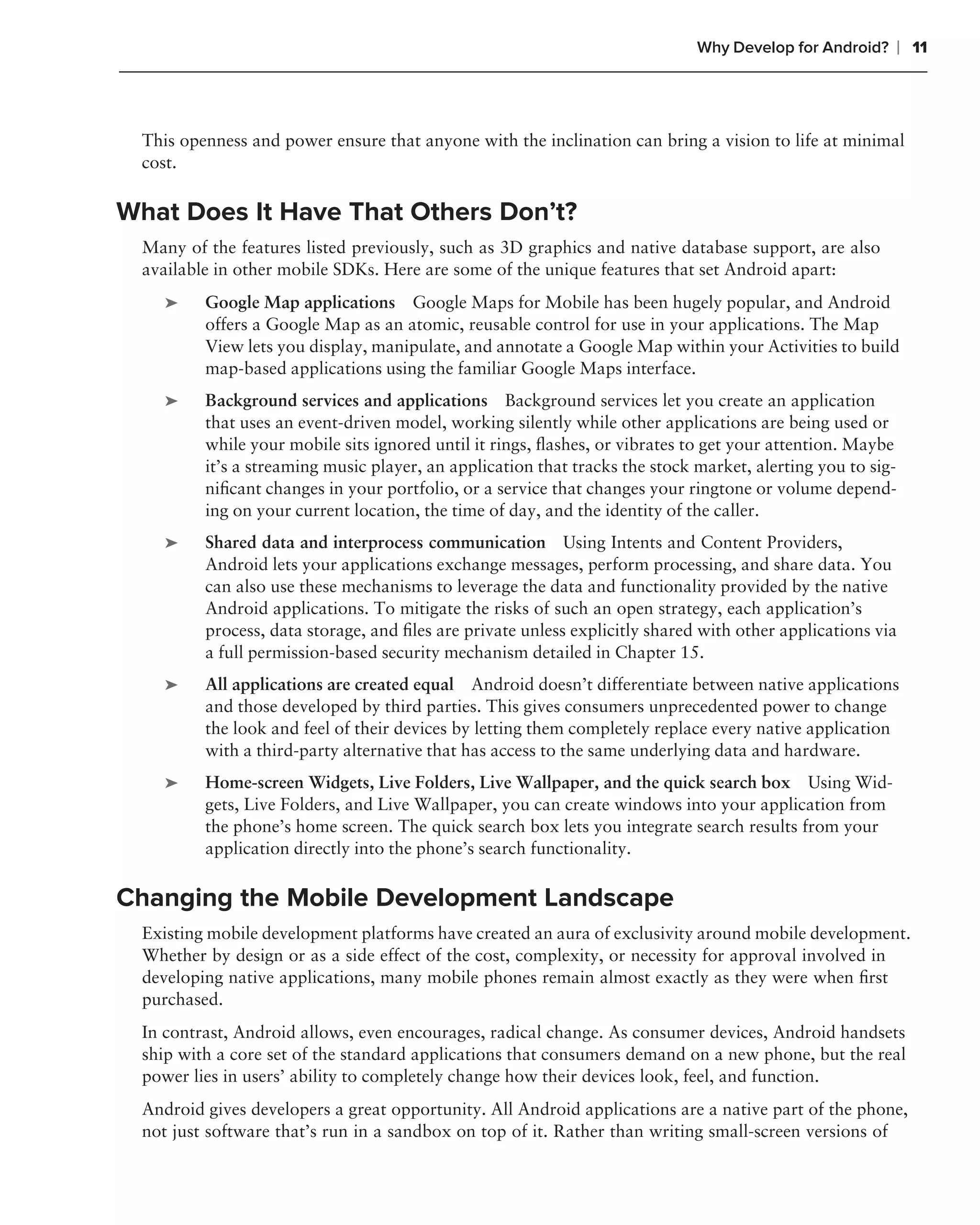 Why Develop for Android?       ❘ 11



  This openness and power ensure that anyone with the inclination can bring a vision to life at minimal
  cost.

What Does It Have That Others Don’t?
  Many of the features listed previously, such as 3D graphics and native database support, are also
  available in other mobile SDKs. Here are some of the unique features that set Android apart:
     ➤    Google Map applications Google Maps for Mobile has been hugely popular, and Android
          offers a Google Map as an atomic, reusable control for use in your applications. The Map
          View lets you display, manipulate, and annotate a Google Map within your Activities to build
          map-based applications using the familiar Google Maps interface.
     ➤    Background services and applications Background services let you create an application
          that uses an event-driven model, working silently while other applications are being used or
          while your mobile sits ignored until it rings, ﬂashes, or vibrates to get your attention. Maybe
          it’s a streaming music player, an application that tracks the stock market, alerting you to sig-
          niﬁcant changes in your portfolio, or a service that changes your ringtone or volume depend-
          ing on your current location, the time of day, and the identity of the caller.
     ➤    Shared data and interprocess communication Using Intents and Content Providers,
          Android lets your applications exchange messages, perform processing, and share data. You
          can also use these mechanisms to leverage the data and functionality provided by the native
          Android applications. To mitigate the risks of such an open strategy, each application’s
          process, data storage, and ﬁles are private unless explicitly shared with other applications via
          a full permission-based security mechanism detailed in Chapter 15.
     ➤    All applications are created equal Android doesn’t differentiate between native applications
          and those developed by third parties. This gives consumers unprecedented power to change
          the look and feel of their devices by letting them completely replace every native application
          with a third-party alternative that has access to the same underlying data and hardware.
     ➤    Home-screen Widgets, Live Folders, Live Wallpaper, and the quick search box Using Wid-
          gets, Live Folders, and Live Wallpaper, you can create windows into your application from
          the phone’s home screen. The quick search box lets you integrate search results from your
          application directly into the phone’s search functionality.

Changing the Mobile Development Landscape
  Existing mobile development platforms have created an aura of exclusivity around mobile development.
  Whether by design or as a side effect of the cost, complexity, or necessity for approval involved in
  developing native applications, many mobile phones remain almost exactly as they were when ﬁrst
  purchased.
  In contrast, Android allows, even encourages, radical change. As consumer devices, Android handsets
  ship with a core set of the standard applications that consumers demand on a new phone, but the real
  power lies in users’ ability to completely change how their devices look, feel, and function.
  Android gives developers a great opportunity. All Android applications are a native part of the phone,
  not just software that’s run in a sandbox on top of it. Rather than writing small-screen versions of
 