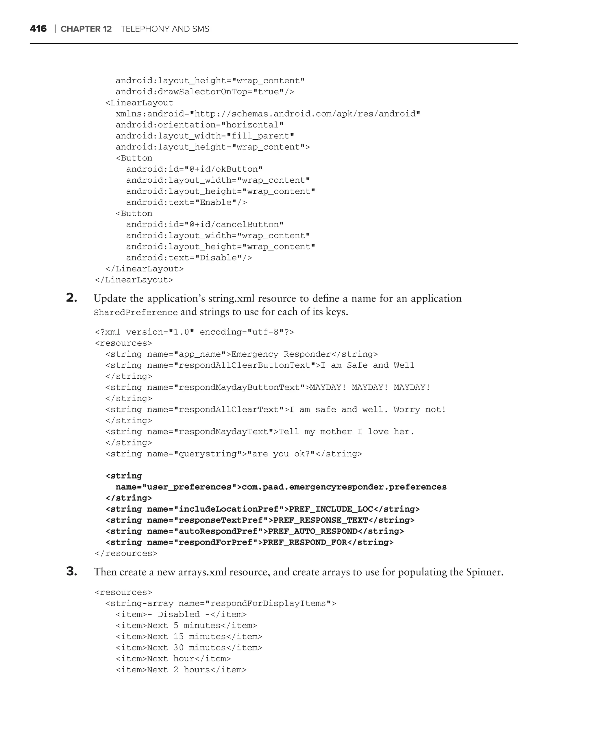 416   ❘   CHAPTER 12 TELEPHONY AND SMS




                    android:layout_height="wrap_content"
                    android:drawSelectorOnTop="true"/>
                  <LinearLayout
                    xmlns:android="http://schemas.android.com/apk/res/android"
                    android:orientation="horizontal"
                    android:layout_width="fill_parent"
                    android:layout_height="wrap_content">
                    <Button
                      android:id="@+id/okButton"
                      android:layout_width="wrap_content"
                      android:layout_height="wrap_content"
                      android:text="Enable"/>
                    <Button
                      android:id="@+id/cancelButton"
                      android:layout_width="wrap_content"
                      android:layout_height="wrap_content"
                      android:text="Disable"/>
                  </LinearLayout>
                </LinearLayout>

           2.   Update the application’s string.xml resource to deﬁne a name for an application
                SharedPreference and strings to use for each of its keys.

                <?xml version="1.0" encoding="utf-8"?>
                <resources>
                  <string name="app_name">Emergency Responder</string>
                  <string name="respondAllClearButtonText">I am Safe and          Well
                  </string>
                  <string name="respondMaydayButtonText">MAYDAY! MAYDAY!          MAYDAY!
                  </string>
                  <string name="respondAllClearText">I am safe and well.          Worry not!
                  </string>
                  <string name="respondMaydayText">Tell my mother I love          her.
                  </string>
                  <string name="querystring">"are you ok?"</string>

                  <string
                    name="user_preferences">com.paad.emergencyresponder.preferences
                  </string>
                  <string name="includeLocationPref">PREF_INCLUDE_LOC</string>
                  <string name="responseTextPref">PREF_RESPONSE_TEXT</string>
                  <string name="autoRespondPref">PREF_AUTO_RESPOND</string>
                  <string name="respondForPref">PREF_RESPOND_FOR</string>
                </resources>

           3.   Then create a new arrays.xml resource, and create arrays to use for populating the Spinner.
                <resources>
                  <string-array name="respondForDisplayItems">
                    <item>- Disabled -</item>
                    <item>Next 5 minutes</item>
                    <item>Next 15 minutes</item>
                    <item>Next 30 minutes</item>
                    <item>Next hour</item>
                    <item>Next 2 hours</item>
 