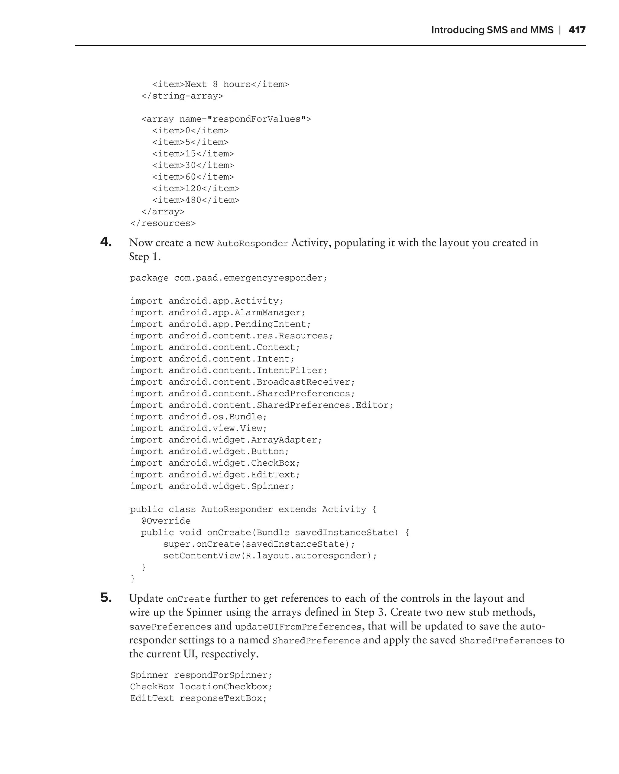 Introducing SMS and MMS   ❘ 417



         <item>Next 8 hours</item>
       </string-array>

       <array name="respondForValues">
         <item>0</item>
         <item>5</item>
         <item>15</item>
         <item>30</item>
         <item>60</item>
         <item>120</item>
         <item>480</item>
       </array>
     </resources>

4.   Now create a new AutoResponder Activity, populating it with the layout you created in
     Step 1.
     package com.paad.emergencyresponder;

     import   android.app.Activity;
     import   android.app.AlarmManager;
     import   android.app.PendingIntent;
     import   android.content.res.Resources;
     import   android.content.Context;
     import   android.content.Intent;
     import   android.content.IntentFilter;
     import   android.content.BroadcastReceiver;
     import   android.content.SharedPreferences;
     import   android.content.SharedPreferences.Editor;
     import   android.os.Bundle;
     import   android.view.View;
     import   android.widget.ArrayAdapter;
     import   android.widget.Button;
     import   android.widget.CheckBox;
     import   android.widget.EditText;
     import   android.widget.Spinner;

     public class AutoResponder extends Activity {
       @Override
       public void onCreate(Bundle savedInstanceState) {
           super.onCreate(savedInstanceState);
           setContentView(R.layout.autoresponder);
       }
     }

5.   Update onCreate further to get references to each of the controls in the layout and
     wire up the Spinner using the arrays deﬁned in Step 3. Create two new stub methods,
     savePreferences and updateUIFromPreferences, that will be updated to save the auto-
     responder settings to a named SharedPreference and apply the saved SharedPreferences to
     the current UI, respectively.
     Spinner respondForSpinner;
     CheckBox locationCheckbox;
     EditText responseTextBox;
 