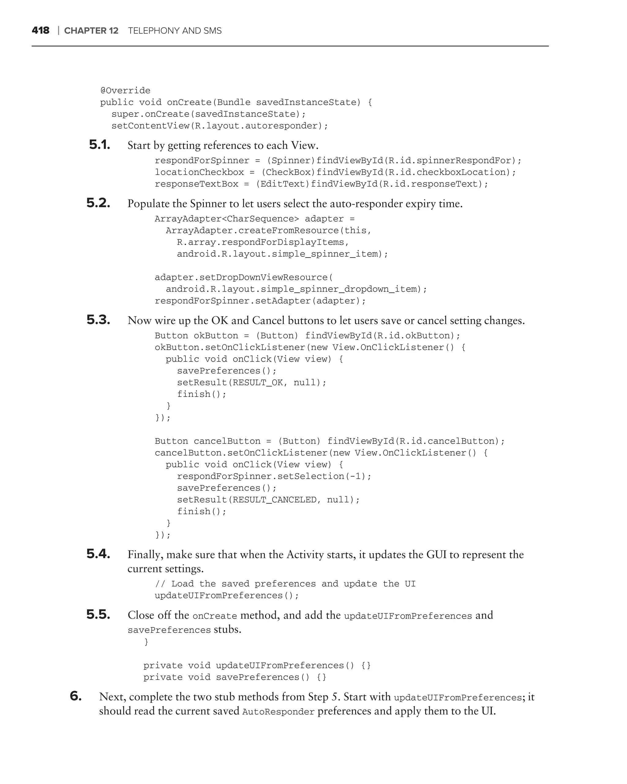 418   ❘   CHAPTER 12 TELEPHONY AND SMS




                 @Override
                 public void onCreate(Bundle savedInstanceState) {
                   super.onCreate(savedInstanceState);
                   setContentView(R.layout.autoresponder);

               5.1.   Start by getting references to each View.
                             respondForSpinner = (Spinner)findViewById(R.id.spinnerRespondFor);
                             locationCheckbox = (CheckBox)findViewById(R.id.checkboxLocation);
                             responseTextBox = (EditText)findViewById(R.id.responseText);

               5.2.   Populate the Spinner to let users select the auto-responder expiry time.
                             ArrayAdapter<CharSequence> adapter =
                               ArrayAdapter.createFromResource(this,
                                 R.array.respondForDisplayItems,
                                 android.R.layout.simple_spinner_item);

                             adapter.setDropDownViewResource(
                               android.R.layout.simple_spinner_dropdown_item);
                             respondForSpinner.setAdapter(adapter);

               5.3.   Now wire up the OK and Cancel buttons to let users save or cancel setting changes.
                             Button okButton = (Button) findViewById(R.id.okButton);
                             okButton.setOnClickListener(new View.OnClickListener() {
                               public void onClick(View view) {
                                 savePreferences();
                                 setResult(RESULT_OK, null);
                                 finish();
                               }
                             });

                             Button cancelButton = (Button) findViewById(R.id.cancelButton);
                             cancelButton.setOnClickListener(new View.OnClickListener() {
                               public void onClick(View view) {
                                 respondForSpinner.setSelection(-1);
                                 savePreferences();
                                 setResult(RESULT_CANCELED, null);
                                 finish();
                               }
                             });

               5.4.   Finally, make sure that when the Activity starts, it updates the GUI to represent the
                      current settings.
                             // Load the saved preferences and update the UI
                             updateUIFromPreferences();

               5.5.   Close off the onCreate method, and add the updateUIFromPreferences and
                      savePreferences stubs.
                         }

                         private void updateUIFromPreferences() {}
                         private void savePreferences() {}

          6.     Next, complete the two stub methods from Step 5. Start with updateUIFromPreferences; it
                 should read the current saved AutoResponder preferences and apply them to the UI.
 
