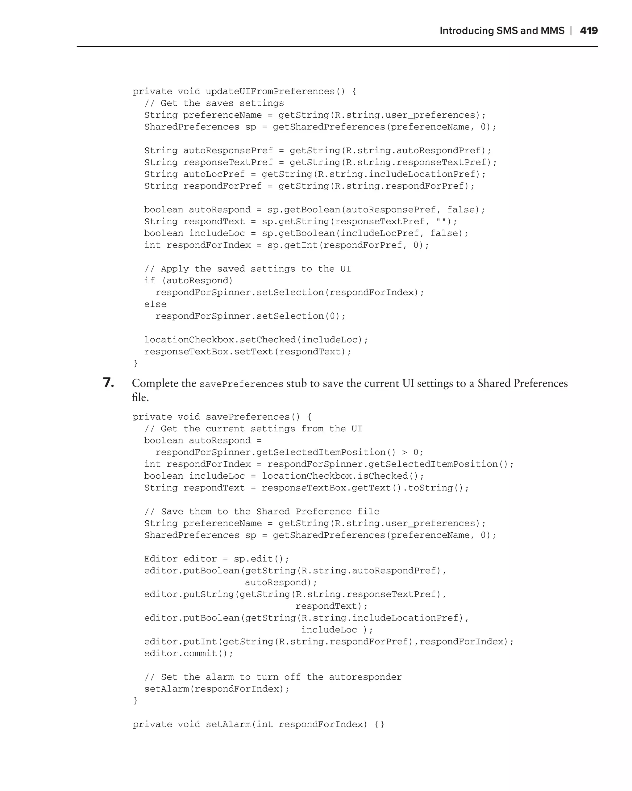 Introducing SMS and MMS       ❘ 419



     private void updateUIFromPreferences() {
       // Get the saves settings
       String preferenceName = getString(R.string.user_preferences);
       SharedPreferences sp = getSharedPreferences(preferenceName, 0);

         String   autoResponsePref = getString(R.string.autoRespondPref);
         String   responseTextPref = getString(R.string.responseTextPref);
         String   autoLocPref = getString(R.string.includeLocationPref);
         String   respondForPref = getString(R.string.respondForPref);

         boolean autoRespond = sp.getBoolean(autoResponsePref, false);
         String respondText = sp.getString(responseTextPref, "");
         boolean includeLoc = sp.getBoolean(includeLocPref, false);
         int respondForIndex = sp.getInt(respondForPref, 0);

         // Apply the saved settings to the UI
         if (autoRespond)
           respondForSpinner.setSelection(respondForIndex);
         else
           respondForSpinner.setSelection(0);

         locationCheckbox.setChecked(includeLoc);
         responseTextBox.setText(respondText);
     }

7.   Complete the savePreferences stub to save the current UI settings to a Shared Preferences
     ﬁle.
     private void savePreferences() {
       // Get the current settings from the UI
       boolean autoRespond =
         respondForSpinner.getSelectedItemPosition() > 0;
       int respondForIndex = respondForSpinner.getSelectedItemPosition();
       boolean includeLoc = locationCheckbox.isChecked();
       String respondText = responseTextBox.getText().toString();

         // Save them to the Shared Preference file
         String preferenceName = getString(R.string.user_preferences);
         SharedPreferences sp = getSharedPreferences(preferenceName, 0);

         Editor editor = sp.edit();
         editor.putBoolean(getString(R.string.autoRespondPref),
                           autoRespond);
         editor.putString(getString(R.string.responseTextPref),
                                    respondText);
         editor.putBoolean(getString(R.string.includeLocationPref),
                                     includeLoc );
         editor.putInt(getString(R.string.respondForPref),respondForIndex);
         editor.commit();

         // Set the alarm to turn off the autoresponder
         setAlarm(respondForIndex);
     }

     private void setAlarm(int respondForIndex) {}
 