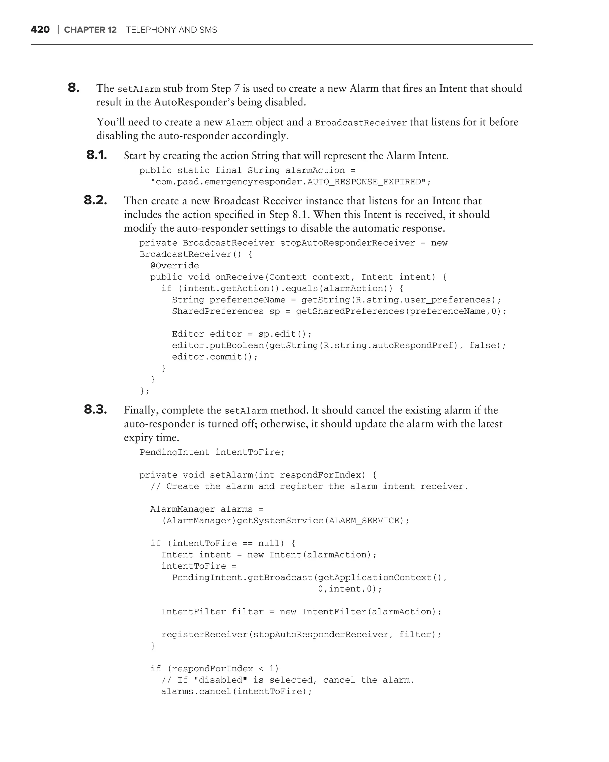 420   ❘   CHAPTER 12 TELEPHONY AND SMS




          8.     The setAlarm stub from Step 7 is used to create a new Alarm that ﬁres an Intent that should
                 result in the AutoResponder’s being disabled.
                 You’ll need to create a new Alarm object and a BroadcastReceiver that listens for it before
                 disabling the auto-responder accordingly.
               8.1.   Start by creating the action String that will represent the Alarm Intent.
                          public static final String alarmAction =
                            "com.paad.emergencyresponder.AUTO_RESPONSE_EXPIRED";

               8.2.   Then create a new Broadcast Receiver instance that listens for an Intent that
                      includes the action speciﬁed in Step 8.1. When this Intent is received, it should
                      modify the auto-responder settings to disable the automatic response.
                          private BroadcastReceiver stopAutoResponderReceiver = new
                          BroadcastReceiver() {
                            @Override
                            public void onReceive(Context context, Intent intent) {
                              if (intent.getAction().equals(alarmAction)) {
                                String preferenceName = getString(R.string.user_preferences);
                                SharedPreferences sp = getSharedPreferences(preferenceName,0);

                                    Editor editor = sp.edit();
                                    editor.putBoolean(getString(R.string.autoRespondPref), false);
                                    editor.commit();
                                }
                            }
                          };

               8.3.   Finally, complete the setAlarm method. It should cancel the existing alarm if the
                      auto-responder is turned off; otherwise, it should update the alarm with the latest
                      expiry time.
                          PendingIntent intentToFire;

                          private void setAlarm(int respondForIndex) {
                            // Create the alarm and register the alarm intent receiver.

                            AlarmManager alarms =
                              (AlarmManager)getSystemService(ALARM_SERVICE);

                            if (intentToFire == null) {
                              Intent intent = new Intent(alarmAction);
                              intentToFire =
                                PendingIntent.getBroadcast(getApplicationContext(),
                                                           0,intent,0);

                                IntentFilter filter = new IntentFilter(alarmAction);

                                registerReceiver(stopAutoResponderReceiver, filter);
                            }

                            if (respondForIndex < 1)
                              // If "disabled" is selected, cancel the alarm.
                              alarms.cancel(intentToFire);
 