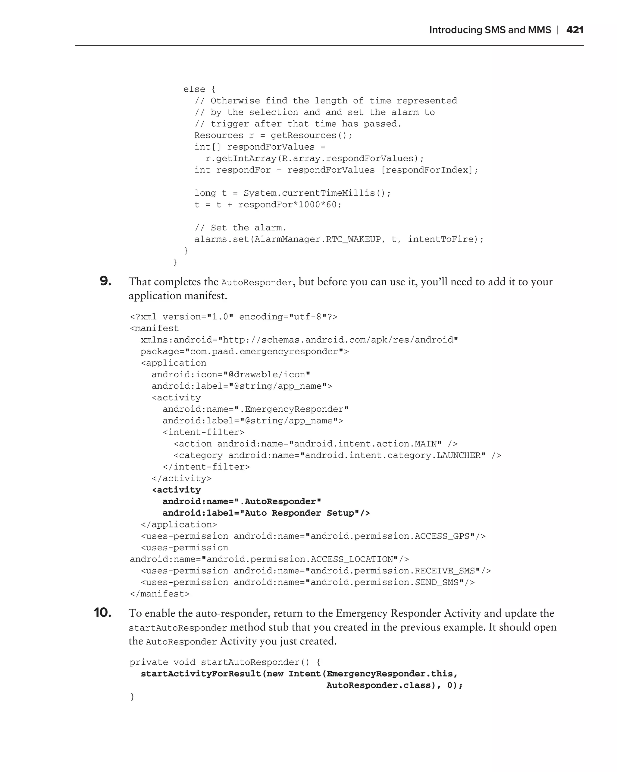 Introducing SMS and MMS       ❘ 421



                   else {
                     // Otherwise find the length of time represented
                     // by the selection and and set the alarm to
                     // trigger after that time has passed.
                     Resources r = getResources();
                     int[] respondForValues =
                       r.getIntArray(R.array.respondForValues);
                     int respondFor = respondForValues [respondForIndex];

                       long t = System.currentTimeMillis();
                       t = t + respondFor*1000*60;

                       // Set the alarm.
                       alarms.set(AlarmManager.RTC_WAKEUP, t, intentToFire);
                   }
               }

9.    That completes the AutoResponder, but before you can use it, you’ll need to add it to your
      application manifest.
      <?xml version="1.0" encoding="utf-8"?>
      <manifest
        xmlns:android="http://schemas.android.com/apk/res/android"
        package="com.paad.emergencyresponder">
        <application
          android:icon="@drawable/icon"
          android:label="@string/app_name">
          <activity
            android:name=".EmergencyResponder"
            android:label="@string/app_name">
            <intent-filter>
              <action android:name="android.intent.action.MAIN" />
              <category android:name="android.intent.category.LAUNCHER" />
            </intent-filter>
          </activity>
          <activity
            android:name=".AutoResponder"
            android:label="Auto Responder Setup"/>
        </application>
        <uses-permission android:name="android.permission.ACCESS_GPS"/>
        <uses-permission
      android:name="android.permission.ACCESS_LOCATION"/>
        <uses-permission android:name="android.permission.RECEIVE_SMS"/>
        <uses-permission android:name="android.permission.SEND_SMS"/>
      </manifest>

10.   To enable the auto-responder, return to the Emergency Responder Activity and update the
      startAutoResponder method stub that you created in the previous example. It should open
      the AutoResponder Activity you just created.
      private void startAutoResponder() {
        startActivityForResult(new Intent(EmergencyResponder.this,
                                          AutoResponder.class), 0);
      }
 