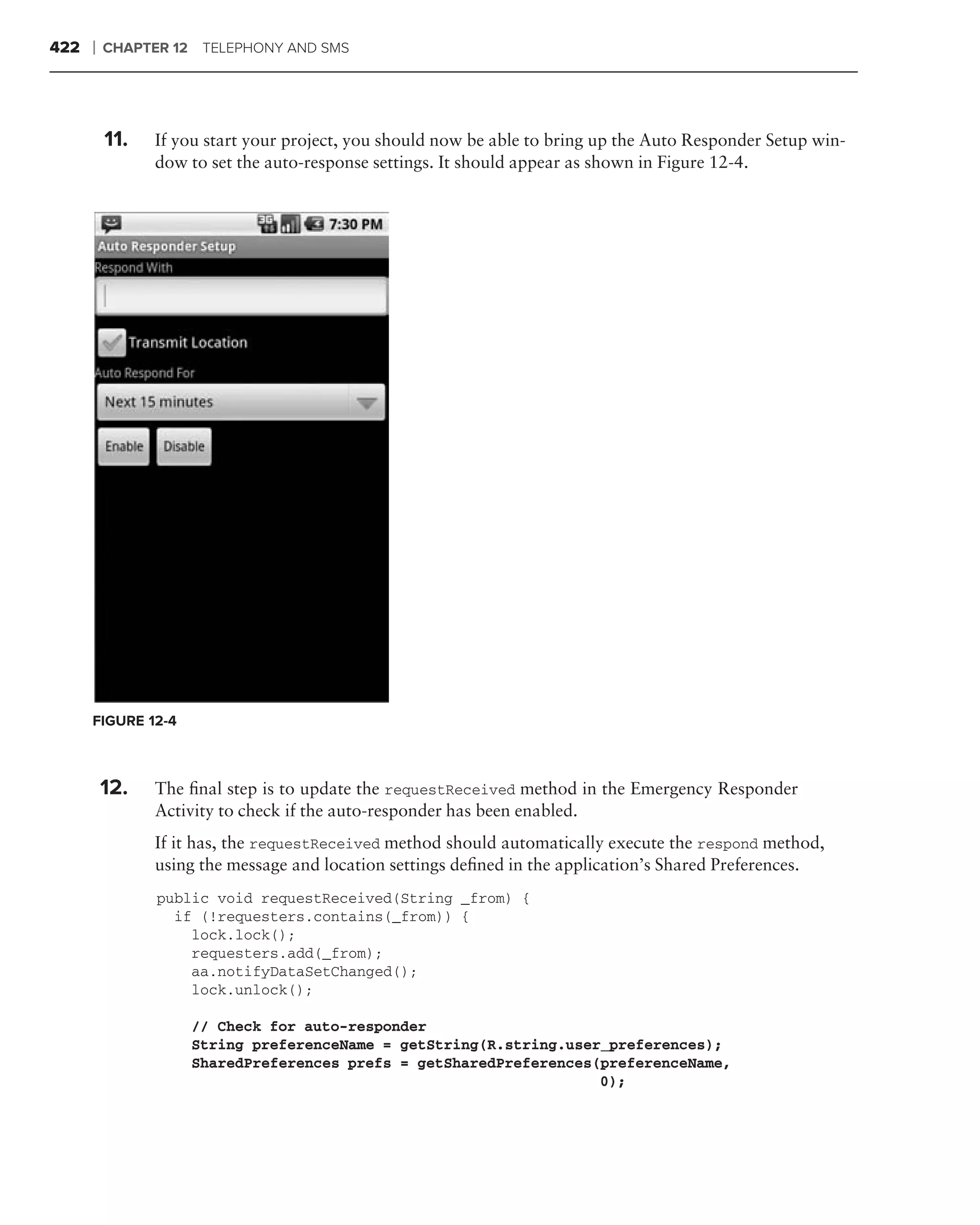 422   ❘   CHAPTER 12 TELEPHONY AND SMS




      .
          11.   If you start your project, you should now be able to bring up the Auto Responder Setup win-
                dow to set the auto-response settings. It should appear as shown in Figure 12-4.




      FIGURE 12-4



          12.   The ﬁnal step is to update the requestReceived method in the Emergency Responder
                Activity to check if the auto-responder has been enabled.
                If it has, the requestReceived method should automatically execute the respond method,
                using the message and location settings deﬁned in the application’s Shared Preferences.
                public void requestReceived(String _from) {
                  if (!requesters.contains(_from)) {
                    lock.lock();
                    requesters.add(_from);
                    aa.notifyDataSetChanged();
                    lock.unlock();

                    // Check for auto-responder
                    String preferenceName = getString(R.string.user_preferences);
                    SharedPreferences prefs = getSharedPreferences(preferenceName,
                                                                   0);
 