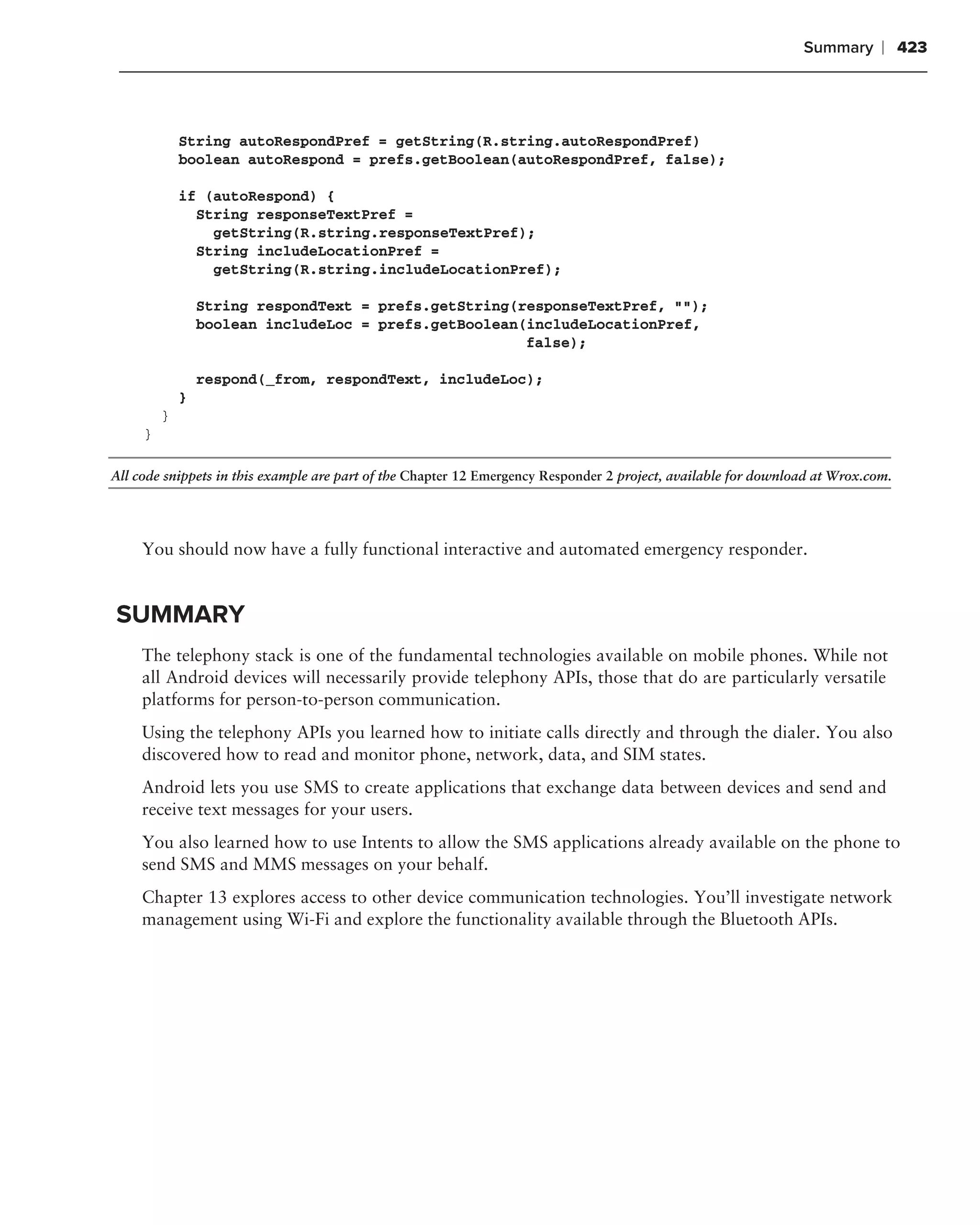 Summary      ❘ 423



             String autoRespondPref = getString(R.string.autoRespondPref)
             boolean autoRespond = prefs.getBoolean(autoRespondPref, false);

             if (autoRespond) {
               String responseTextPref =
                 getString(R.string.responseTextPref);
               String includeLocationPref =
                 getString(R.string.includeLocationPref);

                 String respondText = prefs.getString(responseTextPref, "");
                 boolean includeLoc = prefs.getBoolean(includeLocationPref,
                                                       false);

                 respond(_from, respondText, includeLoc);
             }
         }
     }

All code snippets in this example are part of the Chapter 12 Emergency Responder 2 project, available for download at Wrox.com.




     You should now have a fully functional interactive and automated emergency responder.


SUMMARY
     The telephony stack is one of the fundamental technologies available on mobile phones. While not
     all Android devices will necessarily provide telephony APIs, those that do are particularly versatile
     platforms for person-to-person communication.
     Using the telephony APIs you learned how to initiate calls directly and through the dialer. You also
     discovered how to read and monitor phone, network, data, and SIM states.
     Android lets you use SMS to create applications that exchange data between devices and send and
     receive text messages for your users.
     You also learned how to use Intents to allow the SMS applications already available on the phone to
     send SMS and MMS messages on your behalf.
     Chapter 13 explores access to other device communication technologies. You’ll investigate network
     management using Wi-Fi and explore the functionality available through the Bluetooth APIs.
 