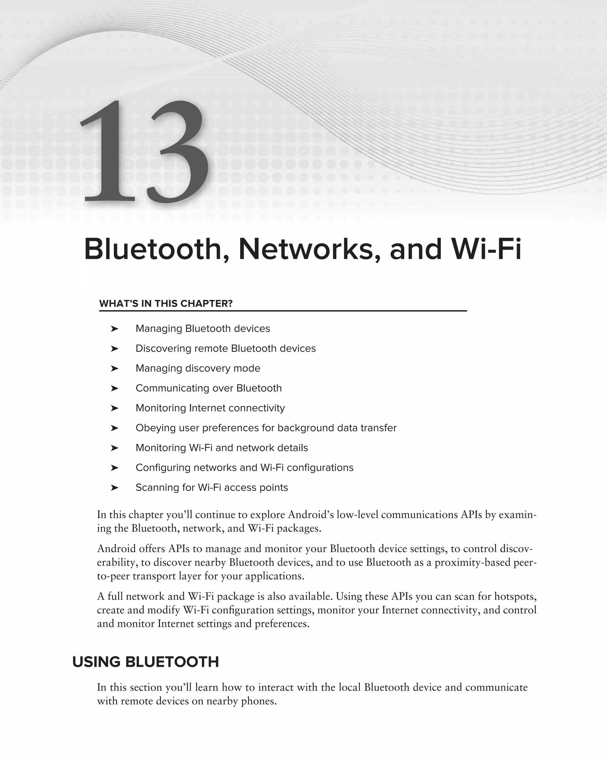 13
 Bluetooth, Networks, and Wi-Fi
  WHAT’S IN THIS CHAPTER?

    ➤     Managing Bluetooth devices
    ➤     Discovering remote Bluetooth devices
    ➤     Managing discovery mode
    ➤     Communicating over Bluetooth
    ➤     Monitoring Internet connectivity
    ➤     Obeying user preferences for background data transfer
    ➤     Monitoring Wi-Fi and network details
    ➤     Conﬁguring networks and Wi-Fi conﬁgurations
    ➤     Scanning for Wi-Fi access points

  In this chapter you’ll continue to explore Android’s low-level communications APIs by examin-
  ing the Bluetooth, network, and Wi-Fi packages.
  Android offers APIs to manage and monitor your Bluetooth device settings, to control discov-
  erability, to discover nearby Bluetooth devices, and to use Bluetooth as a proximity-based peer-
  to-peer transport layer for your applications.
  A full network and Wi-Fi package is also available. Using these APIs you can scan for hotspots,
  create and modify Wi-Fi conﬁguration settings, monitor your Internet connectivity, and control
  and monitor Internet settings and preferences.


USING BLUETOOTH
  In this section you’ll learn how to interact with the local Bluetooth device and communicate
  with remote devices on nearby phones.
 