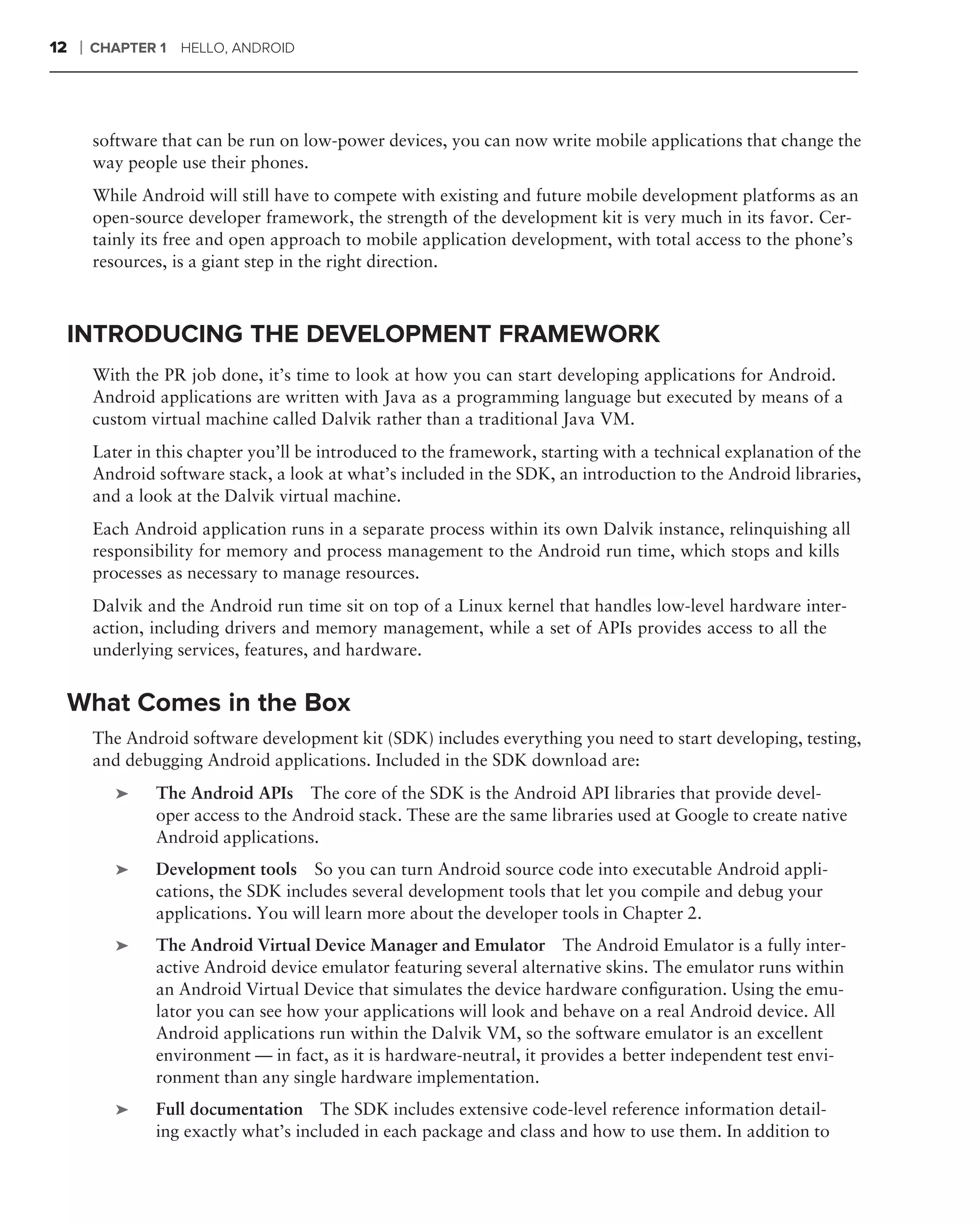 12   ❘   CHAPTER 1 HELLO, ANDROID




         software that can be run on low-power devices, you can now write mobile applications that change the
         way people use their phones.
         While Android will still have to compete with existing and future mobile development platforms as an
         open-source developer framework, the strength of the development kit is very much in its favor. Cer-
         tainly its free and open approach to mobile application development, with total access to the phone’s
         resources, is a giant step in the right direction.



 INTRODUCING THE DEVELOPMENT FRAMEWORK
         With the PR job done, it’s time to look at how you can start developing applications for Android.
         Android applications are written with Java as a programming language but executed by means of a
         custom virtual machine called Dalvik rather than a traditional Java VM.
         Later in this chapter you’ll be introduced to the framework, starting with a technical explanation of the
         Android software stack, a look at what’s included in the SDK, an introduction to the Android libraries,
         and a look at the Dalvik virtual machine.
         Each Android application runs in a separate process within its own Dalvik instance, relinquishing all
         responsibility for memory and process management to the Android run time, which stops and kills
         processes as necessary to manage resources.
         Dalvik and the Android run time sit on top of a Linux kernel that handles low-level hardware inter-
         action, including drivers and memory management, while a set of APIs provides access to all the
         underlying services, features, and hardware.


 What Comes in the Box
         The Android software development kit (SDK) includes everything you need to start developing, testing,
         and debugging Android applications. Included in the SDK download are:
            ➤    The Android APIs The core of the SDK is the Android API libraries that provide devel-
                 oper access to the Android stack. These are the same libraries used at Google to create native
                 Android applications.
            ➤    Development tools So you can turn Android source code into executable Android appli-
                 cations, the SDK includes several development tools that let you compile and debug your
                 applications. You will learn more about the developer tools in Chapter 2.
            ➤    The Android Virtual Device Manager and Emulator The Android Emulator is a fully inter-
                 active Android device emulator featuring several alternative skins. The emulator runs within
                 an Android Virtual Device that simulates the device hardware conﬁguration. Using the emu-
                 lator you can see how your applications will look and behave on a real Android device. All
                 Android applications run within the Dalvik VM, so the software emulator is an excellent
                 environment — in fact, as it is hardware-neutral, it provides a better independent test envi-
                 ronment than any single hardware implementation.
            ➤    Full documentation The SDK includes extensive code-level reference information detail-
                 ing exactly what’s included in each package and class and how to use them. In addition to
 