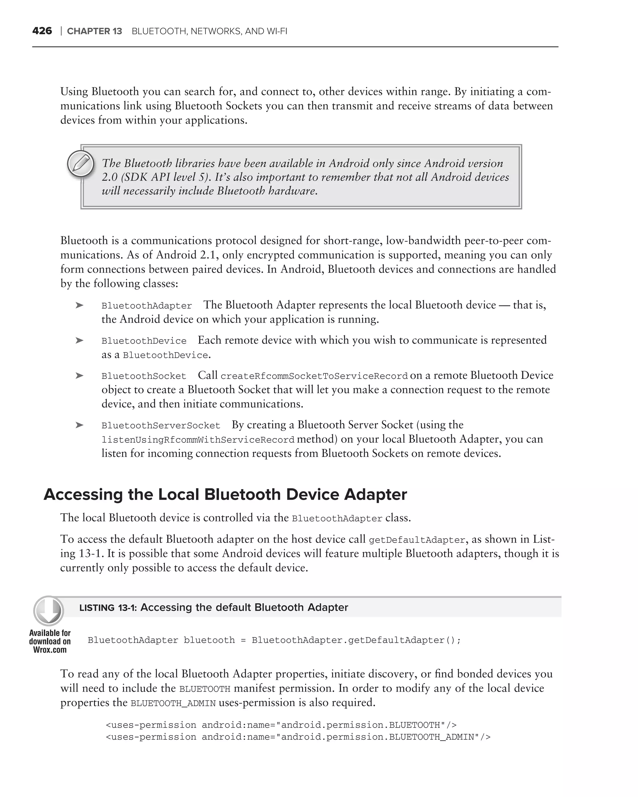 426   ❘   CHAPTER 13   BLUETOOTH, NETWORKS, AND WI-FI




      Using Bluetooth you can search for, and connect to, other devices within range. By initiating a com-
      munications link using Bluetooth Sockets you can then transmit and receive streams of data between
      devices from within your applications.


                 The Bluetooth libraries have been available in Android only since Android version
                 2.0 (SDK API level 5). It’s also important to remember that not all Android devices
                 will necessarily include Bluetooth hardware.



      Bluetooth is a communications protocol designed for short-range, low-bandwidth peer-to-peer com-
      munications. As of Android 2.1, only encrypted communication is supported, meaning you can only
      form connections between paired devices. In Android, Bluetooth devices and connections are handled
      by the following classes:
           ➤     BluetoothAdapter    The Bluetooth Adapter represents the local Bluetooth device — that is,
                 the Android device on which your application is running.
           ➤     BluetoothDevice Each remote device with which you wish to communicate is represented
                 as a BluetoothDevice.
           ➤     BluetoothSocket      Call createRfcommSocketToServiceRecord on a remote Bluetooth Device
                 object to create a Bluetooth Socket that will let you make a connection request to the remote
                 device, and then initiate communications.
           ➤     BluetoothServerSocket By creating a Bluetooth Server Socket (using the
                 listenUsingRfcommWithServiceRecord method) on your local Bluetooth Adapter, you can
                 listen for incoming connection requests from Bluetooth Sockets on remote devices.


 Accessing the Local Bluetooth Device Adapter
      The local Bluetooth device is controlled via the BluetoothAdapter class.
      To access the default Bluetooth adapter on the host device call getDefaultAdapter, as shown in List-
      ing 13-1. It is possible that some Android devices will feature multiple Bluetooth adapters, though it is
      currently only possible to access the default device.


            LISTING 13-1: Accessing the default Bluetooth Adapter


               BluetoothAdapter bluetooth = BluetoothAdapter.getDefaultAdapter();


      To read any of the local Bluetooth Adapter properties, initiate discovery, or ﬁnd bonded devices you
      will need to include the BLUETOOTH manifest permission. In order to modify any of the local device
      properties the BLUETOOTH_ADMIN uses-permission is also required.
                  <uses-permission android:name="android.permission.BLUETOOTH"/>
                  <uses-permission android:name="android.permission.BLUETOOTH_ADMIN"/>
 