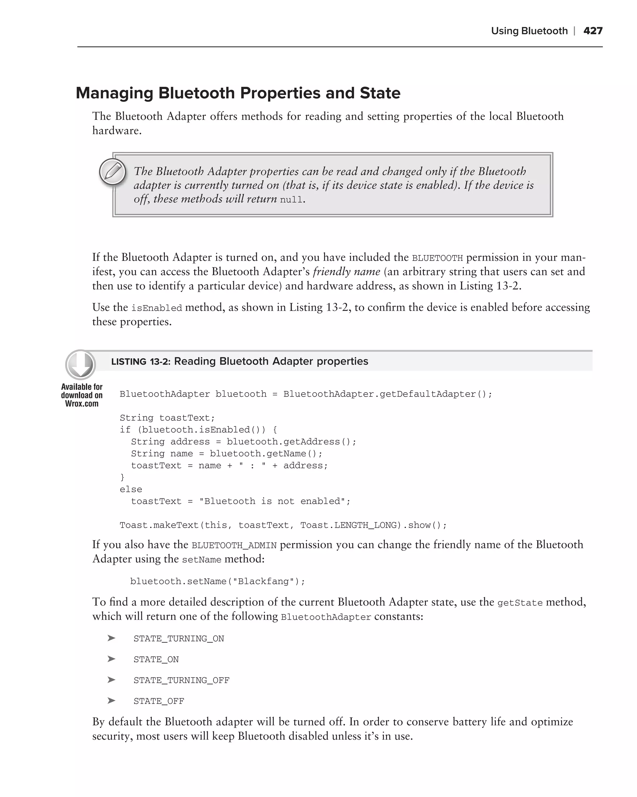 Using Bluetooth   ❘ 427



Managing Bluetooth Properties and State
 The Bluetooth Adapter offers methods for reading and setting properties of the local Bluetooth
 hardware.


          The Bluetooth Adapter properties can be read and changed only if the Bluetooth
          adapter is currently turned on (that is, if its device state is enabled). If the device is
          off, these methods will return null.




 If the Bluetooth Adapter is turned on, and you have included the BLUETOOTH permission in your man-
 ifest, you can access the Bluetooth Adapter’s friendly name (an arbitrary string that users can set and
 then use to identify a particular device) and hardware address, as shown in Listing 13-2.
 Use the isEnabled method, as shown in Listing 13-2, to conﬁrm the device is enabled before accessing
 these properties.


    LISTING 13-2: Reading Bluetooth Adapter properties


        BluetoothAdapter bluetooth = BluetoothAdapter.getDefaultAdapter();

        String toastText;
        if (bluetooth.isEnabled()) {
          String address = bluetooth.getAddress();
          String name = bluetooth.getName();
          toastText = name + " : " + address;
        }
        else
          toastText = "Bluetooth is not enabled";

        Toast.makeText(this, toastText, Toast.LENGTH_LONG).show();
 If you also have the BLUETOOTH_ADMIN permission you can change the friendly name of the Bluetooth
 Adapter using the setName method:
         bluetooth.setName("Blackfang");

 To ﬁnd a more detailed description of the current Bluetooth Adapter state, use the getState method,
 which will return one of the following BluetoothAdapter constants:
    ➤     STATE_TURNING_ON

    ➤     STATE_ON

    ➤     STATE_TURNING_OFF

    ➤     STATE_OFF

 By default the Bluetooth adapter will be turned off. In order to conserve battery life and optimize
 security, most users will keep Bluetooth disabled unless it’s in use.
 