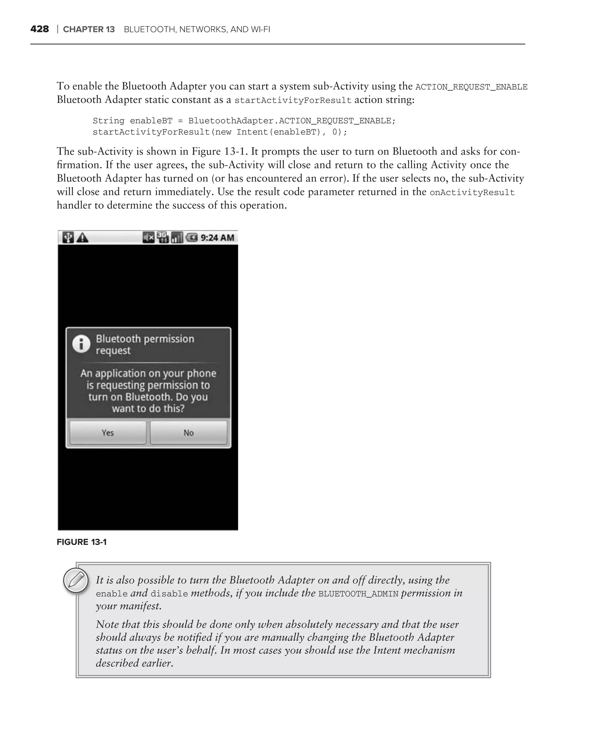 428   ❘   CHAPTER 13   BLUETOOTH, NETWORKS, AND WI-FI




      To enable the Bluetooth Adapter you can start a system sub-Activity using the ACTION_REQUEST_ENABLE
      Bluetooth Adapter static constant as a startActivityForResult action string:
               String enableBT = BluetoothAdapter.ACTION_REQUEST_ENABLE;
               startActivityForResult(new Intent(enableBT), 0);

      The sub-Activity is shown in Figure 13-1. It prompts the user to turn on Bluetooth and asks for con-
      ﬁrmation. If the user agrees, the sub-Activity will close and return to the calling Activity once the
      Bluetooth Adapter has turned on (or has encountered an error). If the user selects no, the sub-Activity
      will close and return immediately. Use the result code parameter returned in the onActivityResult
      handler to determine the success of this operation.




      FIGURE 13-1



                It is also possible to turn the Bluetooth Adapter on and off directly, using the
                enable and disable methods, if you include the BLUETOOTH_ADMIN permission in
                your manifest.
                Note that this should be done only when absolutely necessary and that the user
                should always be notiﬁed if you are manually changing the Bluetooth Adapter
                status on the user’s behalf. In most cases you should use the Intent mechanism
                described earlier.
 