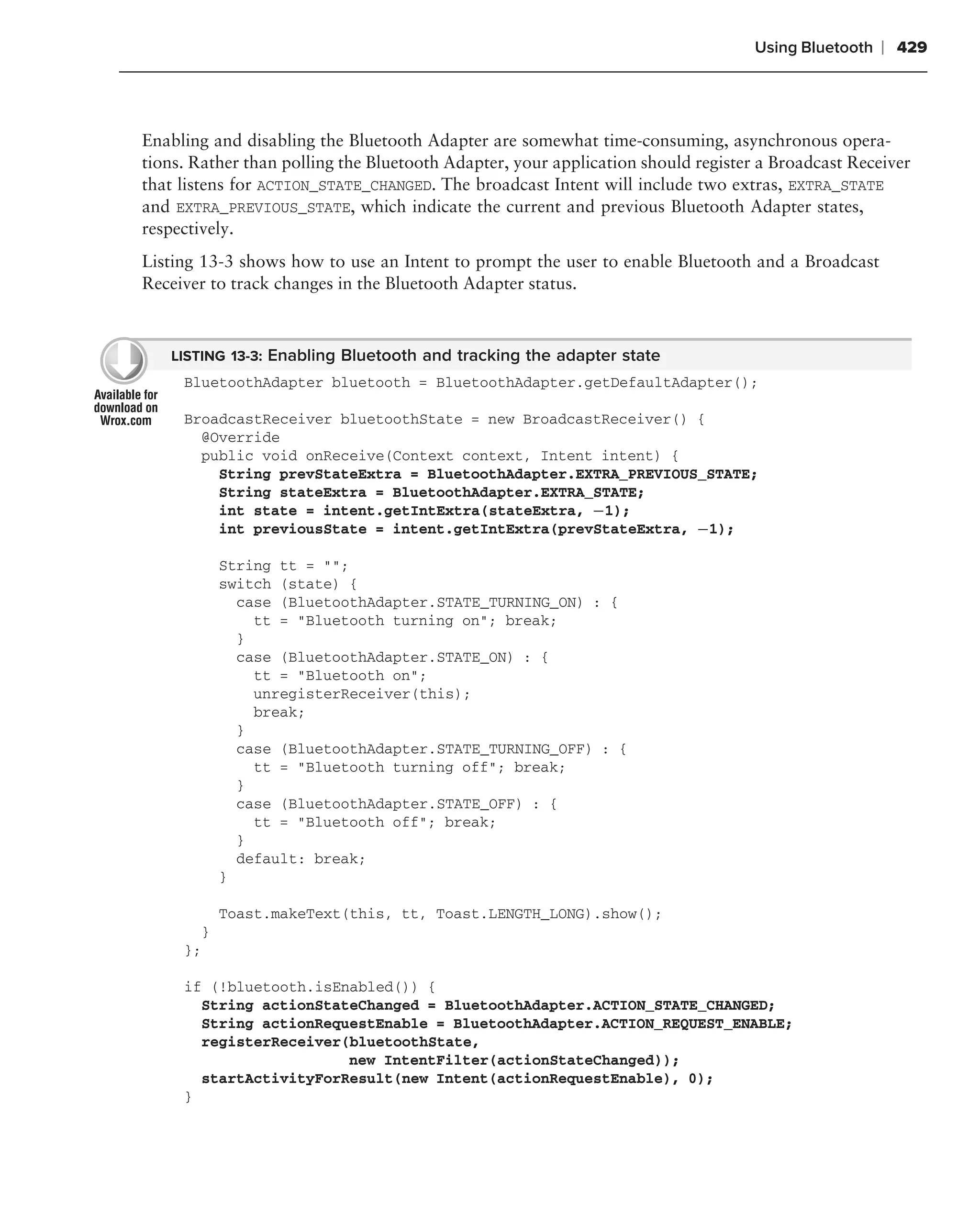 Using Bluetooth   ❘ 429



Enabling and disabling the Bluetooth Adapter are somewhat time-consuming, asynchronous opera-
tions. Rather than polling the Bluetooth Adapter, your application should register a Broadcast Receiver
that listens for ACTION_STATE_CHANGED. The broadcast Intent will include two extras, EXTRA_STATE
and EXTRA_PREVIOUS_STATE, which indicate the current and previous Bluetooth Adapter states,
respectively.
Listing 13-3 shows how to use an Intent to prompt the user to enable Bluetooth and a Broadcast
Receiver to track changes in the Bluetooth Adapter status.



   LISTING 13-3: Enabling Bluetooth and tracking the adapter state
     BluetoothAdapter bluetooth = BluetoothAdapter.getDefaultAdapter();

     BroadcastReceiver bluetoothState = new BroadcastReceiver() {
       @Override
       public void onReceive(Context context, Intent intent) {
         String prevStateExtra = BluetoothAdapter.EXTRA_PREVIOUS_STATE;
         String stateExtra = BluetoothAdapter.EXTRA_STATE;
         int state = intent.getIntExtra(stateExtra, −1);
         int previousState = intent.getIntExtra(prevStateExtra, −1);

           String tt = "";
           switch (state) {
             case (BluetoothAdapter.STATE_TURNING_ON) : {
               tt = "Bluetooth turning on"; break;
             }
             case (BluetoothAdapter.STATE_ON) : {
               tt = "Bluetooth on";
               unregisterReceiver(this);
               break;
             }
             case (BluetoothAdapter.STATE_TURNING_OFF) : {
               tt = "Bluetooth turning off"; break;
             }
             case (BluetoothAdapter.STATE_OFF) : {
               tt = "Bluetooth off"; break;
             }
             default: break;
           }

           Toast.makeText(this, tt, Toast.LENGTH_LONG).show();
       }
     };

     if (!bluetooth.isEnabled()) {
       String actionStateChanged = BluetoothAdapter.ACTION_STATE_CHANGED;
       String actionRequestEnable = BluetoothAdapter.ACTION_REQUEST_ENABLE;
       registerReceiver(bluetoothState,
                        new IntentFilter(actionStateChanged));
       startActivityForResult(new Intent(actionRequestEnable), 0);
     }
 