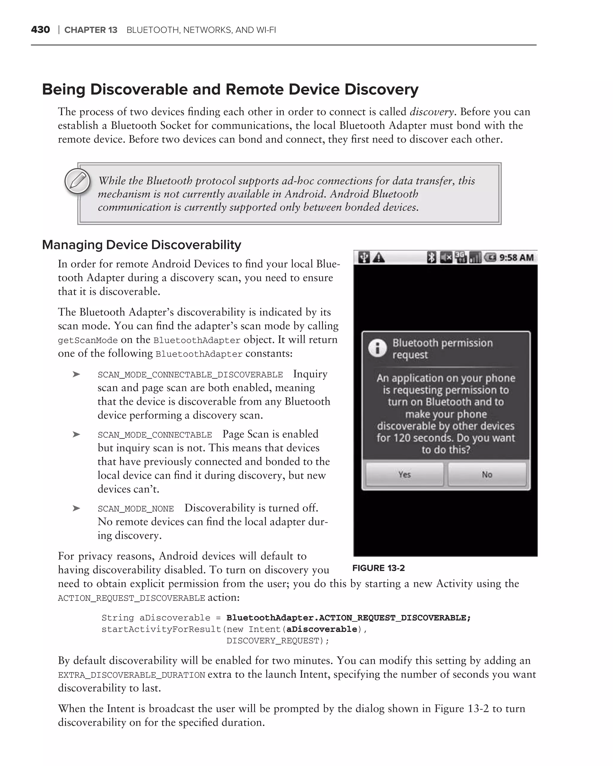 430   ❘   CHAPTER 13 BLUETOOTH, NETWORKS, AND WI-FI




 Being Discoverable and Remote Device Discovery
      The process of two devices ﬁnding each other in order to connect is called discovery. Before you can
      establish a Bluetooth Socket for communications, the local Bluetooth Adapter must bond with the
      remote device. Before two devices can bond and connect, they ﬁrst need to discover each other.


                While the Bluetooth protocol supports ad-hoc connections for data transfer, this
                mechanism is not currently available in Android. Android Bluetooth
                communication is currently supported only between bonded devices.


 Managing Device Discoverability
      In order for remote Android Devices to ﬁnd your local Blue-
      tooth Adapter during a discovery scan, you need to ensure
      that it is discoverable.
      The Bluetooth Adapter’s discoverability is indicated by its
      scan mode. You can ﬁnd the adapter’s scan mode by calling
      getScanMode on the BluetoothAdapter object. It will return
      one of the following BluetoothAdapter constants: .
           ➤    SCAN_MODE_CONNECTABLE_DISCOVERABLE         Inquiry
                scan and page scan are both enabled, meaning
                that the device is discoverable from any Bluetooth
                device performing a discovery scan.
           ➤    SCAN_MODE_CONNECTABLE Page Scan is enabled
                but inquiry scan is not. This means that devices
                that have previously connected and bonded to the
                local device can ﬁnd it during discovery, but new
                devices can’t.
           ➤    SCAN_MODE_NONE Discoverability is turned off.
                No remote devices can ﬁnd the local adapter dur-
                ing discovery.
      For privacy reasons, Android devices will default to
      having discoverability disabled. To turn on discovery you     FIGURE 13-2
      need to obtain explicit permission from the user; you do this by starting a new Activity using the
      ACTION_REQUEST_DISCOVERABLE action:

                 String aDiscoverable = BluetoothAdapter.ACTION_REQUEST_DISCOVERABLE;
                 startActivityForResult(new Intent(aDiscoverable),
                                        DISCOVERY_REQUEST);

      By default discoverability will be enabled for two minutes. You can modify this setting by adding an
      EXTRA_DISCOVERABLE_DURATION extra to the launch Intent, specifying the number of seconds you want
      discoverability to last.
      When the Intent is broadcast the user will be prompted by the dialog shown in Figure 13-2 to turn
      discoverability on for the speciﬁed duration.
 