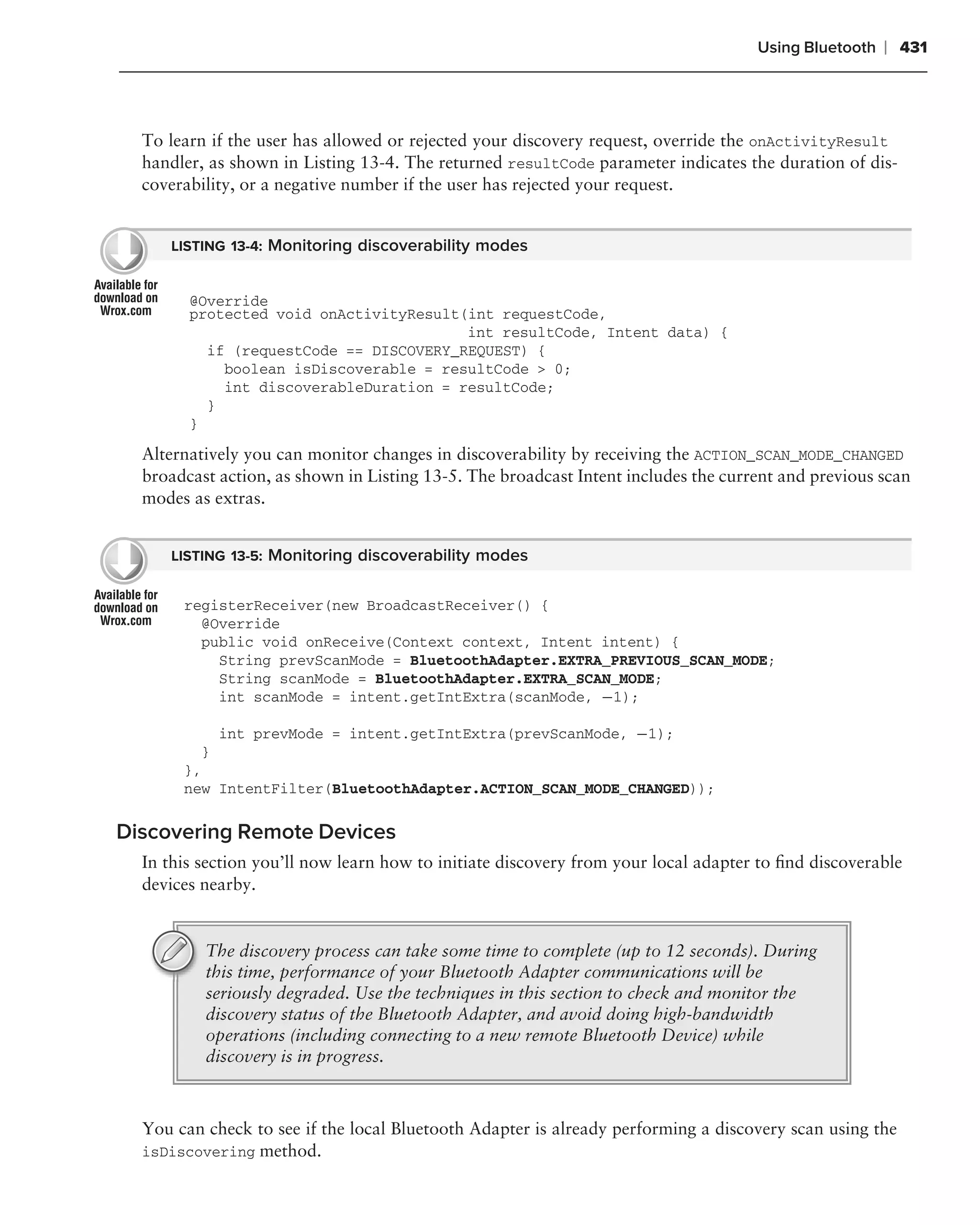 Using Bluetooth   ❘ 431



  To learn if the user has allowed or rejected your discovery request, override the onActivityResult
  handler, as shown in Listing 13-4. The returned resultCode parameter indicates the duration of dis-
  coverability, or a negative number if the user has rejected your request.


     LISTING 13-4: Monitoring discoverability modes


        @Override
        protected void onActivityResult(int requestCode,
                                        int resultCode, Intent data) {
          if (requestCode == DISCOVERY_REQUEST) {
            boolean isDiscoverable = resultCode > 0;
            int discoverableDuration = resultCode;
          }
        }

  Alternatively you can monitor changes in discoverability by receiving the ACTION_SCAN_MODE_CHANGED
  broadcast action, as shown in Listing 13-5. The broadcast Intent includes the current and previous scan
  modes as extras.


     LISTING 13-5: Monitoring discoverability modes


       registerReceiver(new BroadcastReceiver() {
         @Override
         public void onReceive(Context context, Intent intent) {
           String prevScanMode = BluetoothAdapter.EXTRA_PREVIOUS_SCAN_MODE;
           String scanMode = BluetoothAdapter.EXTRA_SCAN_MODE;
           int scanMode = intent.getIntExtra(scanMode, −1);

           int prevMode = intent.getIntExtra(prevScanMode, −1);
         }
       },
       new IntentFilter(BluetoothAdapter.ACTION_SCAN_MODE_CHANGED));

Discovering Remote Devices
  In this section you’ll now learn how to initiate discovery from your local adapter to ﬁnd discoverable
  devices nearby.


          The discovery process can take some time to complete (up to 12 seconds). During
          this time, performance of your Bluetooth Adapter communications will be
          seriously degraded. Use the techniques in this section to check and monitor the
          discovery status of the Bluetooth Adapter, and avoid doing high-bandwidth
          operations (including connecting to a new remote Bluetooth Device) while
          discovery is in progress.



  You can check to see if the local Bluetooth Adapter is already performing a discovery scan using the
  isDiscovering method.
 