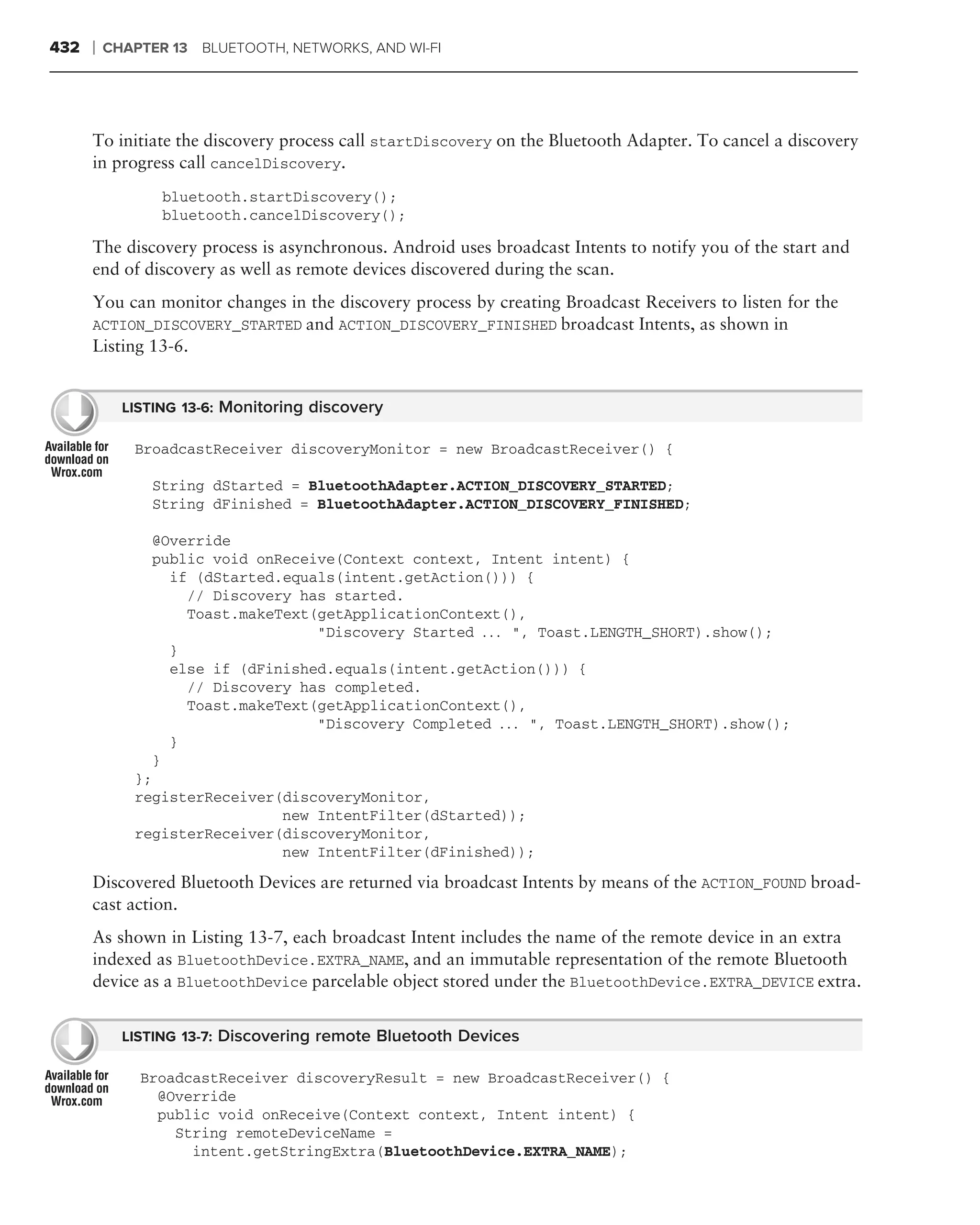 432   ❘   CHAPTER 13 BLUETOOTH, NETWORKS, AND WI-FI




      To initiate the discovery process call startDiscovery on the Bluetooth Adapter. To cancel a discovery
      in progress call cancelDiscovery.
                 bluetooth.startDiscovery();
                 bluetooth.cancelDiscovery();

      The discovery process is asynchronous. Android uses broadcast Intents to notify you of the start and
      end of discovery as well as remote devices discovered during the scan.
      You can monitor changes in the discovery process by creating Broadcast Receivers to listen for the
      ACTION_DISCOVERY_STARTED and ACTION_DISCOVERY_FINISHED broadcast Intents, as shown in
      Listing 13-6.


            LISTING 13-6: Monitoring discovery

             BroadcastReceiver discoveryMonitor = new BroadcastReceiver() {

                String dStarted = BluetoothAdapter.ACTION_DISCOVERY_STARTED;
                String dFinished = BluetoothAdapter.ACTION_DISCOVERY_FINISHED;

                @Override
                public void onReceive(Context context, Intent intent) {
                  if (dStarted.equals(intent.getAction())) {
                    // Discovery has started.
                    Toast.makeText(getApplicationContext(),
                                   "Discovery Started . . . ", Toast.LENGTH_SHORT).show();
                  }
                  else if (dFinished.equals(intent.getAction())) {
                    // Discovery has completed.
                    Toast.makeText(getApplicationContext(),
                                   "Discovery Completed . . . ", Toast.LENGTH_SHORT).show();
                  }
                }
             };
             registerReceiver(discoveryMonitor,
                              new IntentFilter(dStarted));
             registerReceiver(discoveryMonitor,
                              new IntentFilter(dFinished));

      Discovered Bluetooth Devices are returned via broadcast Intents by means of the ACTION_FOUND broad-
      cast action.
      As shown in Listing 13-7, each broadcast Intent includes the name of the remote device in an extra
      indexed as BluetoothDevice.EXTRA_NAME, and an immutable representation of the remote Bluetooth
      device as a BluetoothDevice parcelable object stored under the BluetoothDevice.EXTRA_DEVICE extra.


            LISTING 13-7: Discovering remote Bluetooth Devices

              BroadcastReceiver discoveryResult = new BroadcastReceiver() {
                @Override
                public void onReceive(Context context, Intent intent) {
                  String remoteDeviceName =
                    intent.getStringExtra(BluetoothDevice.EXTRA_NAME);
 