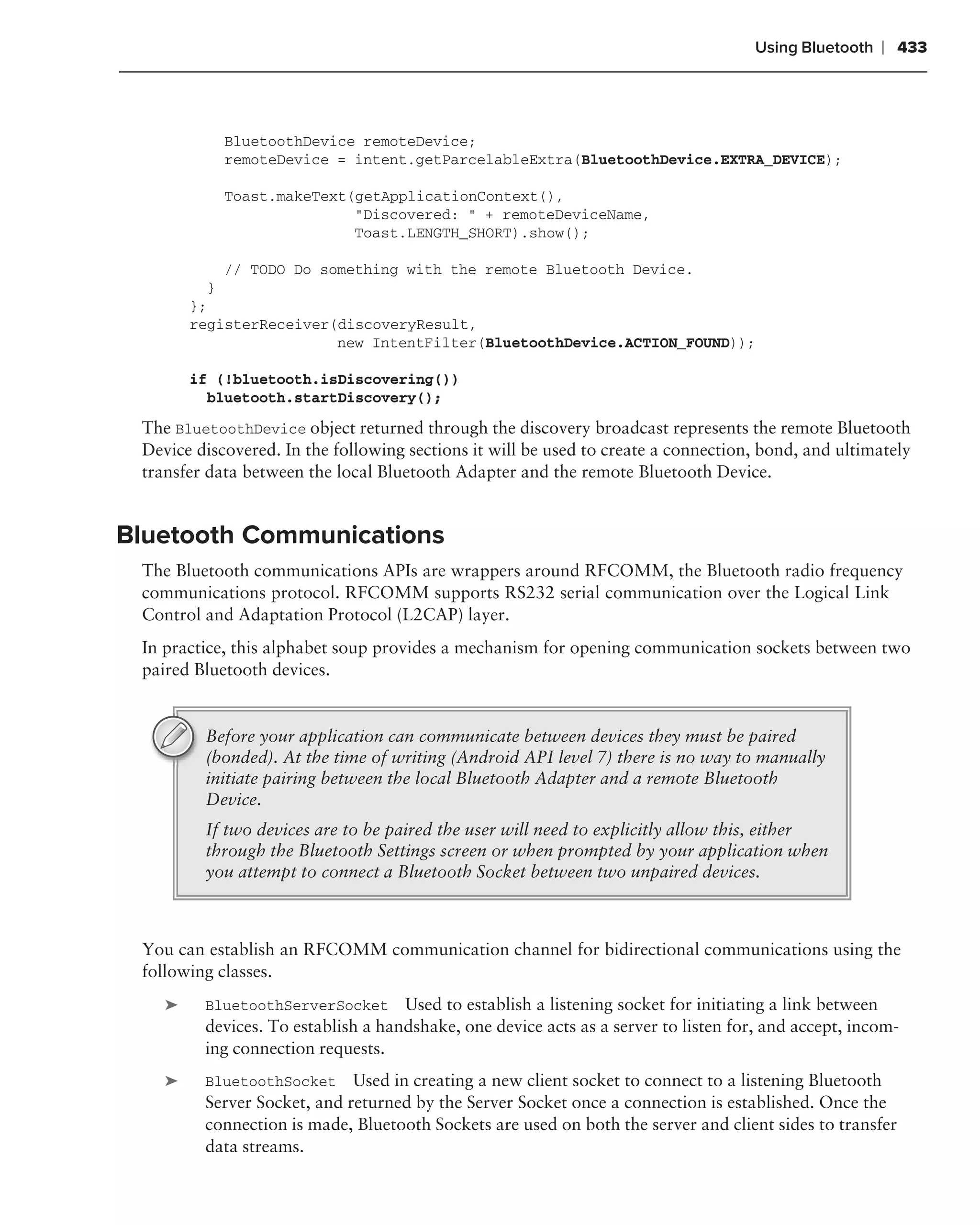 Using Bluetooth   ❘ 433



            BluetoothDevice remoteDevice;
            remoteDevice = intent.getParcelableExtra(BluetoothDevice.EXTRA_DEVICE);

            Toast.makeText(getApplicationContext(),
                           "Discovered: " + remoteDeviceName,
                           Toast.LENGTH_SHORT).show();

            // TODO Do something with the remote Bluetooth Device.
          }
        };
        registerReceiver(discoveryResult,
                         new IntentFilter(BluetoothDevice.ACTION_FOUND));

        if (!bluetooth.isDiscovering())
          bluetooth.startDiscovery();

 The BluetoothDevice object returned through the discovery broadcast represents the remote Bluetooth
 Device discovered. In the following sections it will be used to create a connection, bond, and ultimately
 transfer data between the local Bluetooth Adapter and the remote Bluetooth Device.


Bluetooth Communications
 The Bluetooth communications APIs are wrappers around RFCOMM, the Bluetooth radio frequency
 communications protocol. RFCOMM supports RS232 serial communication over the Logical Link
 Control and Adaptation Protocol (L2CAP) layer.
 In practice, this alphabet soup provides a mechanism for opening communication sockets between two
 paired Bluetooth devices.


         Before your application can communicate between devices they must be paired
         (bonded). At the time of writing (Android API level 7) there is no way to manually
         initiate pairing between the local Bluetooth Adapter and a remote Bluetooth
         Device.
         If two devices are to be paired the user will need to explicitly allow this, either
         through the Bluetooth Settings screen or when prompted by your application when
         you attempt to connect a Bluetooth Socket between two unpaired devices.



 You can establish an RFCOMM communication channel for bidirectional communications using the
 following classes.
    ➤    BluetoothServerSocket Used to establish a listening socket for initiating a link between
         devices. To establish a handshake, one device acts as a server to listen for, and accept, incom-
         ing connection requests.
    ➤    BluetoothSocket Used in creating a new client socket to connect to a listening Bluetooth
         Server Socket, and returned by the Server Socket once a connection is established. Once the
         connection is made, Bluetooth Sockets are used on both the server and client sides to transfer
         data streams.
 