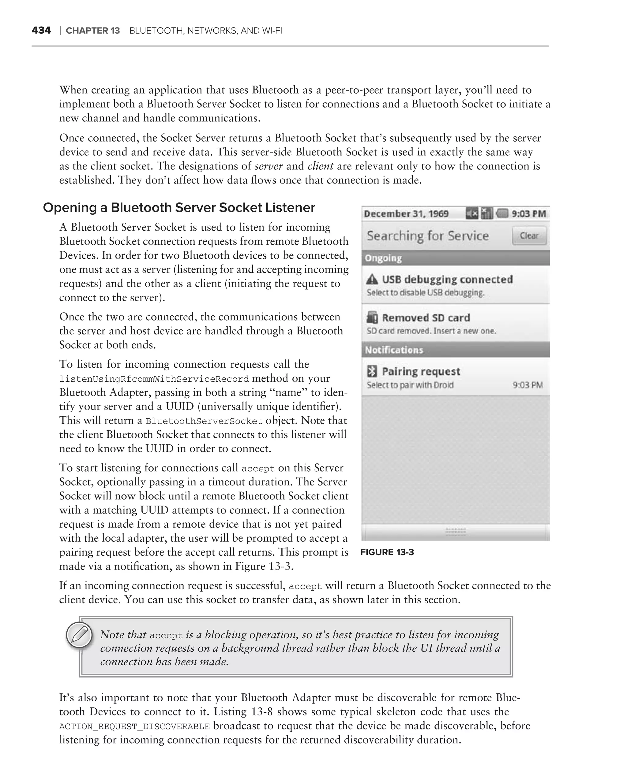 434   ❘   CHAPTER 13   BLUETOOTH, NETWORKS, AND WI-FI




      When creating an application that uses Bluetooth as a peer-to-peer transport layer, you’ll need to
      implement both a Bluetooth Server Socket to listen for connections and a Bluetooth Socket to initiate a
      new channel and handle communications.
      Once connected, the Socket Server returns a Bluetooth Socket that’s subsequently used by the server
      device to send and receive data. This server-side Bluetooth Socket is used in exactly the same way
      as the client socket. The designations of server and client are relevant only to how the connection is
      established. They don’t affect how data ﬂows once that connection is made.

 Opening a Bluetooth Server Socket Listener
      A Bluetooth Server Socket is used to listen for incoming
      Bluetooth Socket connection requests from remote Bluetooth
      Devices. In order for two Bluetooth devices to be connected,
      one must act as a server (listening for and accepting incoming
      requests) and the other as a client (initiating the request to
      connect to the server).
      Once the two are connected, the communications between
      the server and host device are handled through a Bluetooth
      Socket at both ends.
      To listen for incoming connection requests call the
      listenUsingRfcommWithServiceRecord method on your
      Bluetooth Adapter, passing in both a string ‘‘name’’ to iden-
      tify your server and a UUID (universally unique identiﬁer).
      This will return a BluetoothServerSocket object. Note that
      the client Bluetooth Socket that connects to this listener will
      need to know the UUID in order to connect.
      To start listening for connections call accept on this Server
      Socket, optionally passing in a timeout duration. The Server
      Socket will now block until a remote Bluetooth Socket client
      with a matching UUID attempts to connect. If a connection
      request is made from a remote device that is not yet paired
      with the local adapter, the user will be prompted to accept a
      pairing request before the accept call returns. This prompt is    FIGURE 13-3
      made via a notiﬁcation, as shown in Figure 13-3.
      If an incoming connection request is successful, accept will return a Bluetooth Socket connected to the
      client device. You can use this socket to transfer data, as shown later in this section.


                Note that accept is a blocking operation, so it’s best practice to listen for incoming
                connection requests on a background thread rather than block the UI thread until a
                connection has been made.


      It’s also important to note that your Bluetooth Adapter must be discoverable for remote Blue-
      tooth Devices to connect to it. Listing 13-8 shows some typical skeleton code that uses the
      ACTION_REQUEST_DISCOVERABLE broadcast to request that the device be made discoverable, before
      listening for incoming connection requests for the returned discoverability duration.
 