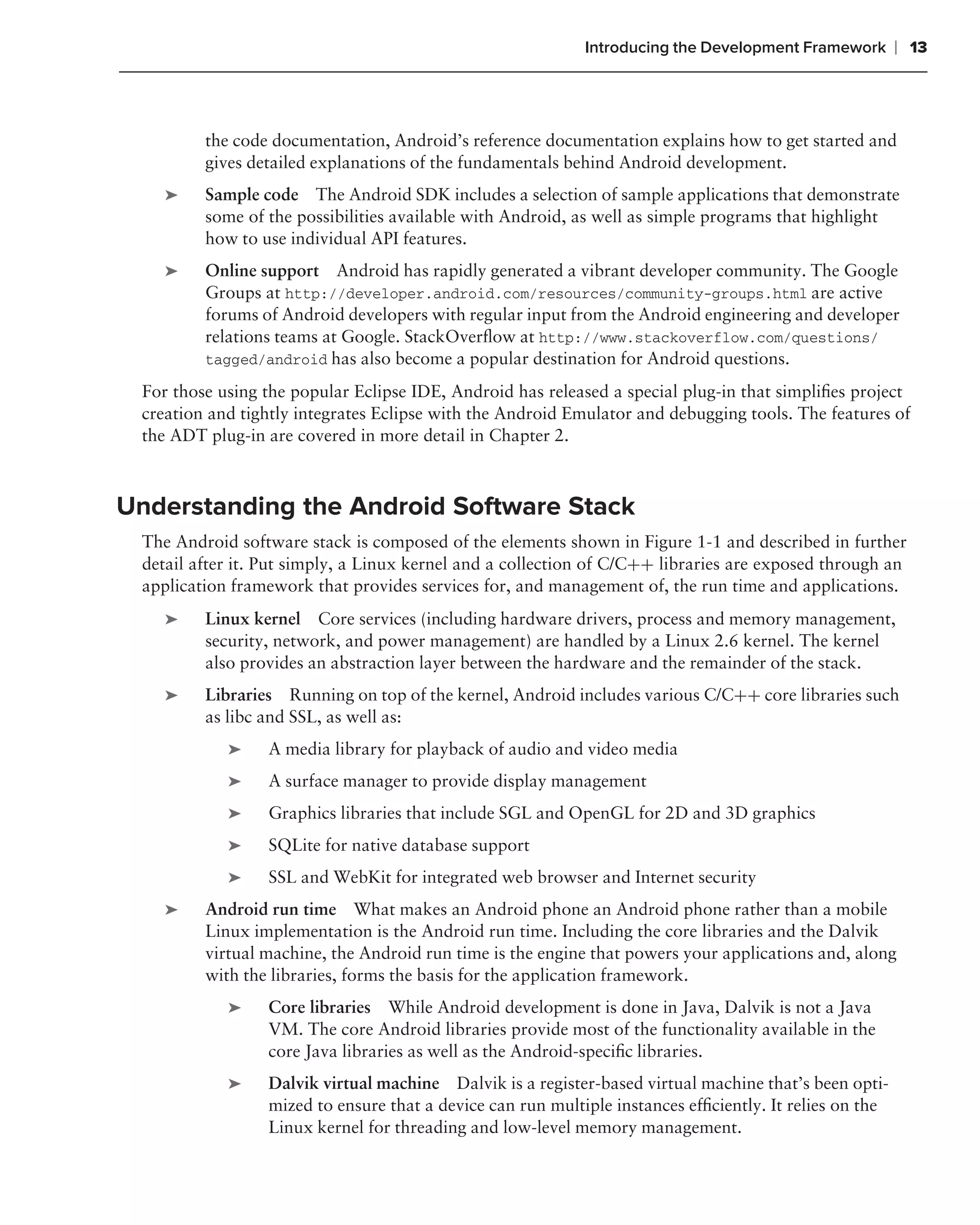 Introducing the Development Framework        ❘ 13



         the code documentation, Android’s reference documentation explains how to get started and
         gives detailed explanations of the fundamentals behind Android development.
    ➤    Sample code The Android SDK includes a selection of sample applications that demonstrate
         some of the possibilities available with Android, as well as simple programs that highlight
         how to use individual API features.
    ➤    Online support Android has rapidly generated a vibrant developer community. The Google
         Groups at http://developer.android.com/resources/community-groups.html are active
         forums of Android developers with regular input from the Android engineering and developer
         relations teams at Google. StackOverﬂow at http://www.stackoverflow.com/questions/
         tagged/android has also become a popular destination for Android questions.

 For those using the popular Eclipse IDE, Android has released a special plug-in that simpliﬁes project
 creation and tightly integrates Eclipse with the Android Emulator and debugging tools. The features of
 the ADT plug-in are covered in more detail in Chapter 2.



Understanding the Android Software Stack
 The Android software stack is composed of the elements shown in Figure 1-1 and described in further
 detail after it. Put simply, a Linux kernel and a collection of C/C++ libraries are exposed through an
 application framework that provides services for, and management of, the run time and applications.
    ➤    Linux kernel Core services (including hardware drivers, process and memory management,
         security, network, and power management) are handled by a Linux 2.6 kernel. The kernel
         also provides an abstraction layer between the hardware and the remainder of the stack.
    ➤    Libraries Running on top of the kernel, Android includes various C/C++ core libraries such
         as libc and SSL, as well as:
            ➤    A media library for playback of audio and video media
            ➤    A surface manager to provide display management
            ➤    Graphics libraries that include SGL and OpenGL for 2D and 3D graphics
            ➤    SQLite for native database support
            ➤    SSL and WebKit for integrated web browser and Internet security
    ➤    Android run time What makes an Android phone an Android phone rather than a mobile
         Linux implementation is the Android run time. Including the core libraries and the Dalvik
         virtual machine, the Android run time is the engine that powers your applications and, along
         with the libraries, forms the basis for the application framework.
            ➤    Core libraries While Android development is done in Java, Dalvik is not a Java
                 VM. The core Android libraries provide most of the functionality available in the
                 core Java libraries as well as the Android-speciﬁc libraries.
            ➤    Dalvik virtual machine Dalvik is a register-based virtual machine that’s been opti-
                 mized to ensure that a device can run multiple instances efﬁciently. It relies on the
                 Linux kernel for threading and low-level memory management.
 
