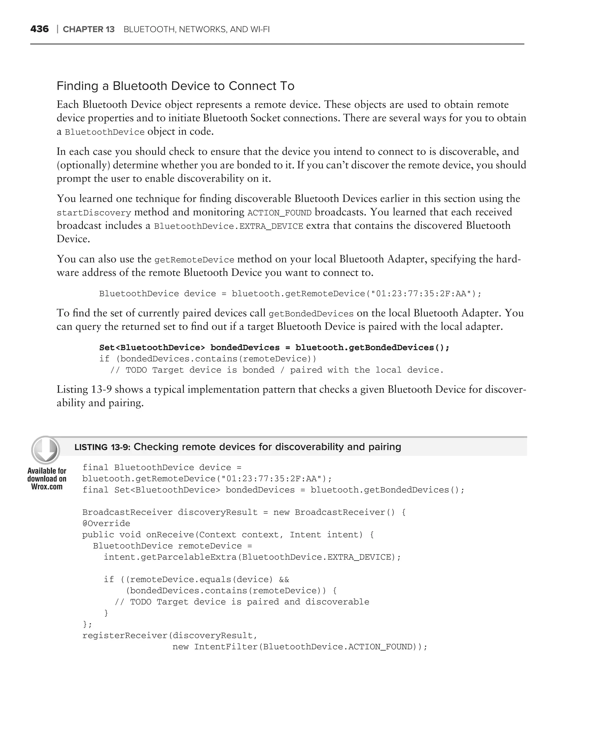 436   ❘   CHAPTER 13 BLUETOOTH, NETWORKS, AND WI-FI




      Finding a Bluetooth Device to Connect To
      Each Bluetooth Device object represents a remote device. These objects are used to obtain remote
      device properties and to initiate Bluetooth Socket connections. There are several ways for you to obtain
      a BluetoothDevice object in code.
      In each case you should check to ensure that the device you intend to connect to is discoverable, and
      (optionally) determine whether you are bonded to it. If you can’t discover the remote device, you should
      prompt the user to enable discoverability on it.
      You learned one technique for ﬁnding discoverable Bluetooth Devices earlier in this section using the
      startDiscovery method and monitoring ACTION_FOUND broadcasts. You learned that each received
      broadcast includes a BluetoothDevice.EXTRA_DEVICE extra that contains the discovered Bluetooth
      Device.
      You can also use the getRemoteDevice method on your local Bluetooth Adapter, specifying the hard-
      ware address of the remote Bluetooth Device you want to connect to.
                 BluetoothDevice device = bluetooth.getRemoteDevice("01:23:77:35:2F:AA");

      To ﬁnd the set of currently paired devices call getBondedDevices on the local Bluetooth Adapter. You
      can query the returned set to ﬁnd out if a target Bluetooth Device is paired with the local adapter.
                 Set<BluetoothDevice> bondedDevices = bluetooth.getBondedDevices();
                 if (bondedDevices.contains(remoteDevice))
                   // TODO Target device is bonded / paired with the local device.

      Listing 13-9 shows a typical implementation pattern that checks a given Bluetooth Device for discover-
      ability and pairing.



            LISTING 13-9: Checking remote devices for discoverability and pairing

             final BluetoothDevice device =
             bluetooth.getRemoteDevice("01:23:77:35:2F:AA");
             final Set<BluetoothDevice> bondedDevices = bluetooth.getBondedDevices();

             BroadcastReceiver discoveryResult = new BroadcastReceiver() {
             @Override
             public void onReceive(Context context, Intent intent) {
               BluetoothDevice remoteDevice =
                 intent.getParcelableExtra(BluetoothDevice.EXTRA_DEVICE);

                  if ((remoteDevice.equals(device) &&
                      (bondedDevices.contains(remoteDevice)) {
                    // TODO Target device is paired and discoverable
                  }
             };
             registerReceiver(discoveryResult,
                              new IntentFilter(BluetoothDevice.ACTION_FOUND));
 