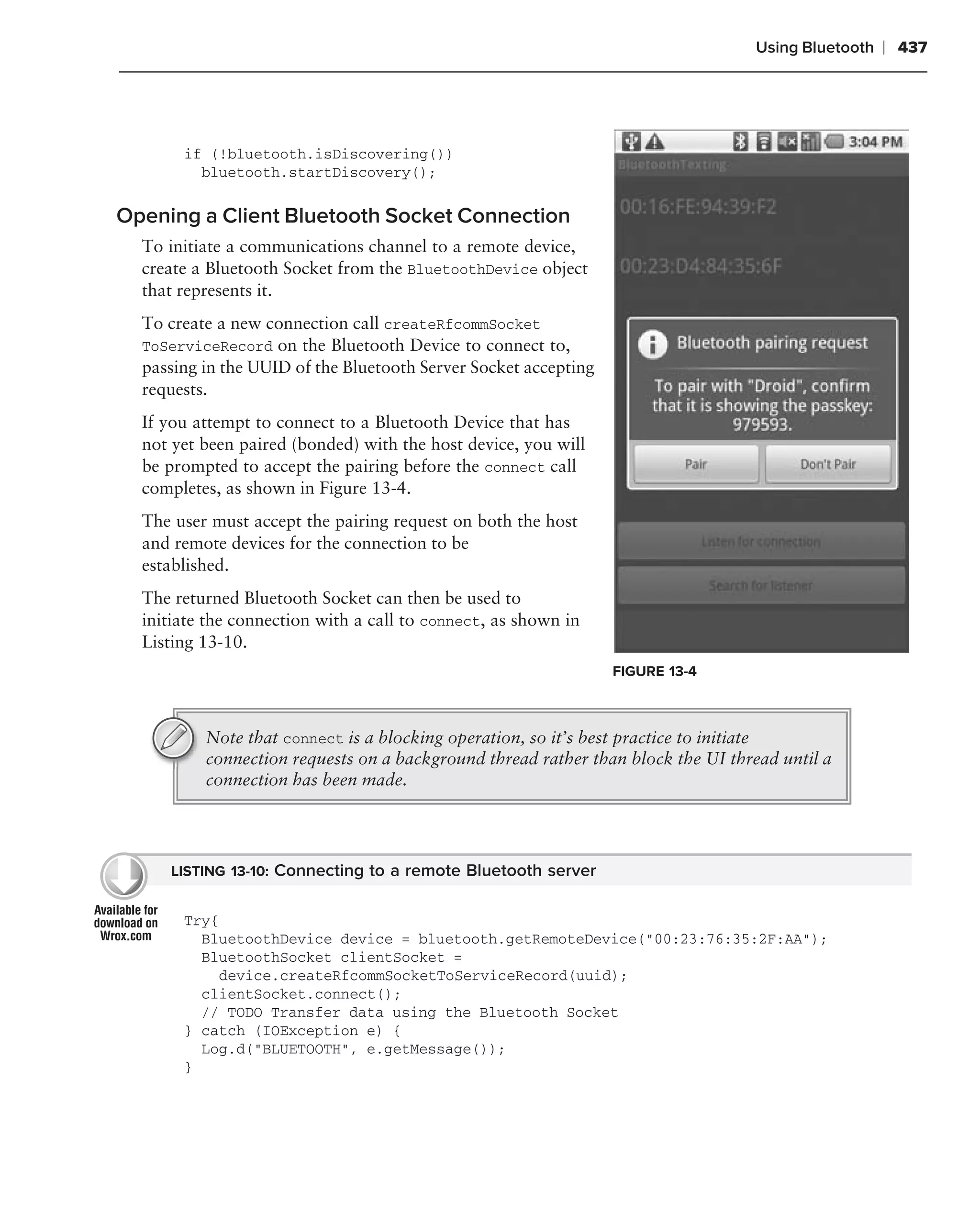 Using Bluetooth   ❘ 437




       if (!bluetooth.isDiscovering())
         bluetooth.startDiscovery();

Opening a Client Bluetooth Socket Connection
  To initiate a communications channel to a remote device,
  create a Bluetooth Socket from the BluetoothDevice object
  that represents it.
  To create a new connection call createRfcommSocket
  ToServiceRecord on the Bluetooth Device to connect to,
  passing in the UUID of the Bluetooth Server Socket accepting
  requests.
  If you attempt to connect to a Bluetooth Device that has
  not yet been paired (bonded) with the host device, you will
  be prompted to accept the pairing before the connect call
  completes, as shown in Figure 13-4.
  The user must accept the pairing request on both the host
  and remote devices for the connection to be
  established.
  The returned Bluetooth Socket can then be used to
  initiate the connection with a call to connect, as shown in
  Listing 13-10.
                                                                 FIGURE 13-4



          Note that connect is a blocking operation, so it’s best practice to initiate
          connection requests on a background thread rather than block the UI thread until a
          connection has been made.




     LISTING 13-10: Connecting to a remote Bluetooth server


       Try{
         BluetoothDevice device = bluetooth.getRemoteDevice("00:23:76:35:2F:AA");
         BluetoothSocket clientSocket =
           device.createRfcommSocketToServiceRecord(uuid);
         clientSocket.connect();
         // TODO Transfer data using the Bluetooth Socket
       } catch (IOException e) {
         Log.d("BLUETOOTH", e.getMessage());
       }
 