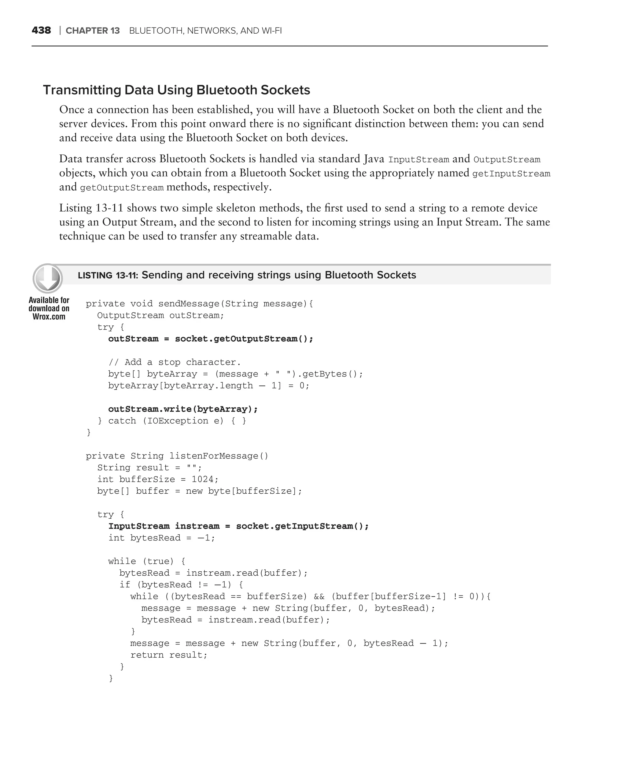 438   ❘   CHAPTER 13 BLUETOOTH, NETWORKS, AND WI-FI




 Transmitting Data Using Bluetooth Sockets
      Once a connection has been established, you will have a Bluetooth Socket on both the client and the
      server devices. From this point onward there is no signiﬁcant distinction between them: you can send
      and receive data using the Bluetooth Socket on both devices.
      Data transfer across Bluetooth Sockets is handled via standard Java InputStream and OutputStream
      objects, which you can obtain from a Bluetooth Socket using the appropriately named getInputStream
      and getOutputStream methods, respectively.
      Listing 13-11 shows two simple skeleton methods, the ﬁrst used to send a string to a remote device
      using an Output Stream, and the second to listen for incoming strings using an Input Stream. The same
      technique can be used to transfer any streamable data.


            LISTING 13-11: Sending and receiving strings using Bluetooth Sockets

             private void sendMessage(String message){
               OutputStream outStream;
               try {
                 outStream = socket.getOutputStream();

                  // Add a stop character.
                  byte[] byteArray = (message + " ").getBytes();
                  byteArray[byteArray.length − 1] = 0;

                   outStream.write(byteArray);
                 } catch (IOException e) { }
             }

             private String listenForMessage()
               String result = "";
               int bufferSize = 1024;
               byte[] buffer = new byte[bufferSize];

                 try {
                   InputStream instream = socket.getInputStream();
                   int bytesRead = −1;

                  while (true) {
                    bytesRead = instream.read(buffer);
                    if (bytesRead != −1) {
                      while ((bytesRead == bufferSize) && (buffer[bufferSize-1] != 0)){
                        message = message + new String(buffer, 0, bytesRead);
                        bytesRead = instream.read(buffer);
                      }
                      message = message + new String(buffer, 0, bytesRead − 1);
                      return result;
                    }
                  }
 