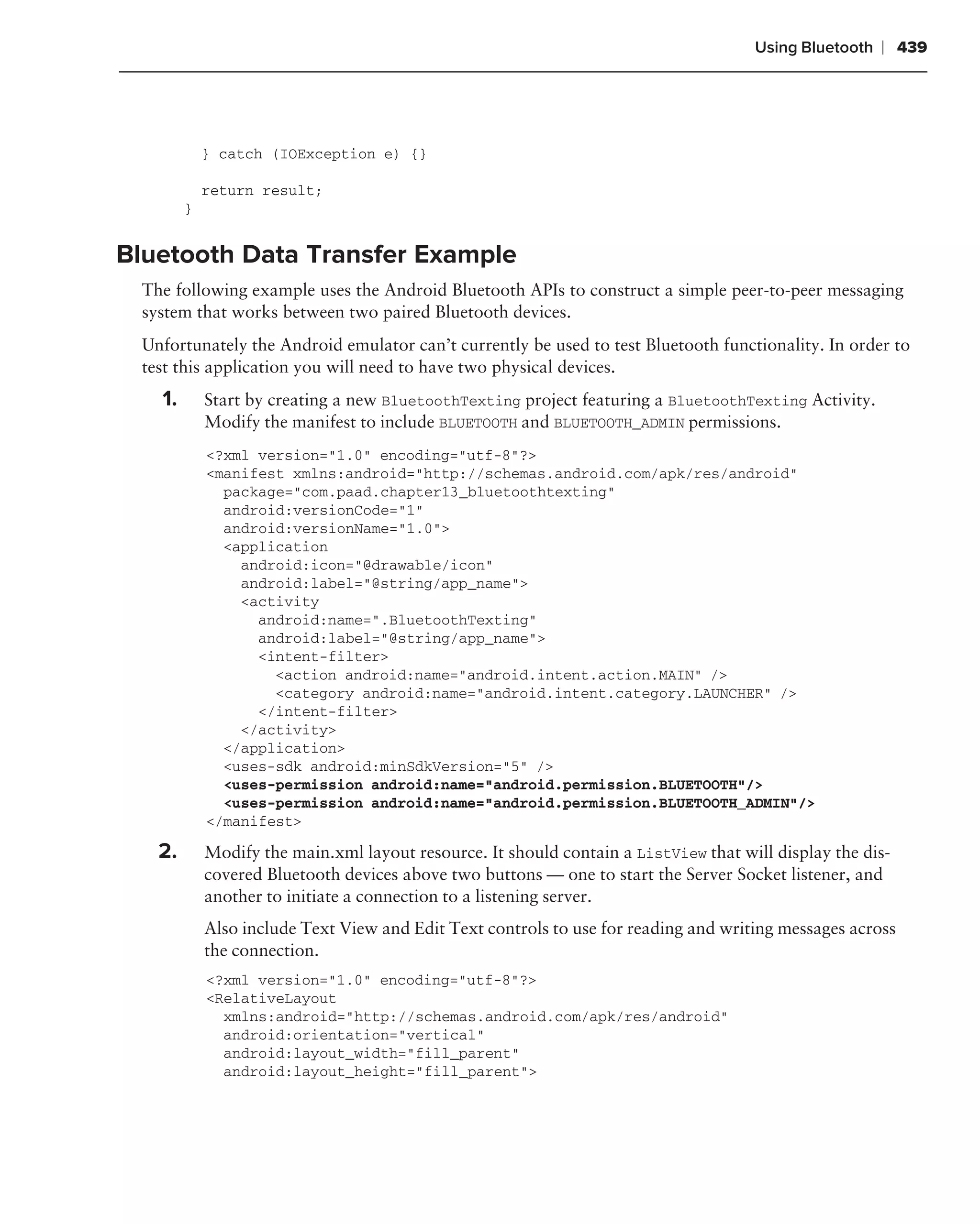 Using Bluetooth   ❘ 439




            } catch (IOException e) {}

            return result;
        }


Bluetooth Data Transfer Example
 The following example uses the Android Bluetooth APIs to construct a simple peer-to-peer messaging
 system that works between two paired Bluetooth devices.
 Unfortunately the Android emulator can’t currently be used to test Bluetooth functionality. In order to
 test this application you will need to have two physical devices.
   1.       Start by creating a new BluetoothTexting project featuring a BluetoothTexting Activity.
            Modify the manifest to include BLUETOOTH and BLUETOOTH_ADMIN permissions.
            <?xml version="1.0" encoding="utf-8"?>
            <manifest xmlns:android="http://schemas.android.com/apk/res/android"
              package="com.paad.chapter13_bluetoothtexting"
              android:versionCode="1"
              android:versionName="1.0">
              <application
                android:icon="@drawable/icon"
                android:label="@string/app_name">
                <activity
                  android:name=".BluetoothTexting"
                  android:label="@string/app_name">
                  <intent-filter>
                    <action android:name="android.intent.action.MAIN" />
                    <category android:name="android.intent.category.LAUNCHER" />
                  </intent-filter>
                </activity>
              </application>
              <uses-sdk android:minSdkVersion="5" />
              <uses-permission android:name="android.permission.BLUETOOTH"/>
              <uses-permission android:name="android.permission.BLUETOOTH_ADMIN"/>
            </manifest>

   2.       Modify the main.xml layout resource. It should contain a ListView that will display the dis-
            covered Bluetooth devices above two buttons — one to start the Server Socket listener, and
            another to initiate a connection to a listening server.
            Also include Text View and Edit Text controls to use for reading and writing messages across
            the connection.
            <?xml version="1.0" encoding="utf-8"?>
            <RelativeLayout
              xmlns:android="http://schemas.android.com/apk/res/android"
              android:orientation="vertical"
              android:layout_width="fill_parent"
              android:layout_height="fill_parent">
 