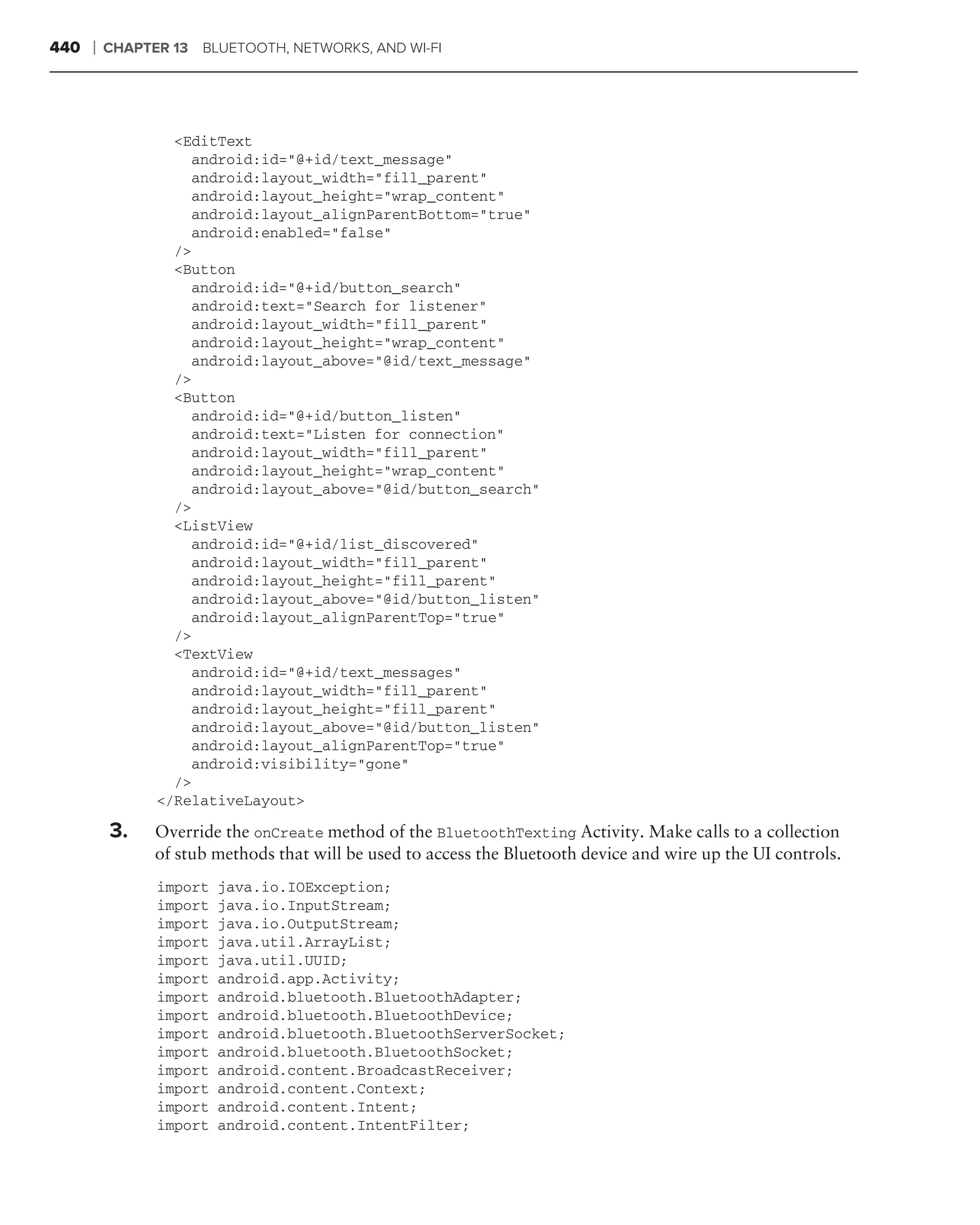440   ❘   CHAPTER 13 BLUETOOTH, NETWORKS, AND WI-FI




                  <EditText
                    android:id="@+id/text_message"
                    android:layout_width="fill_parent"
                    android:layout_height="wrap_content"
                    android:layout_alignParentBottom="true"
                    android:enabled="false"
                  />
                  <Button
                    android:id="@+id/button_search"
                    android:text="Search for listener"
                    android:layout_width="fill_parent"
                    android:layout_height="wrap_content"
                    android:layout_above="@id/text_message"
                  />
                  <Button
                    android:id="@+id/button_listen"
                    android:text="Listen for connection"
                    android:layout_width="fill_parent"
                    android:layout_height="wrap_content"
                    android:layout_above="@id/button_search"
                  />
                  <ListView
                    android:id="@+id/list_discovered"
                    android:layout_width="fill_parent"
                    android:layout_height="fill_parent"
                    android:layout_above="@id/button_listen"
                    android:layout_alignParentTop="true"
                  />
                  <TextView
                    android:id="@+id/text_messages"
                    android:layout_width="fill_parent"
                    android:layout_height="fill_parent"
                    android:layout_above="@id/button_listen"
                    android:layout_alignParentTop="true"
                    android:visibility="gone"
                  />
                </RelativeLayout>

          3.    Override the onCreate method of the BluetoothTexting Activity. Make calls to a collection
                of stub methods that will be used to access the Bluetooth device and wire up the UI controls.
                import   java.io.IOException;
                import   java.io.InputStream;
                import   java.io.OutputStream;
                import   java.util.ArrayList;
                import   java.util.UUID;
                import   android.app.Activity;
                import   android.bluetooth.BluetoothAdapter;
                import   android.bluetooth.BluetoothDevice;
                import   android.bluetooth.BluetoothServerSocket;
                import   android.bluetooth.BluetoothSocket;
                import   android.content.BroadcastReceiver;
                import   android.content.Context;
                import   android.content.Intent;
                import   android.content.IntentFilter;
 