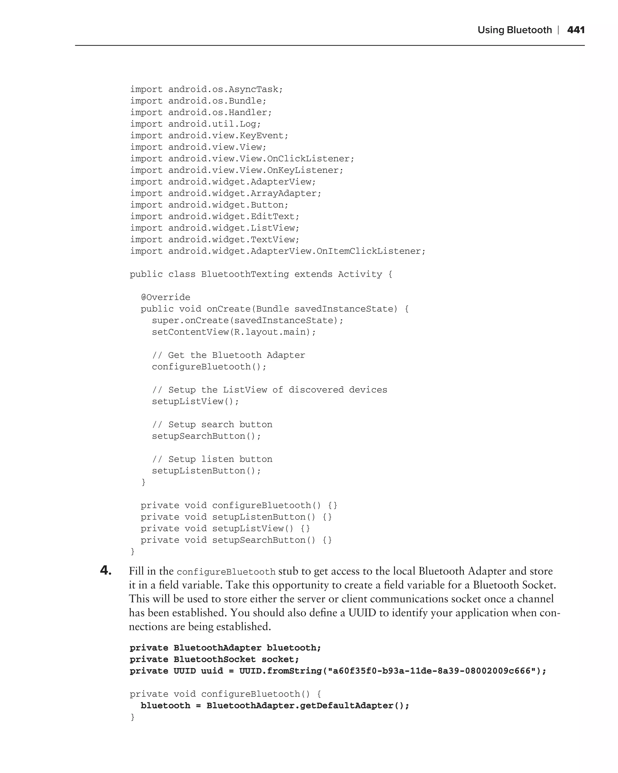 Using Bluetooth   ❘ 441



     import     android.os.AsyncTask;
     import     android.os.Bundle;
     import     android.os.Handler;
     import     android.util.Log;
     import     android.view.KeyEvent;
     import     android.view.View;
     import     android.view.View.OnClickListener;
     import     android.view.View.OnKeyListener;
     import     android.widget.AdapterView;
     import     android.widget.ArrayAdapter;
     import     android.widget.Button;
     import     android.widget.EditText;
     import     android.widget.ListView;
     import     android.widget.TextView;
     import     android.widget.AdapterView.OnItemClickListener;

     public class BluetoothTexting extends Activity {

         @Override
         public void onCreate(Bundle savedInstanceState) {
           super.onCreate(savedInstanceState);
           setContentView(R.layout.main);

             // Get the Bluetooth Adapter
             configureBluetooth();

             // Setup the ListView of discovered devices
             setupListView();

             // Setup search button
             setupSearchButton();

             // Setup listen button
             setupListenButton();
         }

         private   void   configureBluetooth() {}
         private   void   setupListenButton() {}
         private   void   setupListView() {}
         private   void   setupSearchButton() {}
     }

4.   Fill in the configureBluetooth stub to get access to the local Bluetooth Adapter and store
     it in a ﬁeld variable. Take this opportunity to create a ﬁeld variable for a Bluetooth Socket.
     This will be used to store either the server or client communications socket once a channel
     has been established. You should also deﬁne a UUID to identify your application when con-
     nections are being established.
     private BluetoothAdapter bluetooth;
     private BluetoothSocket socket;
     private UUID uuid = UUID.fromString("a60f35f0-b93a-11de-8a39-08002009c666");

     private void configureBluetooth() {
       bluetooth = BluetoothAdapter.getDefaultAdapter();
     }
 