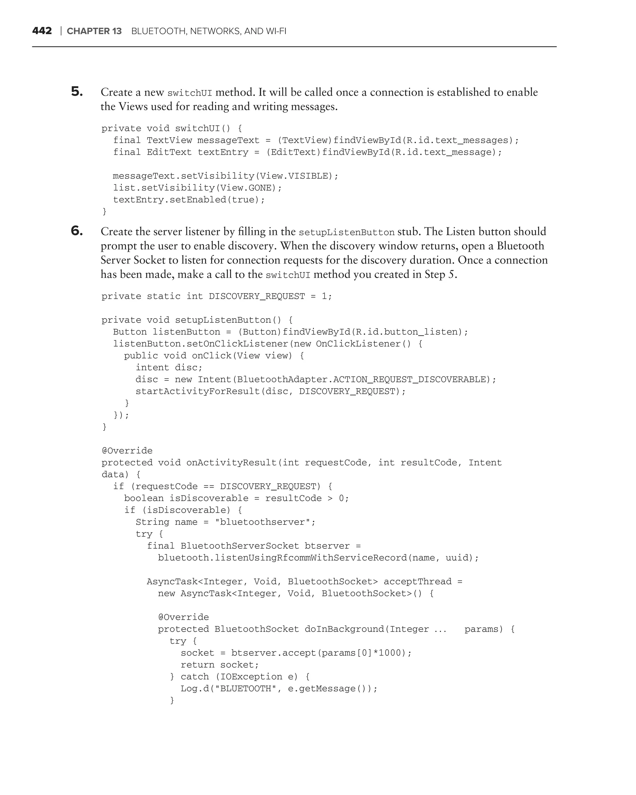 442   ❘   CHAPTER 13   BLUETOOTH, NETWORKS, AND WI-FI




          5.    Create a new switchUI method. It will be called once a connection is established to enable
                the Views used for reading and writing messages.
                private void switchUI() {
                  final TextView messageText = (TextView)findViewById(R.id.text_messages);
                  final EditText textEntry = (EditText)findViewById(R.id.text_message);

                    messageText.setVisibility(View.VISIBLE);
                    list.setVisibility(View.GONE);
                    textEntry.setEnabled(true);
                }

          6.    Create the server listener by ﬁlling in the setupListenButton stub. The Listen button should
                prompt the user to enable discovery. When the discovery window returns, open a Bluetooth
                Server Socket to listen for connection requests for the discovery duration. Once a connection
                has been made, make a call to the switchUI method you created in Step 5.
                private static int DISCOVERY_REQUEST = 1;

                private void setupListenButton() {
                  Button listenButton = (Button)findViewById(R.id.button_listen);
                  listenButton.setOnClickListener(new OnClickListener() {
                    public void onClick(View view) {
                      intent disc;
                      disc = new Intent(BluetoothAdapter.ACTION_REQUEST_DISCOVERABLE);
                      startActivityForResult(disc, DISCOVERY_REQUEST);
                    }
                  });
                }

                @Override
                protected void onActivityResult(int requestCode, int resultCode, Intent
                data) {
                  if (requestCode == DISCOVERY_REQUEST) {
                    boolean isDiscoverable = resultCode > 0;
                    if (isDiscoverable) {
                      String name = "bluetoothserver";
                      try {
                        final BluetoothServerSocket btserver =
                          bluetooth.listenUsingRfcommWithServiceRecord(name, uuid);

                         AsyncTask<Integer, Void, BluetoothSocket> acceptThread =
                           new AsyncTask<Integer, Void, BluetoothSocket>() {

                            @Override
                            protected BluetoothSocket doInBackground(Integer . . .         params) {
                              try {
                                socket = btserver.accept(params[0]*1000);
                                return socket;
                              } catch (IOException e) {
                                Log.d("BLUETOOTH", e.getMessage());
                              }
 