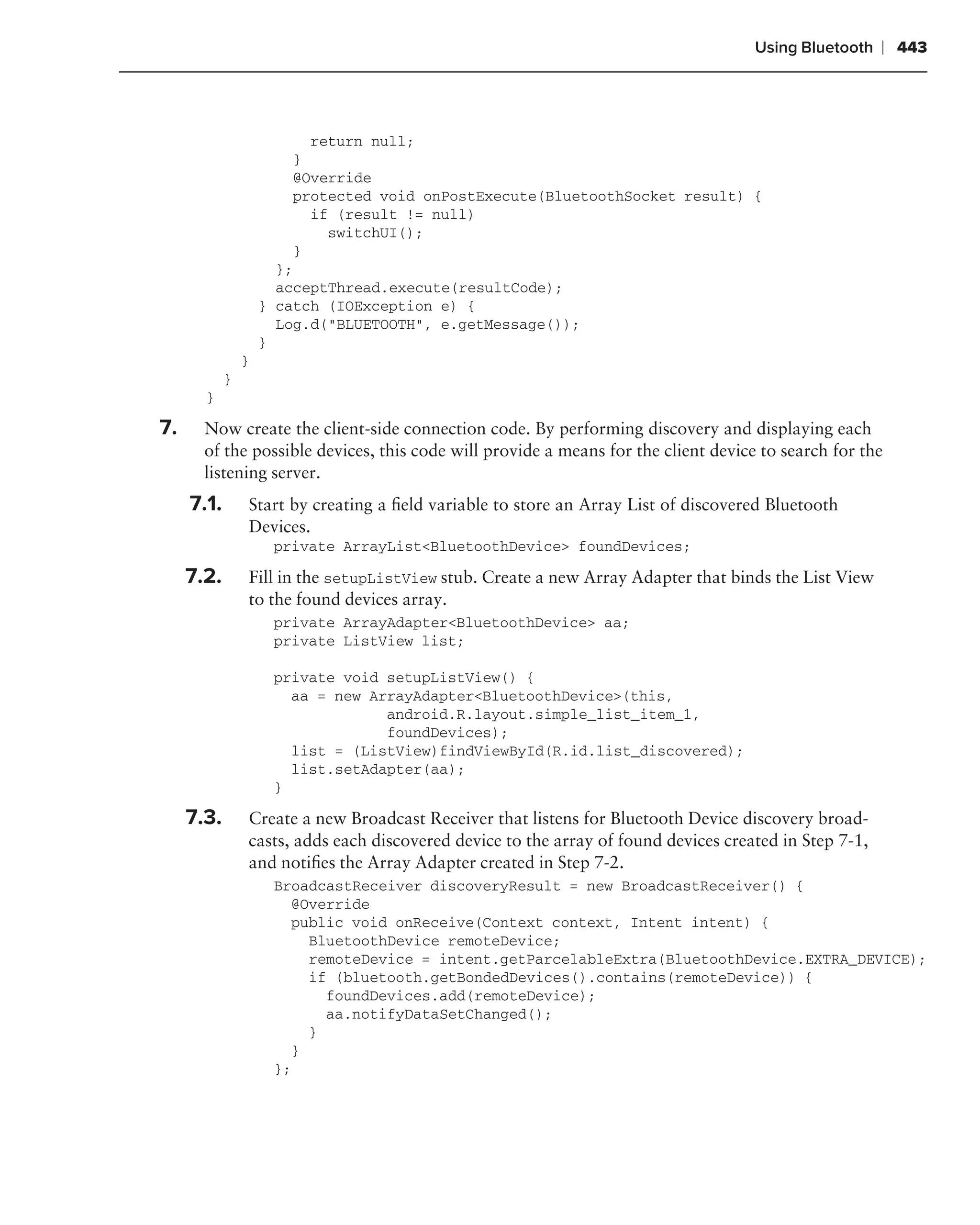 Using Bluetooth    ❘ 443



                         return null;
                       }
                       @Override
                       protected void onPostExecute(BluetoothSocket result) {
                         if (result != null)
                           switchUI();
                       }
                      };
                      acceptThread.execute(resultCode);
                    } catch (IOException e) {
                      Log.d("BLUETOOTH", e.getMessage());
                    }
                }
            }
       }

7.     Now create the client-side connection code. By performing discovery and displaying each
       of the possible devices, this code will provide a means for the client device to search for the
       listening server.
     7.1.       Start by creating a ﬁeld variable to store an Array List of discovered Bluetooth
                Devices.
                     private ArrayList<BluetoothDevice> foundDevices;

     7.2.       Fill in the setupListView stub. Create a new Array Adapter that binds the List View
                to the found devices array.
                     private ArrayAdapter<BluetoothDevice> aa;
                     private ListView list;

                     private void setupListView() {
                       aa = new ArrayAdapter<BluetoothDevice>(this,
                                  android.R.layout.simple_list_item_1,
                                  foundDevices);
                       list = (ListView)findViewById(R.id.list_discovered);
                       list.setAdapter(aa);
                     }

     7.3.       Create a new Broadcast Receiver that listens for Bluetooth Device discovery broad-
                casts, adds each discovered device to the array of found devices created in Step 7-1,
                and notiﬁes the Array Adapter created in Step 7-2.
                     BroadcastReceiver discoveryResult = new BroadcastReceiver() {
                       @Override
                       public void onReceive(Context context, Intent intent) {
                         BluetoothDevice remoteDevice;
                         remoteDevice = intent.getParcelableExtra(BluetoothDevice.EXTRA_DEVICE);
                         if (bluetooth.getBondedDevices().contains(remoteDevice)) {
                           foundDevices.add(remoteDevice);
                           aa.notifyDataSetChanged();
                         }
                       }
                     };
 