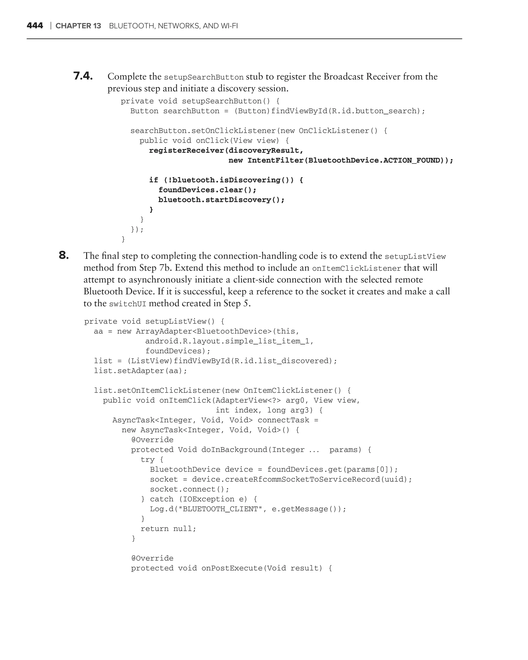 444   ❘   CHAPTER 13     BLUETOOTH, NETWORKS, AND WI-FI




               7.4.     Complete the setupSearchButton stub to register the Broadcast Receiver from the
                        previous step and initiate a discovery session.
                           private void setupSearchButton() {
                             Button searchButton = (Button)findViewById(R.id.button_search);

                               searchButton.setOnClickListener(new OnClickListener() {
                                 public void onClick(View view) {
                                   registerReceiver(discoveryResult,
                                                    new IntentFilter(BluetoothDevice.ACTION_FOUND));

                                     if (!bluetooth.isDiscovering()) {
                                       foundDevices.clear();
                                       bluetooth.startDiscovery();
                                     }
                                 }
                               });
                           }

          8.     The ﬁnal step to completing the connection-handling code is to extend the setupListView
                 method from Step 7b. Extend this method to include an onItemClickListener that will
                 attempt to asynchronously initiate a client-side connection with the selected remote
                 Bluetooth Device. If it is successful, keep a reference to the socket it creates and make a call
                 to the switchUI method created in Step 5.
                 private void setupListView() {
                   aa = new ArrayAdapter<BluetoothDevice>(this,
                              android.R.layout.simple_list_item_1,
                              foundDevices);
                   list = (ListView)findViewById(R.id.list_discovered);
                   list.setAdapter(aa);

                      list.setOnItemClickListener(new OnItemClickListener() {
                        public void onItemClick(AdapterView<?> arg0, View view,
                                                int index, long arg3) {
                          AsyncTask<Integer, Void, Void> connectTask =
                            new AsyncTask<Integer, Void, Void>() {
                              @Override
                              protected Void doInBackground(Integer . . . params) {
                                try {
                                  BluetoothDevice device = foundDevices.get(params[0]);
                                  socket = device.createRfcommSocketToServiceRecord(uuid);
                                  socket.connect();
                                } catch (IOException e) {
                                  Log.d("BLUETOOTH_CLIENT", e.getMessage());
                                }
                                return null;
                              }

                               @Override
                               protected void onPostExecute(Void result) {
 