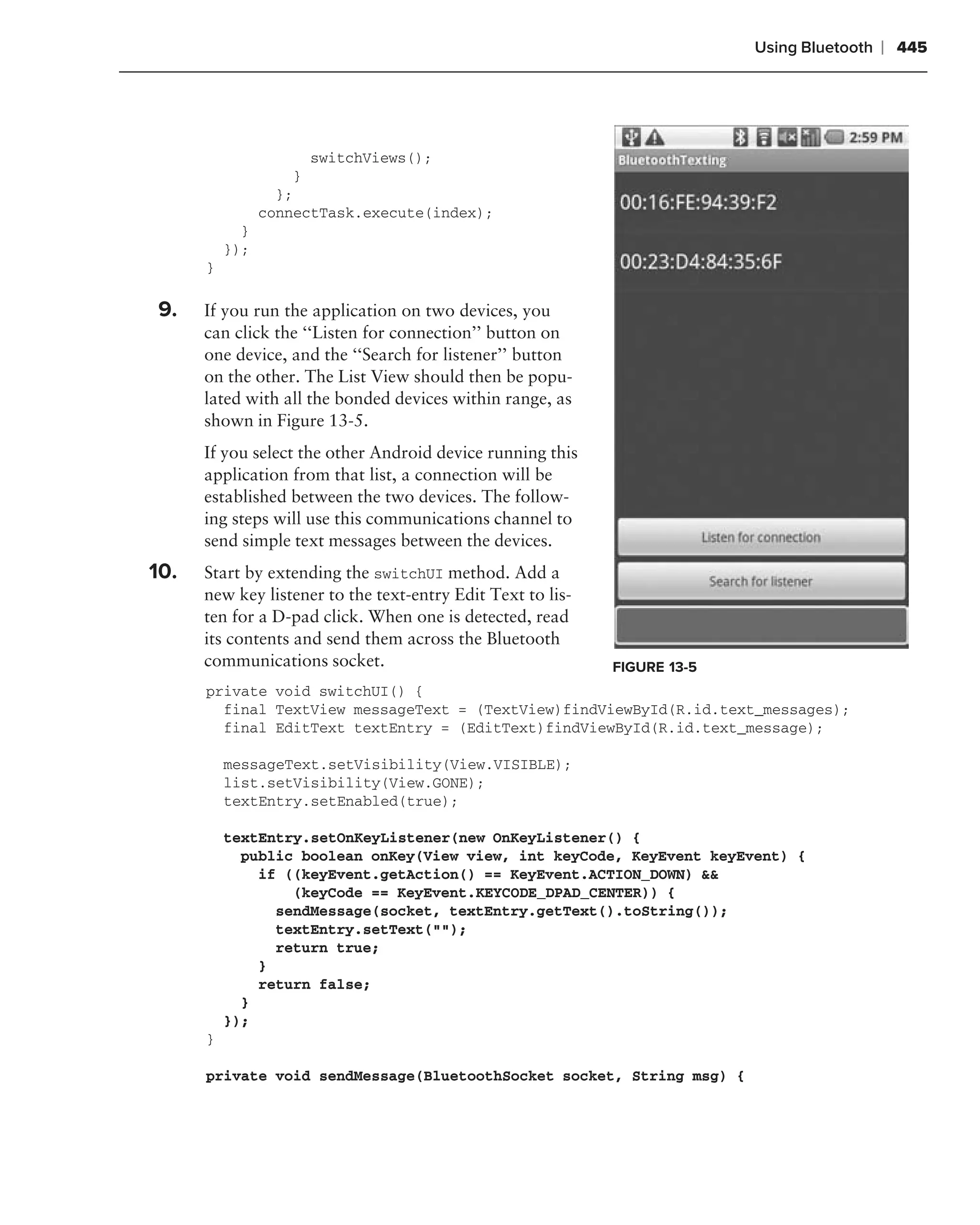 Using Bluetooth   ❘ 445


.
                           switchViews();
                       }
                      };
                    connectTask.execute(index);
                }
              });
          }

.
    9.    If you run the application on two devices, you
          can click the ‘‘Listen for connection’’ button on
          one device, and the ‘‘Search for listener’’ button
          on the other. The List View should then be popu-
          lated with all the bonded devices within range, as
          shown in Figure 13-5.
          If you select the other Android device running this
          application from that list, a connection will be
          established between the two devices. The follow-
          ing steps will use this communications channel to
          send simple text messages between the devices.
    10.   Start by extending the switchUI method. Add a
          new key listener to the text-entry Edit Text to lis-
          ten for a D-pad click. When one is detected, read
          its contents and send them across the Bluetooth
          communications socket.                                 FIGURE 13-5
          private void switchUI() {
            final TextView messageText = (TextView)findViewById(R.id.text_messages);
            final EditText textEntry = (EditText)findViewById(R.id.text_message);

              messageText.setVisibility(View.VISIBLE);
              list.setVisibility(View.GONE);
              textEntry.setEnabled(true);

              textEntry.setOnKeyListener(new OnKeyListener() {
                public boolean onKey(View view, int keyCode, KeyEvent keyEvent) {
                  if ((keyEvent.getAction() == KeyEvent.ACTION_DOWN) &&
                      (keyCode == KeyEvent.KEYCODE_DPAD_CENTER)) {
                    sendMessage(socket, textEntry.getText().toString());
                    textEntry.setText("");
                    return true;
                  }
                  return false;
                }
              });
          }

          private void sendMessage(BluetoothSocket socket, String msg) {
 
