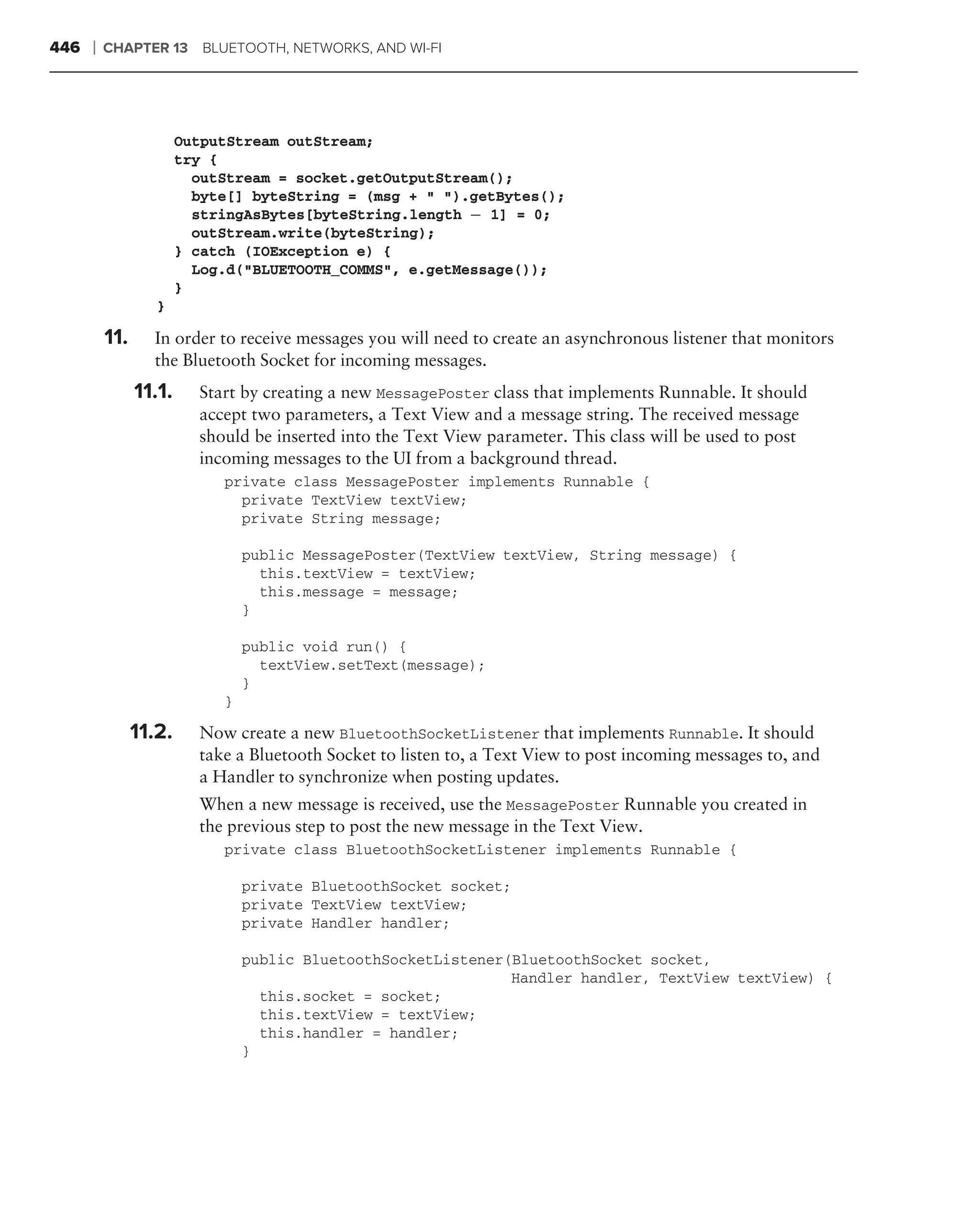 446   ❘   CHAPTER 13 BLUETOOTH, NETWORKS, AND WI-FI




                        OutputStream outStream;
                        try {
                          outStream = socket.getOutputStream();
                          byte[] byteString = (msg + " ").getBytes();
                          stringAsBytes[byteString.length − 1] = 0;
                          outStream.write(byteString);
                        } catch (IOException e) {
                          Log.d("BLUETOOTH_COMMS", e.getMessage());
                        }
                   }

          11.     In order to receive messages you will need to create an asynchronous listener that monitors
                  the Bluetooth Socket for incoming messages.
                11.1.     Start by creating a new MessagePoster class that implements Runnable. It should
                          accept two parameters, a Text View and a message string. The received message
                          should be inserted into the Text View parameter. This class will be used to post
                          incoming messages to the UI from a background thread.
                             private class MessagePoster implements Runnable {
                               private TextView textView;
                               private String message;

                                 public MessagePoster(TextView textView, String message) {
                                   this.textView = textView;
                                   this.message = message;
                                 }

                                 public void run() {
                                   textView.setText(message);
                                 }
                             }

                11.2.     Now create a new BluetoothSocketListener that implements Runnable. It should
                          take a Bluetooth Socket to listen to, a Text View to post incoming messages to, and
                          a Handler to synchronize when posting updates.
                          When a new message is received, use the MessagePoster Runnable you created in
                          the previous step to post the new message in the Text View.
                             private class BluetoothSocketListener implements Runnable {

                                 private BluetoothSocket socket;
                                 private TextView textView;
                                 private Handler handler;

                                 public BluetoothSocketListener(BluetoothSocket socket,
                                                                Handler handler, TextView textView) {
                                   this.socket = socket;
                                   this.textView = textView;
                                   this.handler = handler;
                                 }
 