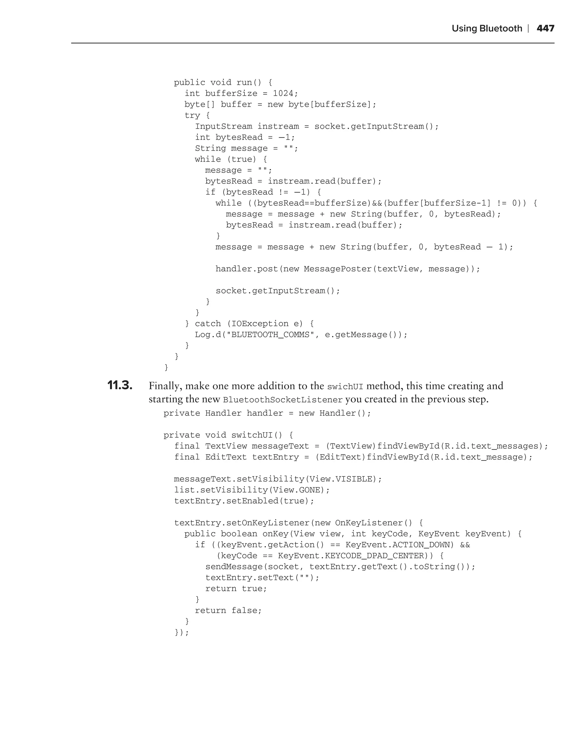 Using Bluetooth   ❘ 447



               public void run() {
                 int bufferSize = 1024;
                 byte[] buffer = new byte[bufferSize];
                 try {
                   InputStream instream = socket.getInputStream();
                   int bytesRead = −1;
                   String message = "";
                   while (true) {
                     message = "";
                     bytesRead = instream.read(buffer);
                     if (bytesRead != −1) {
                       while ((bytesRead==bufferSize)&&(buffer[bufferSize-1] != 0)) {
                         message = message + new String(buffer, 0, bytesRead);
                         bytesRead = instream.read(buffer);
                       }
                       message = message + new String(buffer, 0, bytesRead − 1);

                          handler.post(new MessagePoster(textView, message));

                          socket.getInputStream();
                      }
                     }
                   } catch (IOException e) {
                     Log.d("BLUETOOTH_COMMS", e.getMessage());
                   }
               }
           }

11.3.   Finally, make one more addition to the swichUI method, this time creating and
        starting the new BluetoothSocketListener you created in the previous step.
           private Handler handler = new Handler();

           private void switchUI() {
             final TextView messageText = (TextView)findViewById(R.id.text_messages);
             final EditText textEntry = (EditText)findViewById(R.id.text_message);

               messageText.setVisibility(View.VISIBLE);
               list.setVisibility(View.GONE);
               textEntry.setEnabled(true);

               textEntry.setOnKeyListener(new OnKeyListener() {
                 public boolean onKey(View view, int keyCode, KeyEvent keyEvent) {
                   if ((keyEvent.getAction() == KeyEvent.ACTION_DOWN) &&
                       (keyCode == KeyEvent.KEYCODE_DPAD_CENTER)) {
                     sendMessage(socket, textEntry.getText().toString());
                     textEntry.setText("");
                     return true;
                   }
                   return false;
                 }
               });
 
