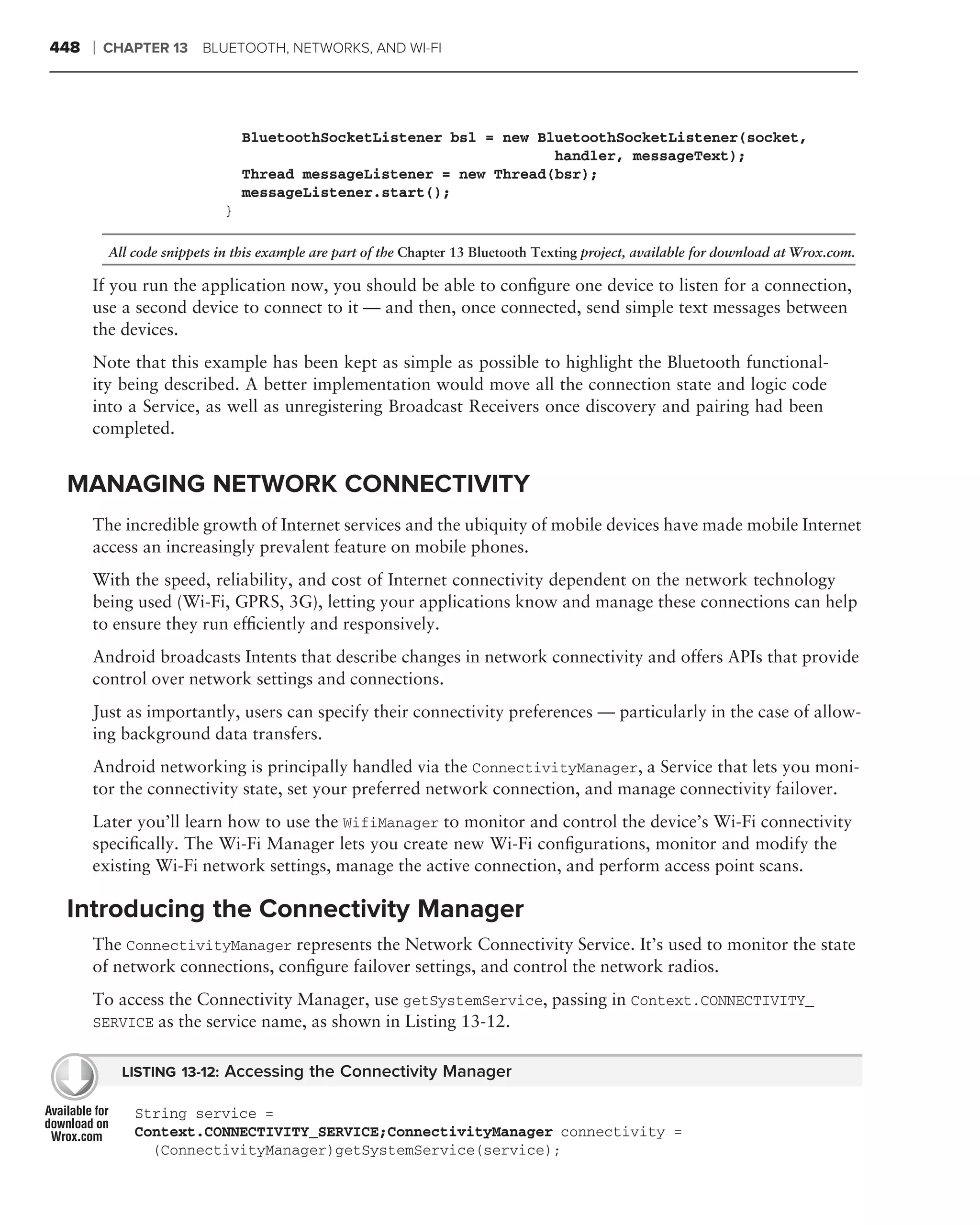 448   ❘   CHAPTER 13 BLUETOOTH, NETWORKS, AND WI-FI




                                 BluetoothSocketListener bsl = new BluetoothSocketListener(socket,
                                                                     handler, messageText);
                                 Thread messageListener = new Thread(bsr);
                                 messageListener.start();
                             }

          All code snippets in this example are part of the Chapter 13 Bluetooth Texting project, available for download at Wrox.com.

      If you run the application now, you should be able to conﬁgure one device to listen for a connection,
      use a second device to connect to it — and then, once connected, send simple text messages between
      the devices.
      Note that this example has been kept as simple as possible to highlight the Bluetooth functional-
      ity being described. A better implementation would move all the connection state and logic code
      into a Service, as well as unregistering Broadcast Receivers once discovery and pairing had been
      completed.


 MANAGING NETWORK CONNECTIVITY
      The incredible growth of Internet services and the ubiquity of mobile devices have made mobile Internet
      access an increasingly prevalent feature on mobile phones.
      With the speed, reliability, and cost of Internet connectivity dependent on the network technology
      being used (Wi-Fi, GPRS, 3G), letting your applications know and manage these connections can help
      to ensure they run efﬁciently and responsively.
      Android broadcasts Intents that describe changes in network connectivity and offers APIs that provide
      control over network settings and connections.
      Just as importantly, users can specify their connectivity preferences — particularly in the case of allow-
      ing background data transfers.
      Android networking is principally handled via the ConnectivityManager, a Service that lets you moni-
      tor the connectivity state, set your preferred network connection, and manage connectivity failover.
      Later you’ll learn how to use the WifiManager to monitor and control the device’s Wi-Fi connectivity
      speciﬁcally. The Wi-Fi Manager lets you create new Wi-Fi conﬁgurations, monitor and modify the
      existing Wi-Fi network settings, manage the active connection, and perform access point scans.

 Introducing the Connectivity Manager
      The ConnectivityManager represents the Network Connectivity Service. It’s used to monitor the state
      of network connections, conﬁgure failover settings, and control the network radios.
      To access the Connectivity Manager, use getSystemService, passing in Context.CONNECTIVITY_
      SERVICE as the service name, as shown in Listing 13-12.


            LISTING 13-12: Accessing the Connectivity Manager

              String service =
              Context.CONNECTIVITY_SERVICE;ConnectivityManager connectivity =
                (ConnectivityManager)getSystemService(service);
 