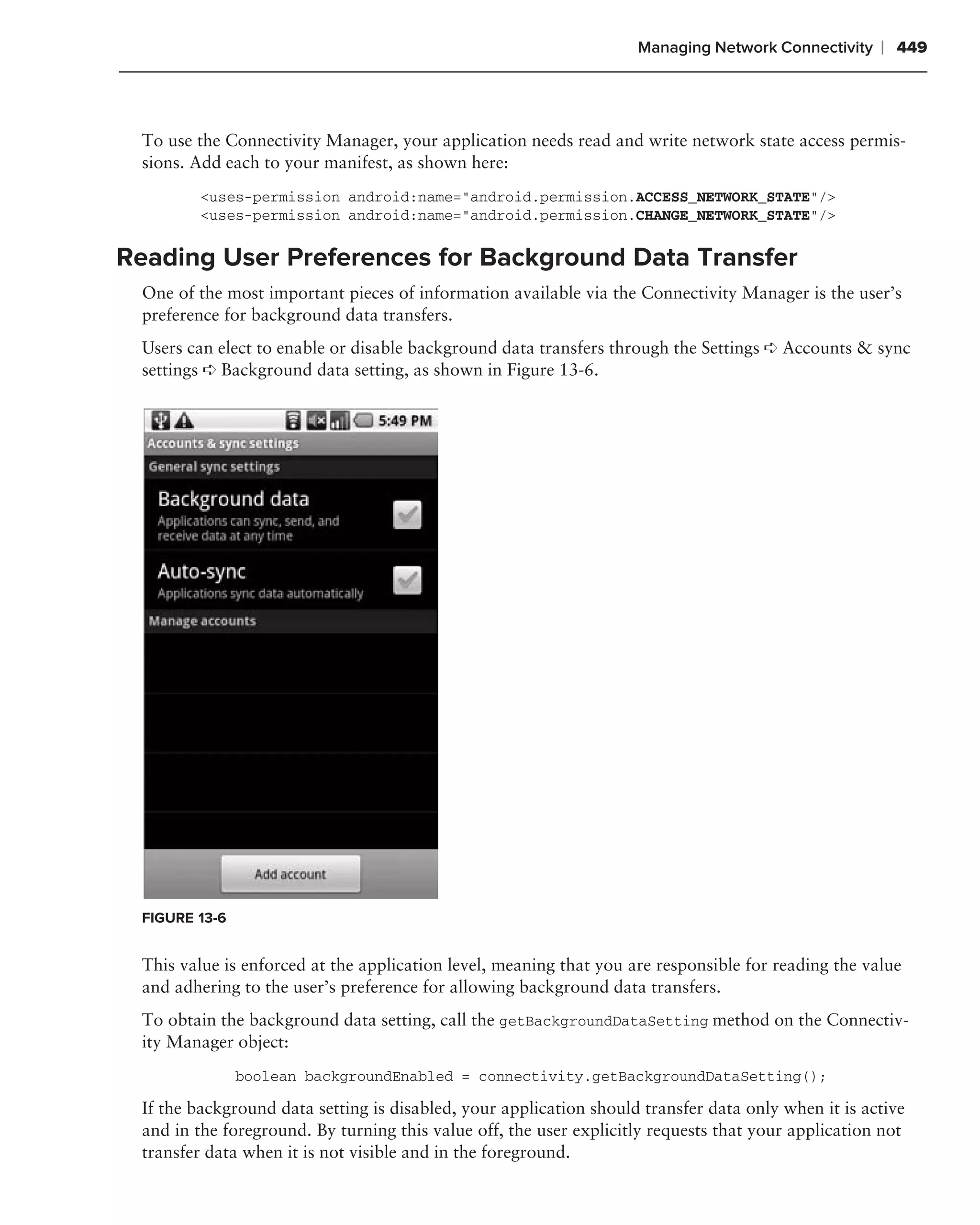 Managing Network Connectivity    ❘ 449



 To use the Connectivity Manager, your application needs read and write network state access permis-
 sions. Add each to your manifest, as shown here:
        <uses-permission android:name="android.permission.ACCESS_NETWORK_STATE"/>
        <uses-permission android:name="android.permission.CHANGE_NETWORK_STATE"/>

Reading User Preferences for Background Data Transfer
 One of the most important pieces of information available via the Connectivity Manager is the user’s
 preference for background data transfers.
 Users can elect to enable or disable background data transfers through the Settings ➪ Accounts & sync
 settings ➪ Background data setting, as shown in Figure 13-6.




 FIGURE 13-6


 This value is enforced at the application level, meaning that you are responsible for reading the value
 and adhering to the user’s preference for allowing background data transfers.
 To obtain the background data setting, call the getBackgroundDataSetting method on the Connectiv-
 ity Manager object:
               boolean backgroundEnabled = connectivity.getBackgroundDataSetting();

 If the background data setting is disabled, your application should transfer data only when it is active
 and in the foreground. By turning this value off, the user explicitly requests that your application not
 transfer data when it is not visible and in the foreground.
 