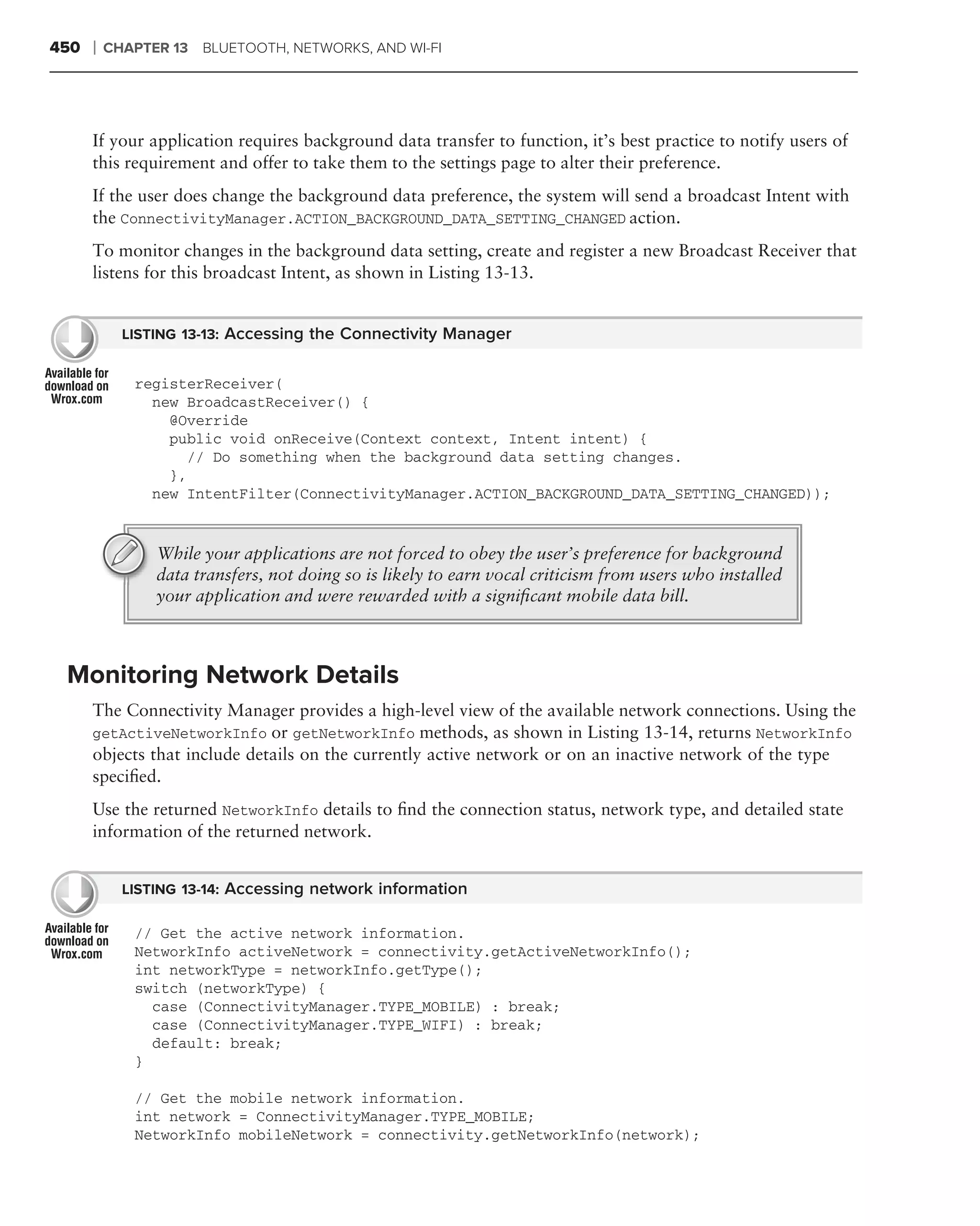 450   ❘   CHAPTER 13 BLUETOOTH, NETWORKS, AND WI-FI




      If your application requires background data transfer to function, it’s best practice to notify users of
      this requirement and offer to take them to the settings page to alter their preference.
      If the user does change the background data preference, the system will send a broadcast Intent with
      the ConnectivityManager.ACTION_BACKGROUND_DATA_SETTING_CHANGED action.
      To monitor changes in the background data setting, create and register a new Broadcast Receiver that
      listens for this broadcast Intent, as shown in Listing 13-13.


            LISTING 13-13: Accessing the Connectivity Manager


             registerReceiver(
               new BroadcastReceiver() {
                 @Override
                 public void onReceive(Context context, Intent intent) {
                    // Do something when the background data setting changes.
                 },
               new IntentFilter(ConnectivityManager.ACTION_BACKGROUND_DATA_SETTING_CHANGED));


                While your applications are not forced to obey the user’s preference for background
                data transfers, not doing so is likely to earn vocal criticism from users who installed
                your application and were rewarded with a signiﬁcant mobile data bill.



 Monitoring Network Details
      The Connectivity Manager provides a high-level view of the available network connections. Using the
      getActiveNetworkInfo or getNetworkInfo methods, as shown in Listing 13-14, returns NetworkInfo
      objects that include details on the currently active network or on an inactive network of the type
      speciﬁed.
      Use the returned NetworkInfo details to ﬁnd the connection status, network type, and detailed state
      information of the returned network.


            LISTING 13-14: Accessing network information

             // Get the active network information.
             NetworkInfo activeNetwork = connectivity.getActiveNetworkInfo();
             int networkType = networkInfo.getType();
             switch (networkType) {
               case (ConnectivityManager.TYPE_MOBILE) : break;
               case (ConnectivityManager.TYPE_WIFI) : break;
               default: break;
             }

             // Get the mobile network information.
             int network = ConnectivityManager.TYPE_MOBILE;
             NetworkInfo mobileNetwork = connectivity.getNetworkInfo(network);
 