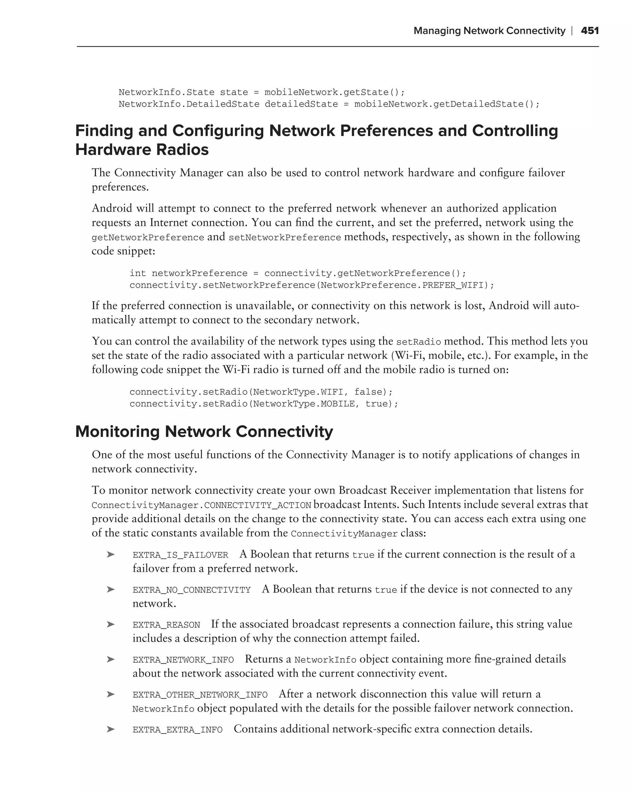 Managing Network Connectivity     ❘ 451



        NetworkInfo.State state = mobileNetwork.getState();
        NetworkInfo.DetailedState detailedState = mobileNetwork.getDetailedState();

Finding and Conﬁguring Network Preferences and Controlling
Hardware Radios
 The Connectivity Manager can also be used to control network hardware and conﬁgure failover
 preferences.
 Android will attempt to connect to the preferred network whenever an authorized application
 requests an Internet connection. You can ﬁnd the current, and set the preferred, network using the
 getNetworkPreference and setNetworkPreference methods, respectively, as shown in the following
 code snippet:
         int networkPreference = connectivity.getNetworkPreference();
         connectivity.setNetworkPreference(NetworkPreference.PREFER_WIFI);

 If the preferred connection is unavailable, or connectivity on this network is lost, Android will auto-
 matically attempt to connect to the secondary network.
 You can control the availability of the network types using the setRadio method. This method lets you
 set the state of the radio associated with a particular network (Wi-Fi, mobile, etc.). For example, in the
 following code snippet the Wi-Fi radio is turned off and the mobile radio is turned on:
         connectivity.setRadio(NetworkType.WIFI, false);
         connectivity.setRadio(NetworkType.MOBILE, true);


Monitoring Network Connectivity
 One of the most useful functions of the Connectivity Manager is to notify applications of changes in
 network connectivity.
 To monitor network connectivity create your own Broadcast Receiver implementation that listens for
 ConnectivityManager.CONNECTIVITY_ACTION broadcast Intents. Such Intents include several extras that
 provide additional details on the change to the connectivity state. You can access each extra using one
 of the static constants available from the ConnectivityManager class:
    ➤     EXTRA_IS_FAILOVER A Boolean that returns true if the current connection is the result of a
          failover from a preferred network.
    ➤     EXTRA_NO_CONNECTIVITY      A Boolean that returns true if the device is not connected to any
          network.
    ➤     EXTRA_REASON     If the associated broadcast represents a connection failure, this string value
          includes a description of why the connection attempt failed.
    ➤     EXTRA_NETWORK_INFO    Returns a NetworkInfo object containing more ﬁne-grained details
          about the network associated with the current connectivity event.
    ➤     EXTRA_OTHER_NETWORK_INFO After a network disconnection this value will return a
          NetworkInfo object populated with the details for the possible failover network connection.

    ➤     EXTRA_EXTRA_INFO     Contains additional network-speciﬁc extra connection details.
 