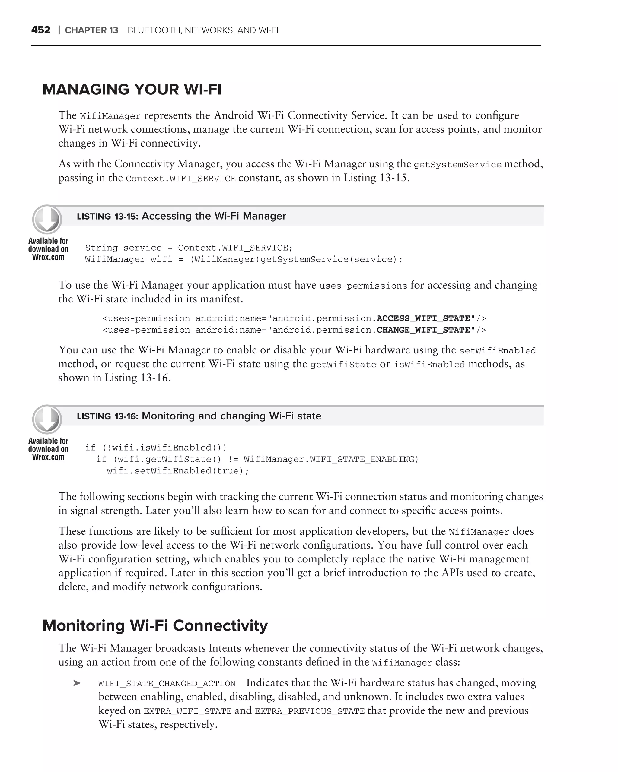 452   ❘   CHAPTER 13   BLUETOOTH, NETWORKS, AND WI-FI




 MANAGING YOUR WI-FI
      The WifiManager represents the Android Wi-Fi Connectivity Service. It can be used to conﬁgure
      Wi-Fi network connections, manage the current Wi-Fi connection, scan for access points, and monitor
      changes in Wi-Fi connectivity.
      As with the Connectivity Manager, you access the Wi-Fi Manager using the getSystemService method,
      passing in the Context.WIFI_SERVICE constant, as shown in Listing 13-15.


            LISTING 13-15: Accessing the Wi-Fi Manager


               String service = Context.WIFI_SERVICE;
               WifiManager wifi = (WifiManager)getSystemService(service);

      To use the Wi-Fi Manager your application must have uses-permissions for accessing and changing
      the Wi-Fi state included in its manifest.
                  <uses-permission android:name="android.permission.ACCESS_WIFI_STATE"/>
                  <uses-permission android:name="android.permission.CHANGE_WIFI_STATE"/>

      You can use the Wi-Fi Manager to enable or disable your Wi-Fi hardware using the setWifiEnabled
      method, or request the current Wi-Fi state using the getWifiState or isWifiEnabled methods, as
      shown in Listing 13-16.


            LISTING 13-16: Monitoring and changing Wi-Fi state


               if (!wifi.isWifiEnabled())
                 if (wifi.getWifiState() != WifiManager.WIFI_STATE_ENABLING)
                   wifi.setWifiEnabled(true);

      The following sections begin with tracking the current Wi-Fi connection status and monitoring changes
      in signal strength. Later you’ll also learn how to scan for and connect to speciﬁc access points.
      These functions are likely to be sufﬁcient for most application developers, but the WifiManager does
      also provide low-level access to the Wi-Fi network conﬁgurations. You have full control over each
      Wi-Fi conﬁguration setting, which enables you to completely replace the native Wi-Fi management
      application if required. Later in this section you’ll get a brief introduction to the APIs used to create,
      delete, and modify network conﬁgurations.


 Monitoring Wi-Fi Connectivity
      The Wi-Fi Manager broadcasts Intents whenever the connectivity status of the Wi-Fi network changes,
      using an action from one of the following constants deﬁned in the WifiManager class:
           ➤     WIFI_STATE_CHANGED_ACTION Indicates that the Wi-Fi hardware status has changed, moving
                 between enabling, enabled, disabling, disabled, and unknown. It includes two extra values
                 keyed on EXTRA_WIFI_STATE and EXTRA_PREVIOUS_STATE that provide the new and previous
                 Wi-Fi states, respectively.
 