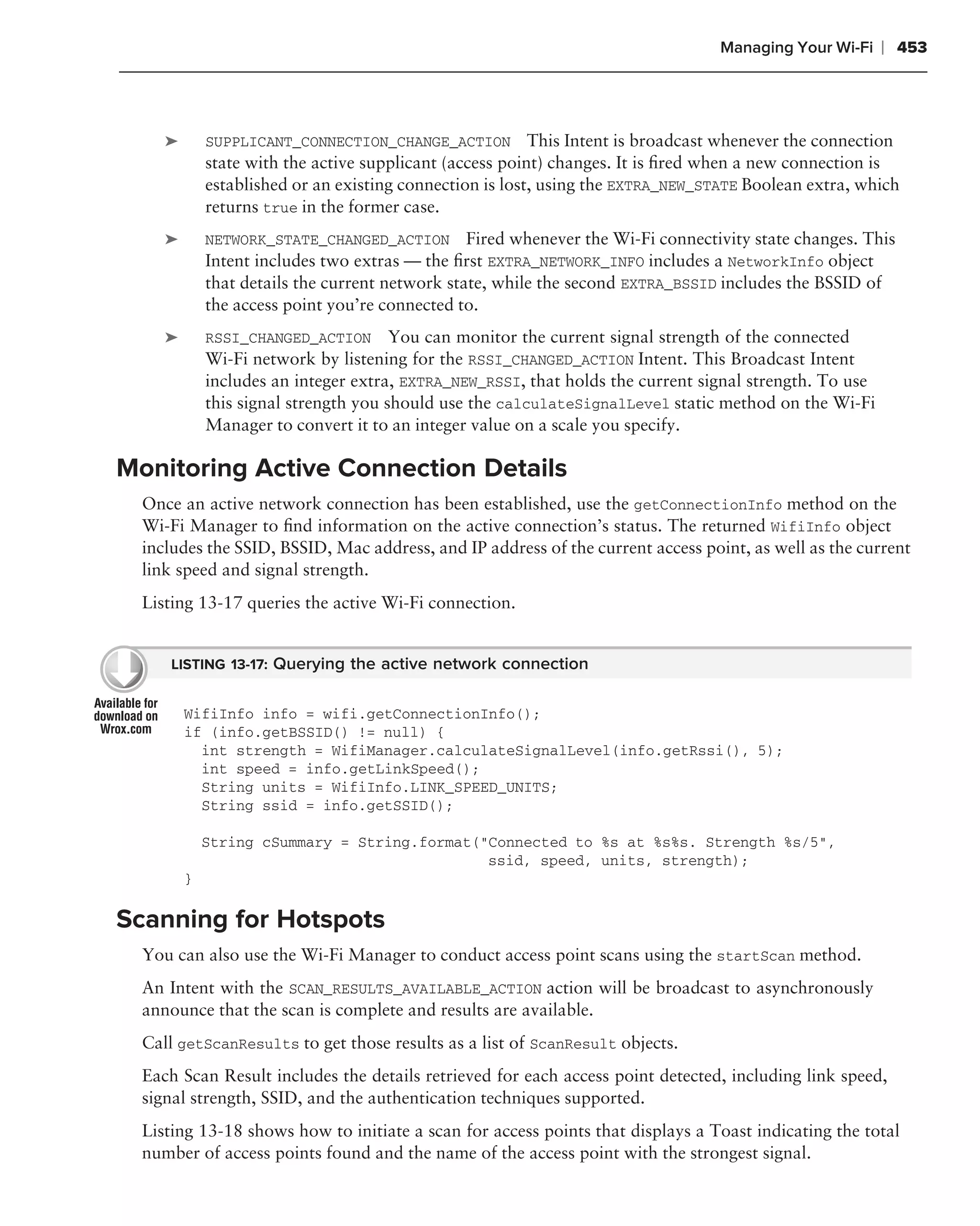 Managing Your Wi-Fi     ❘ 453



     ➤       SUPPLICANT_CONNECTION_CHANGE_ACTION          This Intent is broadcast whenever the connection
             state with the active supplicant (access point) changes. It is ﬁred when a new connection is
             established or an existing connection is lost, using the EXTRA_NEW_STATE Boolean extra, which
             returns true in the former case.
     ➤       NETWORK_STATE_CHANGED_ACTION Fired whenever the Wi-Fi connectivity state changes. This
             Intent includes two extras — the ﬁrst EXTRA_NETWORK_INFO includes a NetworkInfo object
             that details the current network state, while the second EXTRA_BSSID includes the BSSID of
             the access point you’re connected to.
     ➤       RSSI_CHANGED_ACTION       You can monitor the current signal strength of the connected
             Wi-Fi network by listening for the RSSI_CHANGED_ACTION Intent. This Broadcast Intent
             includes an integer extra, EXTRA_NEW_RSSI, that holds the current signal strength. To use
             this signal strength you should use the calculateSignalLevel static method on the Wi-Fi
             Manager to convert it to an integer value on a scale you specify.

Monitoring Active Connection Details
  Once an active network connection has been established, use the getConnectionInfo method on the
  Wi-Fi Manager to ﬁnd information on the active connection’s status. The returned WifiInfo object
  includes the SSID, BSSID, Mac address, and IP address of the current access point, as well as the current
  link speed and signal strength.
  Listing 13-17 queries the active Wi-Fi connection.


      LISTING 13-17: Querying the active network connection


         WifiInfo info = wifi.getConnectionInfo();
         if (info.getBSSID() != null) {
           int strength = WifiManager.calculateSignalLevel(info.getRssi(), 5);
           int speed = info.getLinkSpeed();
           String units = WifiInfo.LINK_SPEED_UNITS;
           String ssid = info.getSSID();

             String cSummary = String.format("Connected to %s at %s%s. Strength %s/5",
                                              ssid, speed, units, strength);
         }

Scanning for Hotspots
  You can also use the Wi-Fi Manager to conduct access point scans using the startScan method.
  An Intent with the SCAN_RESULTS_AVAILABLE_ACTION action will be broadcast to asynchronously
  announce that the scan is complete and results are available.
  Call getScanResults to get those results as a list of ScanResult objects.
  Each Scan Result includes the details retrieved for each access point detected, including link speed,
  signal strength, SSID, and the authentication techniques supported.
  Listing 13-18 shows how to initiate a scan for access points that displays a Toast indicating the total
  number of access points found and the name of the access point with the strongest signal.
 