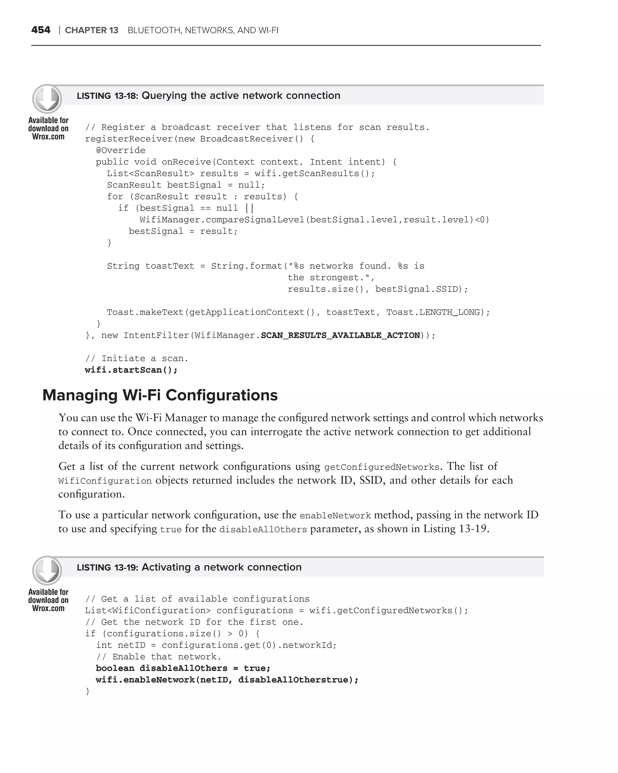 454   ❘   CHAPTER 13 BLUETOOTH, NETWORKS, AND WI-FI




            LISTING 13-18: Querying the active network connection


             // Register a broadcast receiver that listens for scan results.
             registerReceiver(new BroadcastReceiver() {
               @Override
               public void onReceive(Context context, Intent intent) {
                 List<ScanResult> results = wifi.getScanResults();
                 ScanResult bestSignal = null;
                 for (ScanResult result : results) {
                   if (bestSignal == null ||
                       WifiManager.compareSignalLevel(bestSignal.level,result.level)<0)
                     bestSignal = result;
                 }

                  String toastText = String.format("%s networks found. %s is
                                                   the strongest.",
                                                   results.size(), bestSignal.SSID);

                 Toast.makeText(getApplicationContext(), toastText, Toast.LENGTH_LONG);
               }
             }, new IntentFilter(WifiManager.SCAN_RESULTS_AVAILABLE_ACTION));

             // Initiate a scan.
             wifi.startScan();

 Managing Wi-Fi Conﬁgurations
      You can use the Wi-Fi Manager to manage the conﬁgured network settings and control which networks
      to connect to. Once connected, you can interrogate the active network connection to get additional
      details of its conﬁguration and settings.
      Get a list of the current network conﬁgurations using getConfiguredNetworks. The list of
      WifiConfiguration objects returned includes the network ID, SSID, and other details for each
      conﬁguration.
      To use a particular network conﬁguration, use the enableNetwork method, passing in the network ID
      to use and specifying true for the disableAllOthers parameter, as shown in Listing 13-19.


            LISTING 13-19: Activating a network connection


             // Get a list of available configurations
             List<WifiConfiguration> configurations = wifi.getConfiguredNetworks();
             // Get the network ID for the first one.
             if (configurations.size() > 0) {
               int netID = configurations.get(0).networkId;
               // Enable that network.
               boolean disableAllOthers = true;
               wifi.enableNetwork(netID, disableAllOtherstrue);
             }
 