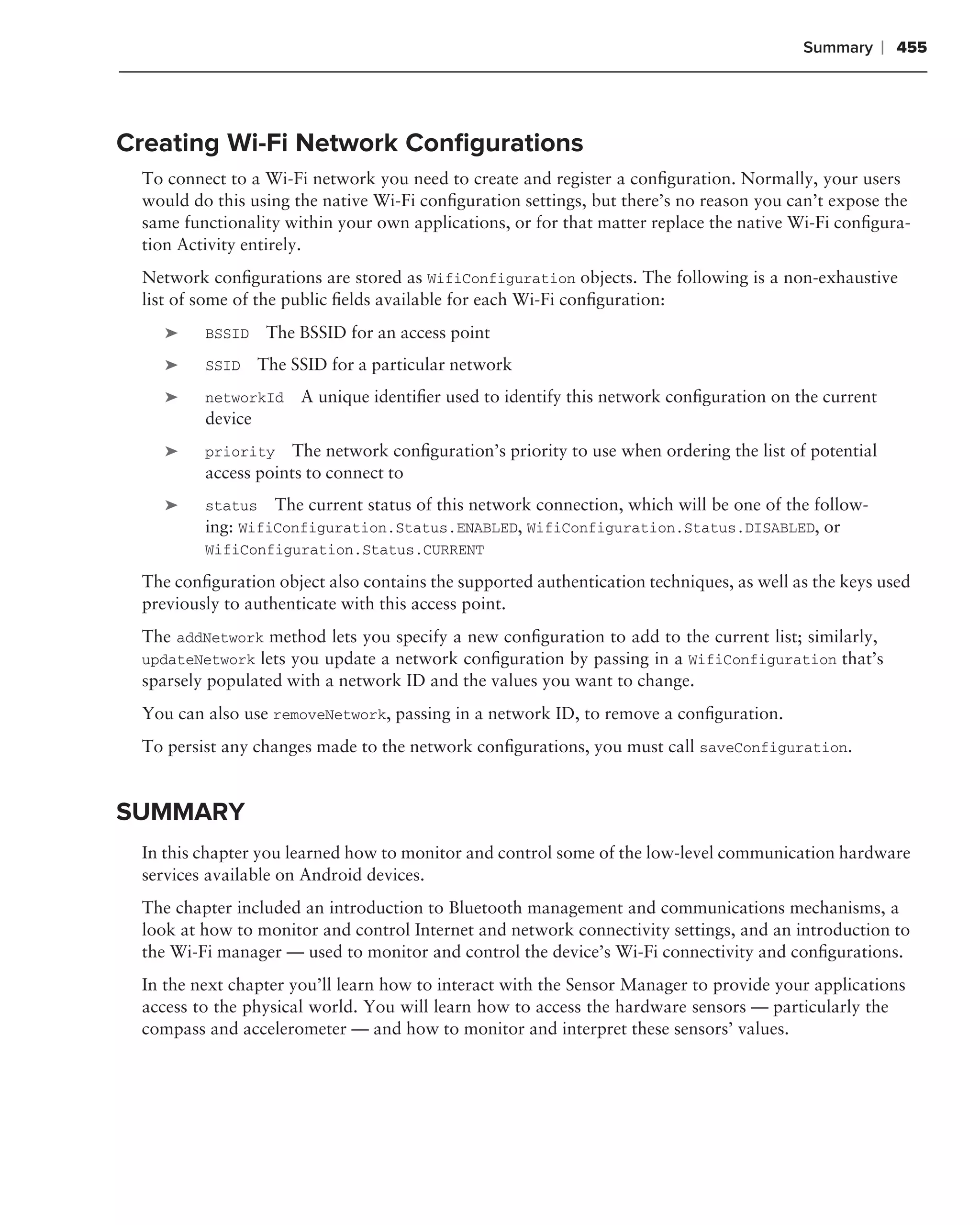 Summary      ❘ 455



Creating Wi-Fi Network Conﬁgurations
 To connect to a Wi-Fi network you need to create and register a conﬁguration. Normally, your users
 would do this using the native Wi-Fi conﬁguration settings, but there’s no reason you can’t expose the
 same functionality within your own applications, or for that matter replace the native Wi-Fi conﬁgura-
 tion Activity entirely.
 Network conﬁgurations are stored as WifiConfiguration objects. The following is a non-exhaustive
 list of some of the public ﬁelds available for each Wi-Fi conﬁguration:
    ➤    BSSID     The BSSID for an access point
    ➤    SSID     The SSID for a particular network
    ➤    networkId     A unique identiﬁer used to identify this network conﬁguration on the current
         device
    ➤    priority    The network conﬁguration’s priority to use when ordering the list of potential
         access points to connect to
    ➤    status The current status of this network connection, which will be one of the follow-
         ing: WifiConfiguration.Status.ENABLED, WifiConfiguration.Status.DISABLED, or
         WifiConfiguration.Status.CURRENT

 The conﬁguration object also contains the supported authentication techniques, as well as the keys used
 previously to authenticate with this access point.
 The addNetwork method lets you specify a new conﬁguration to add to the current list; similarly,
 updateNetwork lets you update a network conﬁguration by passing in a WifiConfiguration that’s
 sparsely populated with a network ID and the values you want to change.
 You can also use removeNetwork, passing in a network ID, to remove a conﬁguration.
 To persist any changes made to the network conﬁgurations, you must call saveConfiguration.


SUMMARY
 In this chapter you learned how to monitor and control some of the low-level communication hardware
 services available on Android devices.
 The chapter included an introduction to Bluetooth management and communications mechanisms, a
 look at how to monitor and control Internet and network connectivity settings, and an introduction to
 the Wi-Fi manager — used to monitor and control the device’s Wi-Fi connectivity and conﬁgurations.
 In the next chapter you’ll learn how to interact with the Sensor Manager to provide your applications
 access to the physical world. You will learn how to access the hardware sensors — particularly the
 compass and accelerometer — and how to monitor and interpret these sensors’ values.
 