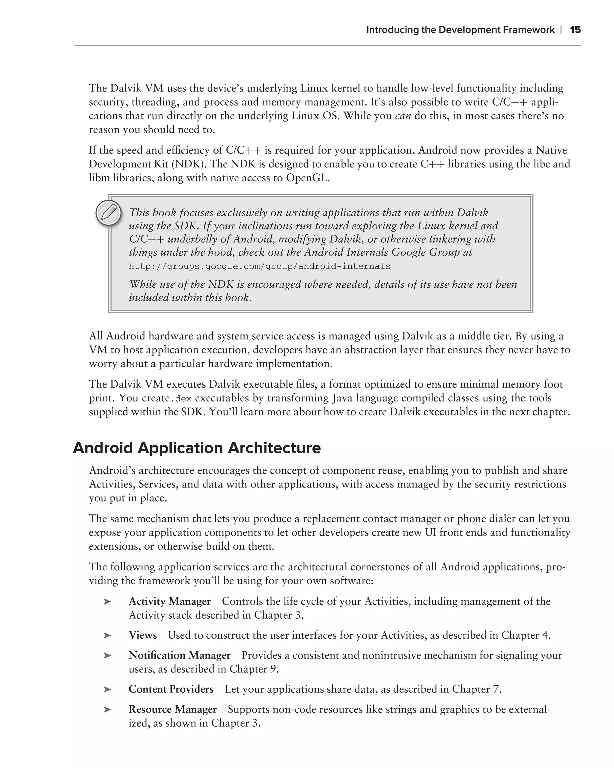 Introducing the Development Framework     ❘ 15



  The Dalvik VM uses the device’s underlying Linux kernel to handle low-level functionality including
  security, threading, and process and memory management. It’s also possible to write C/C++ appli-
  cations that run directly on the underlying Linux OS. While you can do this, in most cases there’s no
  reason you should need to.
  If the speed and efﬁciency of C/C++ is required for your application, Android now provides a Native
  Development Kit (NDK). The NDK is designed to enable you to create C++ libraries using the libc and
  libm libraries, along with native access to OpenGL.


          This book focuses exclusively on writing applications that run within Dalvik
          using the SDK. If your inclinations run toward exploring the Linux kernel and
          C/C++ underbelly of Android, modifying Dalvik, or otherwise tinkering with
          things under the hood, check out the Android Internals Google Group at
          http://groups.google.com/group/android-internals
          While use of the NDK is encouraged where needed, details of its use have not been
          included within this book.


  All Android hardware and system service access is managed using Dalvik as a middle tier. By using a
  VM to host application execution, developers have an abstraction layer that ensures they never have to
  worry about a particular hardware implementation.
  The Dalvik VM executes Dalvik executable ﬁles, a format optimized to ensure minimal memory foot-
  print. You create.dex executables by transforming Java language compiled classes using the tools
  supplied within the SDK. You’ll learn more about how to create Dalvik executables in the next chapter.


Android Application Architecture
  Android’s architecture encourages the concept of component reuse, enabling you to publish and share
  Activities, Services, and data with other applications, with access managed by the security restrictions
  you put in place.
  The same mechanism that lets you produce a replacement contact manager or phone dialer can let you
  expose your application components to let other developers create new UI front ends and functionality
  extensions, or otherwise build on them.
  The following application services are the architectural cornerstones of all Android applications, pro-
  viding the framework you’ll be using for your own software:
     ➤    Activity Manager Controls the life cycle of your Activities, including management of the
          Activity stack described in Chapter 3.
     ➤    Views Used to construct the user interfaces for your Activities, as described in Chapter 4.
     ➤    Notiﬁcation Manager Provides a consistent and nonintrusive mechanism for signaling your
          users, as described in Chapter 9.
     ➤    Content Providers    Let your applications share data, as described in Chapter 7.
     ➤    Resource Manager Supports non-code resources like strings and graphics to be external-
          ized, as shown in Chapter 3.
 