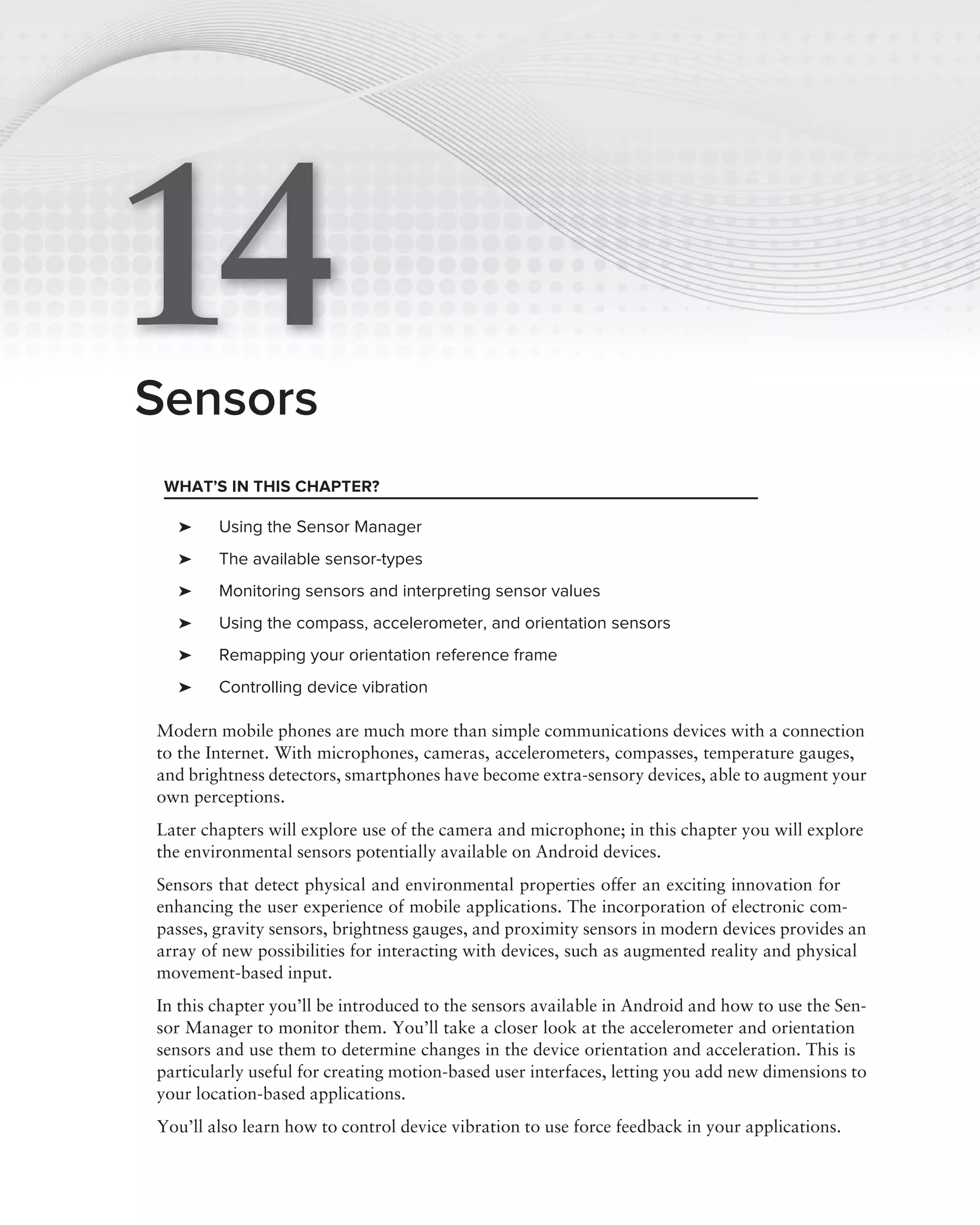 14
Sensors
 WHAT’S IN THIS CHAPTER?

  ➤     Using the Sensor Manager
  ➤     The available sensor-types
  ➤     Monitoring sensors and interpreting sensor values
  ➤     Using the compass, accelerometer, and orientation sensors
  ➤     Remapping your orientation reference frame
  ➤     Controlling device vibration

Modern mobile phones are much more than simple communications devices with a connection
to the Internet. With microphones, cameras, accelerometers, compasses, temperature gauges,
and brightness detectors, smartphones have become extra-sensory devices, able to augment your
own perceptions.
Later chapters will explore use of the camera and microphone; in this chapter you will explore
the environmental sensors potentially available on Android devices.
Sensors that detect physical and environmental properties offer an exciting innovation for
enhancing the user experience of mobile applications. The incorporation of electronic com-
passes, gravity sensors, brightness gauges, and proximity sensors in modern devices provides an
array of new possibilities for interacting with devices, such as augmented reality and physical
movement-based input.
In this chapter you’ll be introduced to the sensors available in Android and how to use the Sen-
sor Manager to monitor them. You’ll take a closer look at the accelerometer and orientation
sensors and use them to determine changes in the device orientation and acceleration. This is
particularly useful for creating motion-based user interfaces, letting you add new dimensions to
your location-based applications.
You’ll also learn how to control device vibration to use force feedback in your applications.
 
