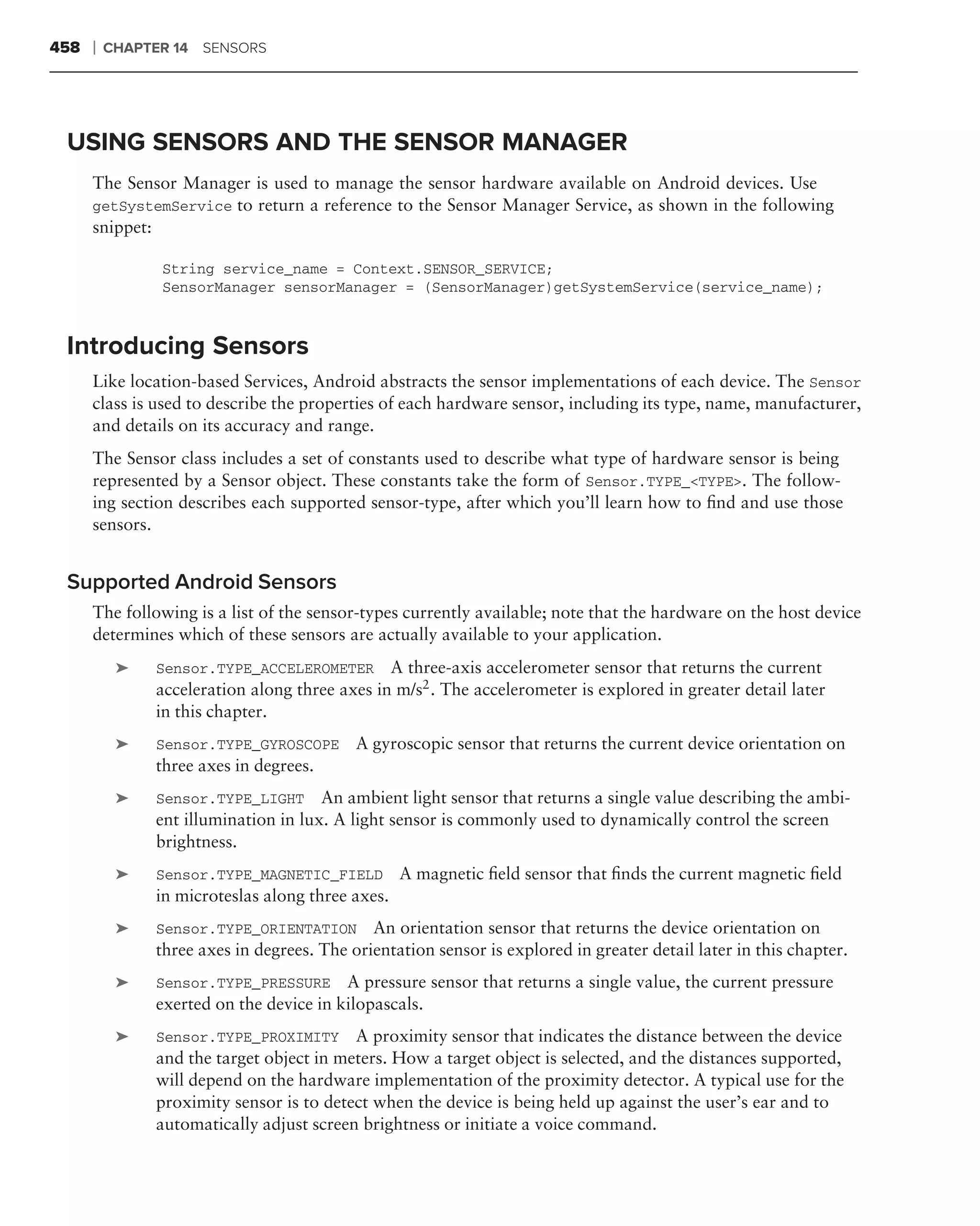 458   ❘   CHAPTER 14 SENSORS




 USING SENSORS AND THE SENSOR MANAGER
      The Sensor Manager is used to manage the sensor hardware available on Android devices. Use
      getSystemService to return a reference to the Sensor Manager Service, as shown in the following
      snippet:

                String service_name = Context.SENSOR_SERVICE;
                SensorManager sensorManager = (SensorManager)getSystemService(service_name);


 Introducing Sensors
      Like location-based Services, Android abstracts the sensor implementations of each device. The Sensor
      class is used to describe the properties of each hardware sensor, including its type, name, manufacturer,
      and details on its accuracy and range.
      The Sensor class includes a set of constants used to describe what type of hardware sensor is being
      represented by a Sensor object. These constants take the form of Sensor.TYPE_<TYPE>. The follow-
      ing section describes each supported sensor-type, after which you’ll learn how to ﬁnd and use those
      sensors.


 Supported Android Sensors
      The following is a list of the sensor-types currently available; note that the hardware on the host device
      determines which of these sensors are actually available to your application.
           ➤   Sensor.TYPE_ACCELEROMETER A three-axis accelerometer sensor that returns the current
               acceleration along three axes in m/s2 . The accelerometer is explored in greater detail later
               in this chapter.
           ➤   Sensor.TYPE_GYROSCOPE       A gyroscopic sensor that returns the current device orientation on
               three axes in degrees.
           ➤   Sensor.TYPE_LIGHT An ambient light sensor that returns a single value describing the ambi-
               ent illumination in lux. A light sensor is commonly used to dynamically control the screen
               brightness.
           ➤   Sensor.TYPE_MAGNETIC_FIELD         A magnetic ﬁeld sensor that ﬁnds the current magnetic ﬁeld
               in microteslas along three axes.
           ➤   Sensor.TYPE_ORIENTATION       An orientation sensor that returns the device orientation on
               three axes in degrees. The orientation sensor is explored in greater detail later in this chapter.
           ➤   Sensor.TYPE_PRESSURE      A pressure sensor that returns a single value, the current pressure
               exerted on the device in kilopascals.
           ➤   Sensor.TYPE_PROXIMITY A proximity sensor that indicates the distance between the device
               and the target object in meters. How a target object is selected, and the distances supported,
               will depend on the hardware implementation of the proximity detector. A typical use for the
               proximity sensor is to detect when the device is being held up against the user’s ear and to
               automatically adjust screen brightness or initiate a voice command.
 