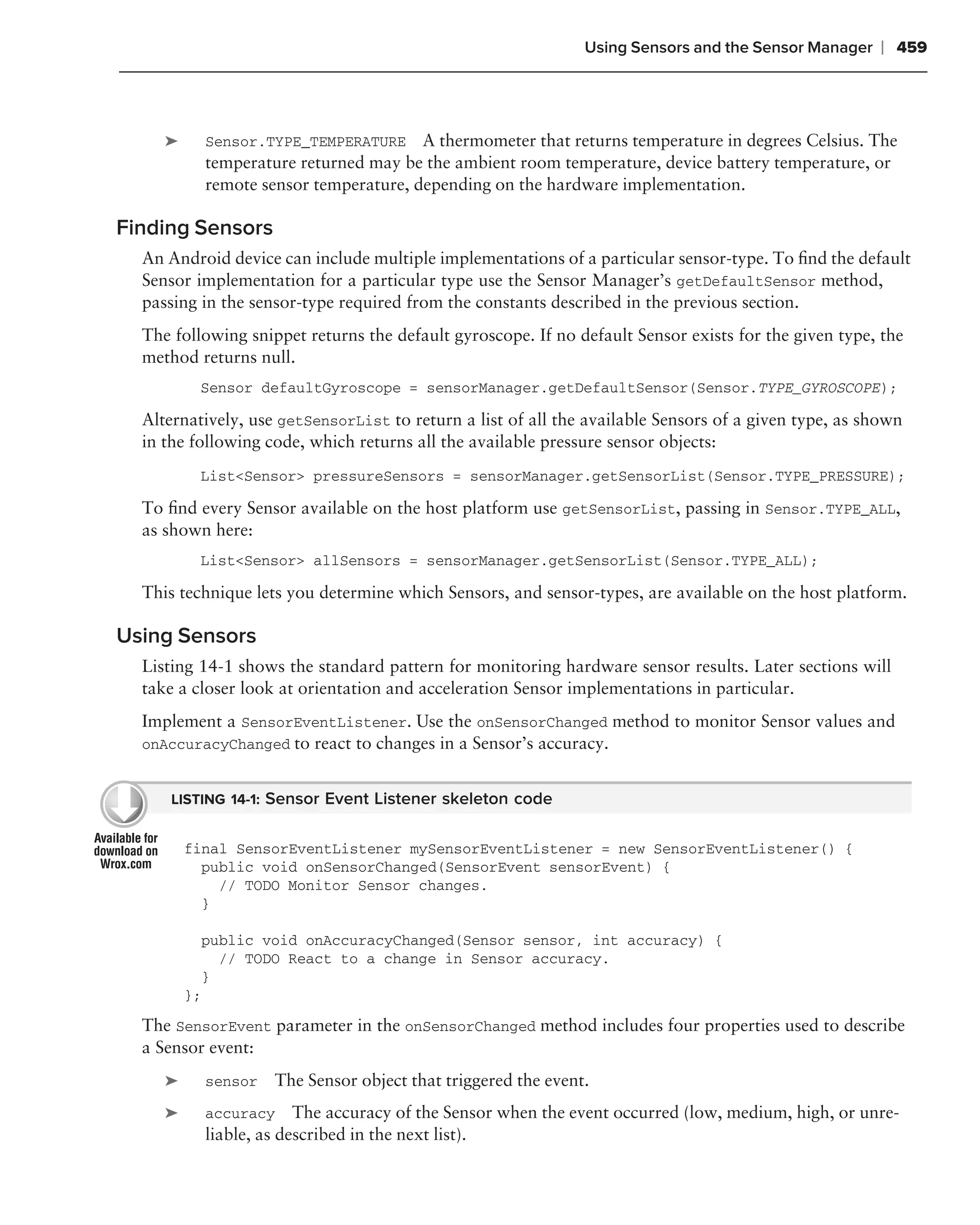 Using Sensors and the Sensor Manager     ❘ 459



     ➤     Sensor.TYPE_TEMPERATURE     A thermometer that returns temperature in degrees Celsius. The
           temperature returned may be the ambient room temperature, device battery temperature, or
           remote sensor temperature, depending on the hardware implementation.

Finding Sensors
  An Android device can include multiple implementations of a particular sensor-type. To ﬁnd the default
  Sensor implementation for a particular type use the Sensor Manager’s getDefaultSensor method,
  passing in the sensor-type required from the constants described in the previous section.
  The following snippet returns the default gyroscope. If no default Sensor exists for the given type, the
  method returns null.
          Sensor defaultGyroscope = sensorManager.getDefaultSensor(Sensor.TYPE_GYROSCOPE);

  Alternatively, use getSensorList to return a list of all the available Sensors of a given type, as shown
  in the following code, which returns all the available pressure sensor objects:
          List<Sensor> pressureSensors = sensorManager.getSensorList(Sensor.TYPE_PRESSURE);

  To ﬁnd every Sensor available on the host platform use getSensorList, passing in Sensor.TYPE_ALL,
  as shown here:
          List<Sensor> allSensors = sensorManager.getSensorList(Sensor.TYPE_ALL);

  This technique lets you determine which Sensors, and sensor-types, are available on the host platform.

Using Sensors
  Listing 14-1 shows the standard pattern for monitoring hardware sensor results. Later sections will
  take a closer look at orientation and acceleration Sensor implementations in particular.
  Implement a SensorEventListener. Use the onSensorChanged method to monitor Sensor values and
  onAccuracyChanged to react to changes in a Sensor’s accuracy.


      LISTING 14-1: Sensor Event Listener skeleton code


         final SensorEventListener mySensorEventListener = new SensorEventListener() {
           public void onSensorChanged(SensorEvent sensorEvent) {
             // TODO Monitor Sensor changes.
           }

           public void onAccuracyChanged(Sensor sensor, int accuracy) {
             // TODO React to a change in Sensor accuracy.
           }
         };
  The SensorEvent parameter in the onSensorChanged method includes four properties used to describe
  a Sensor event:
     ➤     sensor   The Sensor object that triggered the event.
     ➤     accuracy     The accuracy of the Sensor when the event occurred (low, medium, high, or unre-
           liable, as described in the next list).
 