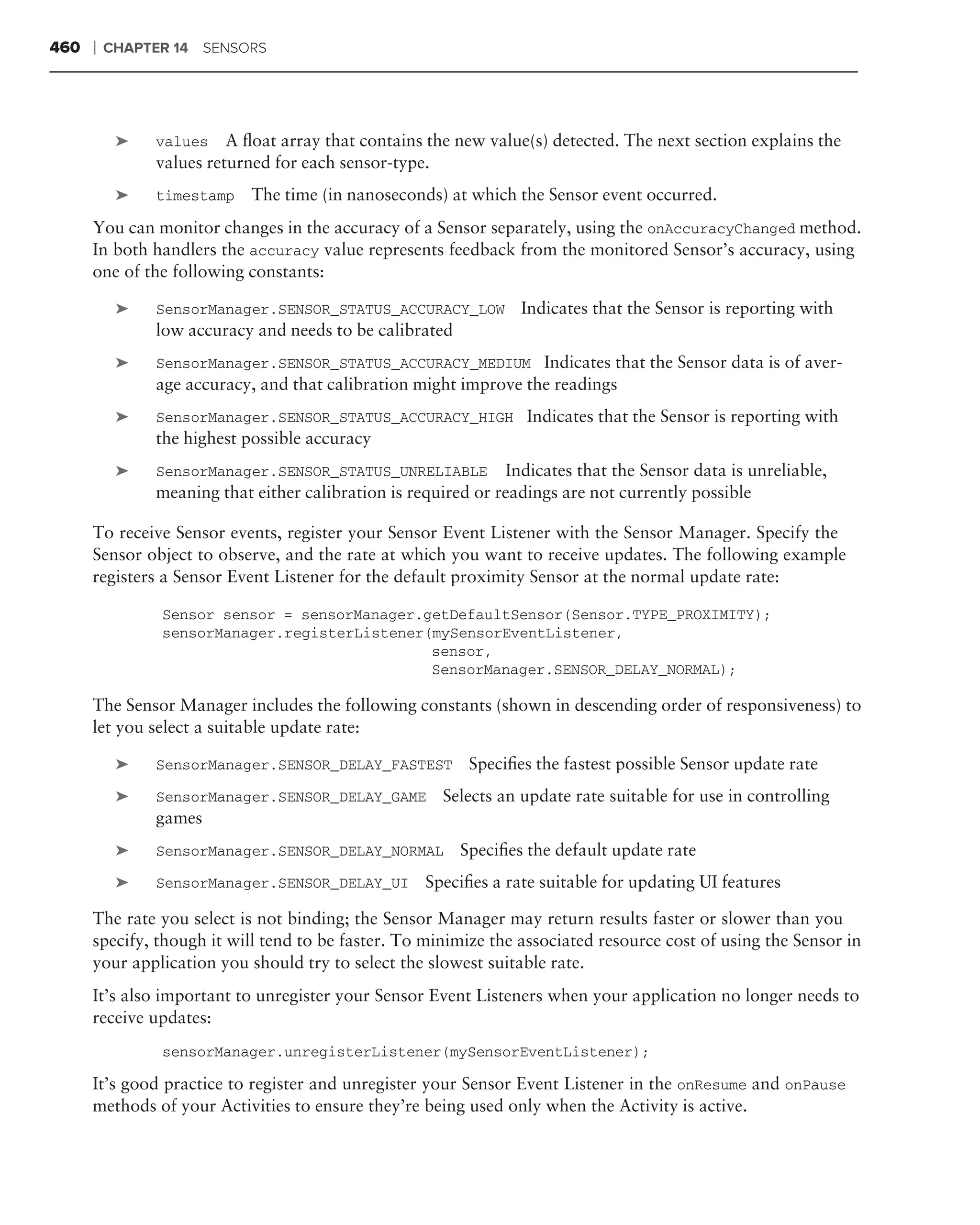 460   ❘   CHAPTER 14 SENSORS




           ➤   values A ﬂoat array that contains the new value(s) detected. The next section explains the
               values returned for each sensor-type.
           ➤   timestamp   The time (in nanoseconds) at which the Sensor event occurred.
      You can monitor changes in the accuracy of a Sensor separately, using the onAccuracyChanged method.
      In both handlers the accuracy value represents feedback from the monitored Sensor’s accuracy, using
      one of the following constants:

           ➤   SensorManager.SENSOR_STATUS_ACCURACY_LOW          Indicates that the Sensor is reporting with
               low accuracy and needs to be calibrated
           ➤   SensorManager.SENSOR_STATUS_ACCURACY_MEDIUM Indicates that the Sensor data is of aver-
               age accuracy, and that calibration might improve the readings
           ➤   SensorManager.SENSOR_STATUS_ACCURACY_HIGH Indicates that the Sensor is reporting with
               the highest possible accuracy
           ➤   SensorManager.SENSOR_STATUS_UNRELIABLE Indicates that the Sensor data is unreliable,
               meaning that either calibration is required or readings are not currently possible

      To receive Sensor events, register your Sensor Event Listener with the Sensor Manager. Specify the
      Sensor object to observe, and the rate at which you want to receive updates. The following example
      registers a Sensor Event Listener for the default proximity Sensor at the normal update rate:

                Sensor sensor = sensorManager.getDefaultSensor(Sensor.TYPE_PROXIMITY);
                sensorManager.registerListener(mySensorEventListener,
                                               sensor,
                                               SensorManager.SENSOR_DELAY_NORMAL);

      The Sensor Manager includes the following constants (shown in descending order of responsiveness) to
      let you select a suitable update rate:

           ➤   SensorManager.SENSOR_DELAY_FASTEST         Speciﬁes the fastest possible Sensor update rate
           ➤   SensorManager.SENSOR_DELAY_GAME        Selects an update rate suitable for use in controlling
               games
           ➤   SensorManager.SENSOR_DELAY_NORMAL         Speciﬁes the default update rate
           ➤   SensorManager.SENSOR_DELAY_UI       Speciﬁes a rate suitable for updating UI features

      The rate you select is not binding; the Sensor Manager may return results faster or slower than you
      specify, though it will tend to be faster. To minimize the associated resource cost of using the Sensor in
      your application you should try to select the slowest suitable rate.
      It’s also important to unregister your Sensor Event Listeners when your application no longer needs to
      receive updates:
                sensorManager.unregisterListener(mySensorEventListener);

      It’s good practice to register and unregister your Sensor Event Listener in the onResume and onPause
      methods of your Activities to ensure they’re being used only when the Activity is active.
 