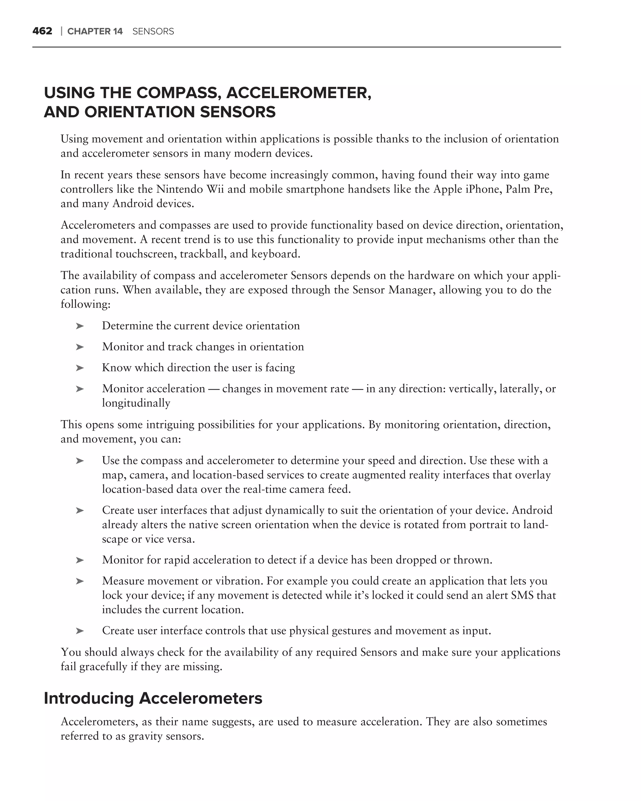 462   ❘   CHAPTER 14 SENSORS




 USING THE COMPASS, ACCELEROMETER,
 AND ORIENTATION SENSORS
      Using movement and orientation within applications is possible thanks to the inclusion of orientation
      and accelerometer sensors in many modern devices.
      In recent years these sensors have become increasingly common, having found their way into game
      controllers like the Nintendo Wii and mobile smartphone handsets like the Apple iPhone, Palm Pre,
      and many Android devices.
      Accelerometers and compasses are used to provide functionality based on device direction, orientation,
      and movement. A recent trend is to use this functionality to provide input mechanisms other than the
      traditional touchscreen, trackball, and keyboard.
      The availability of compass and accelerometer Sensors depends on the hardware on which your appli-
      cation runs. When available, they are exposed through the Sensor Manager, allowing you to do the
      following:
           ➤   Determine the current device orientation
           ➤   Monitor and track changes in orientation
           ➤   Know which direction the user is facing
           ➤   Monitor acceleration — changes in movement rate — in any direction: vertically, laterally, or
               longitudinally
      This opens some intriguing possibilities for your applications. By monitoring orientation, direction,
      and movement, you can:
           ➤   Use the compass and accelerometer to determine your speed and direction. Use these with a
               map, camera, and location-based services to create augmented reality interfaces that overlay
               location-based data over the real-time camera feed.
           ➤   Create user interfaces that adjust dynamically to suit the orientation of your device. Android
               already alters the native screen orientation when the device is rotated from portrait to land-
               scape or vice versa.
           ➤   Monitor for rapid acceleration to detect if a device has been dropped or thrown.
           ➤   Measure movement or vibration. For example you could create an application that lets you
               lock your device; if any movement is detected while it’s locked it could send an alert SMS that
               includes the current location.
           ➤   Create user interface controls that use physical gestures and movement as input.
      You should always check for the availability of any required Sensors and make sure your applications
      fail gracefully if they are missing.

 Introducing Accelerometers
      Accelerometers, as their name suggests, are used to measure acceleration. They are also sometimes
      referred to as gravity sensors.
 