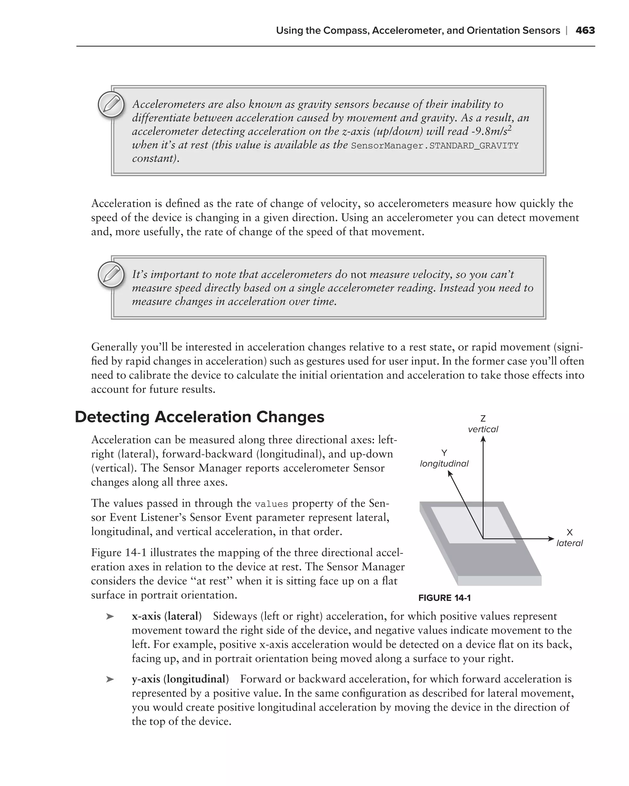 Using the Compass, Accelerometer, and Orientation Sensors       ❘ 463




          Accelerometers are also known as gravity sensors because of their inability to
          differentiate between acceleration caused by movement and gravity. As a result, an
          accelerometer detecting acceleration on the z-axis (up/down) will read -9.8m/s2
          when it’s at rest (this value is available as the SensorManager.STANDARD_GRAVITY
          constant).



 Acceleration is deﬁned as the rate of change of velocity, so accelerometers measure how quickly the
 speed of the device is changing in a given direction. Using an accelerometer you can detect movement
 and, more usefully, the rate of change of the speed of that movement.


          It’s important to note that accelerometers do not measure velocity, so you can’t
          measure speed directly based on a single accelerometer reading. Instead you need to
          measure changes in acceleration over time.



 Generally you’ll be interested in acceleration changes relative to a rest state, or rapid movement (signi-
 ﬁed by rapid changes in acceleration) such as gestures used for user input. In the former case you’ll often
 need to calibrate the device to calculate the initial orientation and acceleration to take those effects into
 account for future results.

Detecting Acceleration Changes                                                         Z
                                                                                    vertical
 Acceleration can be measured along three directional axes: left-
 right (lateral), forward-backward (longitudinal), and up-down                Y
                                                                         longitudinal
 (vertical). The Sensor Manager reports accelerometer Sensor
 changes along all three axes.
 The values passed in through the values property of the Sen-
 sor Event Listener’s Sensor Event parameter represent lateral,
 longitudinal, and vertical acceleration, in that order.                                                  X
                                                                                                       lateral
 Figure 14-1 illustrates the mapping of the three directional accel-
 eration axes in relation to the device at rest. The Sensor Manager
 considers the device ‘‘at rest’’ when it is sitting face up on a ﬂat
 surface in portrait orientation.                                        FIGURE 14-1
    ➤    x-axis (lateral) Sideways (left or right) acceleration, for which positive values represent
         movement toward the right side of the device, and negative values indicate movement to the
         left. For example, positive x-axis acceleration would be detected on a device ﬂat on its back,
         facing up, and in portrait orientation being moved along a surface to your right.
    ➤    y-axis (longitudinal) Forward or backward acceleration, for which forward acceleration is
         represented by a positive value. In the same conﬁguration as described for lateral movement,
         you would create positive longitudinal acceleration by moving the device in the direction of
         the top of the device.
 