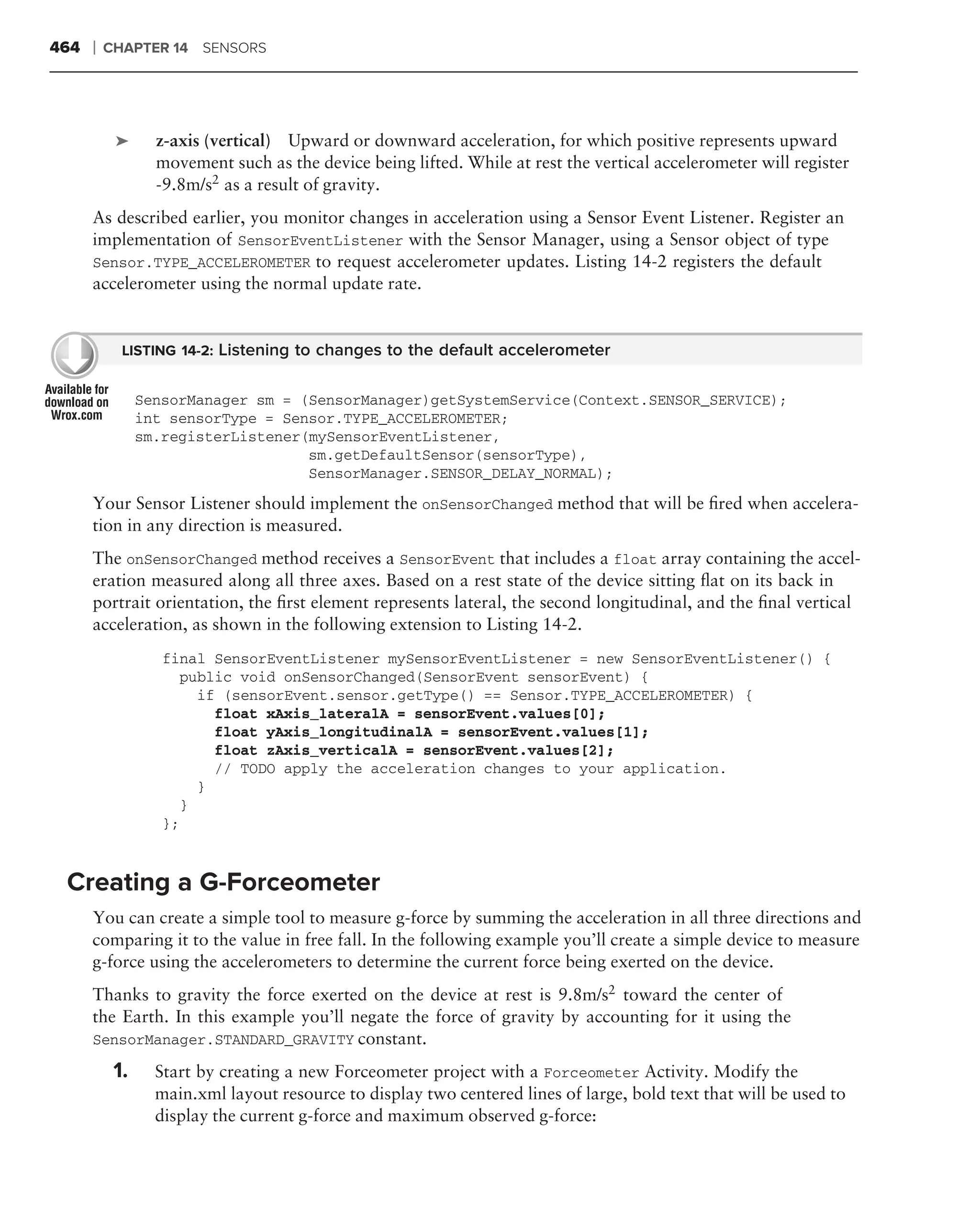 464   ❘   CHAPTER 14 SENSORS




           ➤      z-axis (vertical) Upward or downward acceleration, for which positive represents upward
                  movement such as the device being lifted. While at rest the vertical accelerometer will register
                  -9.8m/s2 as a result of gravity.
      As described earlier, you monitor changes in acceleration using a Sensor Event Listener. Register an
      implementation of SensorEventListener with the Sensor Manager, using a Sensor object of type
      Sensor.TYPE_ACCELEROMETER to request accelerometer updates. Listing 14-2 registers the default
      accelerometer using the normal update rate.


            LISTING 14-2: Listening to changes to the default accelerometer


                SensorManager sm = (SensorManager)getSystemService(Context.SENSOR_SERVICE);
                int sensorType = Sensor.TYPE_ACCELEROMETER;
                sm.registerListener(mySensorEventListener,
                                    sm.getDefaultSensor(sensorType),
                                    SensorManager.SENSOR_DELAY_NORMAL);
      Your Sensor Listener should implement the onSensorChanged method that will be ﬁred when accelera-
      tion in any direction is measured.
      The onSensorChanged method receives a SensorEvent that includes a float array containing the accel-
      eration measured along all three axes. Based on a rest state of the device sitting ﬂat on its back in
      portrait orientation, the ﬁrst element represents lateral, the second longitudinal, and the ﬁnal vertical
      acceleration, as shown in the following extension to Listing 14-2.
                   final SensorEventListener mySensorEventListener = new SensorEventListener() {
                      public void onSensorChanged(SensorEvent sensorEvent) {
                        if (sensorEvent.sensor.getType() == Sensor.TYPE_ACCELEROMETER) {
                          float xAxis_lateralA = sensorEvent.values[0];
                          float yAxis_longitudinalA = sensorEvent.values[1];
                          float zAxis_verticalA = sensorEvent.values[2];
                          // TODO apply the acceleration changes to your application.
                        }
                      }
                   };



 Creating a G-Forceometer
      You can create a simple tool to measure g-force by summing the acceleration in all three directions and
      comparing it to the value in free fall. In the following example you’ll create a simple device to measure
      g-force using the accelerometers to determine the current force being exerted on the device.
      Thanks to gravity the force exerted on the device at rest is 9.8m/s2 toward the center of
      the Earth. In this example you’ll negate the force of gravity by accounting for it using the
      SensorManager.STANDARD_GRAVITY constant.

           1.     Start by creating a new Forceometer project with a Forceometer Activity. Modify the
                  main.xml layout resource to display two centered lines of large, bold text that will be used to
                  display the current g-force and maximum observed g-force:
 
